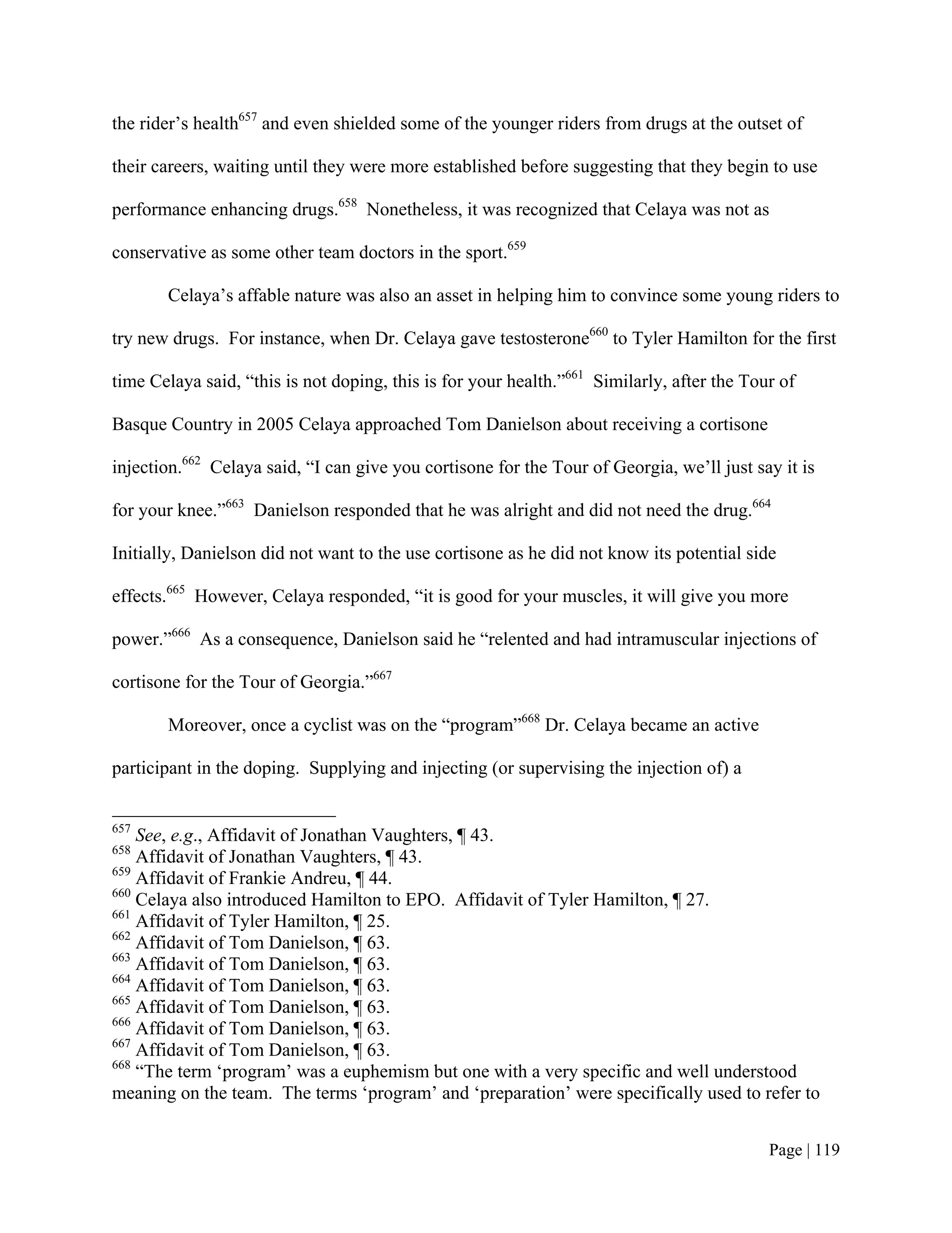 the rider’s health657 and even shielded some of the younger riders from drugs at the outset of

their careers, waiting until they were more established before suggesting that they begin to use

performance enhancing drugs.658 Nonetheless, it was recognized that Celaya was not as

conservative as some other team doctors in the sport.659

       Celaya’s affable nature was also an asset in helping him to convince some young riders to

try new drugs. For instance, when Dr. Celaya gave testosterone660 to Tyler Hamilton for the first

time Celaya said, “this is not doping, this is for your health.”661 Similarly, after the Tour of

Basque Country in 2005 Celaya approached Tom Danielson about receiving a cortisone

injection.662 Celaya said, “I can give you cortisone for the Tour of Georgia, we’ll just say it is

for your knee.”663 Danielson responded that he was alright and did not need the drug.664

Initially, Danielson did not want to the use cortisone as he did not know its potential side

effects.665 However, Celaya responded, “it is good for your muscles, it will give you more

power.”666 As a consequence, Danielson said he “relented and had intramuscular injections of

cortisone for the Tour of Georgia.”667

       Moreover, once a cyclist was on the “program”668 Dr. Celaya became an active

participant in the doping. Supplying and injecting (or supervising the injection of) a


657
    See, e.g., Affidavit of Jonathan Vaughters, ¶ 43.
658
    Affidavit of Jonathan Vaughters, ¶ 43.
659
    Affidavit of Frankie Andreu, ¶ 44.
660
    Celaya also introduced Hamilton to EPO. Affidavit of Tyler Hamilton, ¶ 27.
661
    Affidavit of Tyler Hamilton, ¶ 25.
662
    Affidavit of Tom Danielson, ¶ 63.
663
    Affidavit of Tom Danielson, ¶ 63.
664
    Affidavit of Tom Danielson, ¶ 63.
665
    Affidavit of Tom Danielson, ¶ 63.
666
    Affidavit of Tom Danielson, ¶ 63.
667
    Affidavit of Tom Danielson, ¶ 63.
668
    “The term ‘program’ was a euphemism but one with a very specific and well understood
meaning on the team. The terms ‘program’ and ‘preparation’ were specifically used to refer to


                                                                                            Page | 119
 