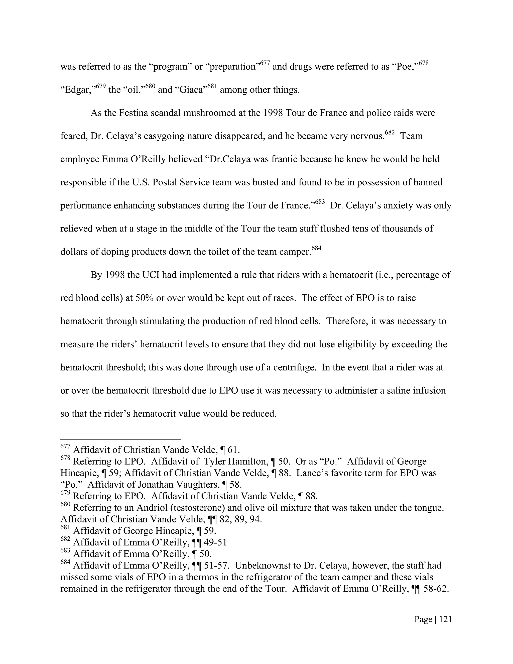 was referred to as the “program” or “preparation”677 and drugs were referred to as “Poe,”678

“Edgar,”679 the “oil,”680 and “Giaca”681 among other things.

       As the Festina scandal mushroomed at the 1998 Tour de France and police raids were

feared, Dr. Celaya’s easygoing nature disappeared, and he became very nervous.682 Team

employee Emma O’Reilly believed “Dr.Celaya was frantic because he knew he would be held

responsible if the U.S. Postal Service team was busted and found to be in possession of banned

performance enhancing substances during the Tour de France.”683 Dr. Celaya’s anxiety was only

relieved when at a stage in the middle of the Tour the team staff flushed tens of thousands of

dollars of doping products down the toilet of the team camper.684

       By 1998 the UCI had implemented a rule that riders with a hematocrit (i.e., percentage of

red blood cells) at 50% or over would be kept out of races. The effect of EPO is to raise

hematocrit through stimulating the production of red blood cells. Therefore, it was necessary to

measure the riders’ hematocrit levels to ensure that they did not lose eligibility by exceeding the

hematocrit threshold; this was done through use of a centrifuge. In the event that a rider was at

or over the hematocrit threshold due to EPO use it was necessary to administer a saline infusion

so that the rider’s hematocrit value would be reduced.


677
    Affidavit of Christian Vande Velde, ¶ 61.
678
    Referring to EPO. Affidavit of Tyler Hamilton, ¶ 50. Or as “Po.” Affidavit of George
Hincapie, ¶ 59; Affidavit of Christian Vande Velde, ¶ 88. Lance’s favorite term for EPO was
“Po.” Affidavit of Jonathan Vaughters, ¶ 58.
679
    Referring to EPO. Affidavit of Christian Vande Velde, ¶ 88.
680
    Referring to an Andriol (testosterone) and olive oil mixture that was taken under the tongue.
Affidavit of Christian Vande Velde, ¶¶ 82, 89, 94.
681
    Affidavit of George Hincapie, ¶ 59.
682
    Affidavit of Emma O’Reilly, ¶¶ 49-51
683
    Affidavit of Emma O’Reilly, ¶ 50.
684
    Affidavit of Emma O’Reilly, ¶¶ 51-57. Unbeknownst to Dr. Celaya, however, the staff had
missed some vials of EPO in a thermos in the refrigerator of the team camper and these vials
remained in the refrigerator through the end of the Tour. Affidavit of Emma O’Reilly, ¶¶ 58-62.


                                                                                          Page | 121
 
