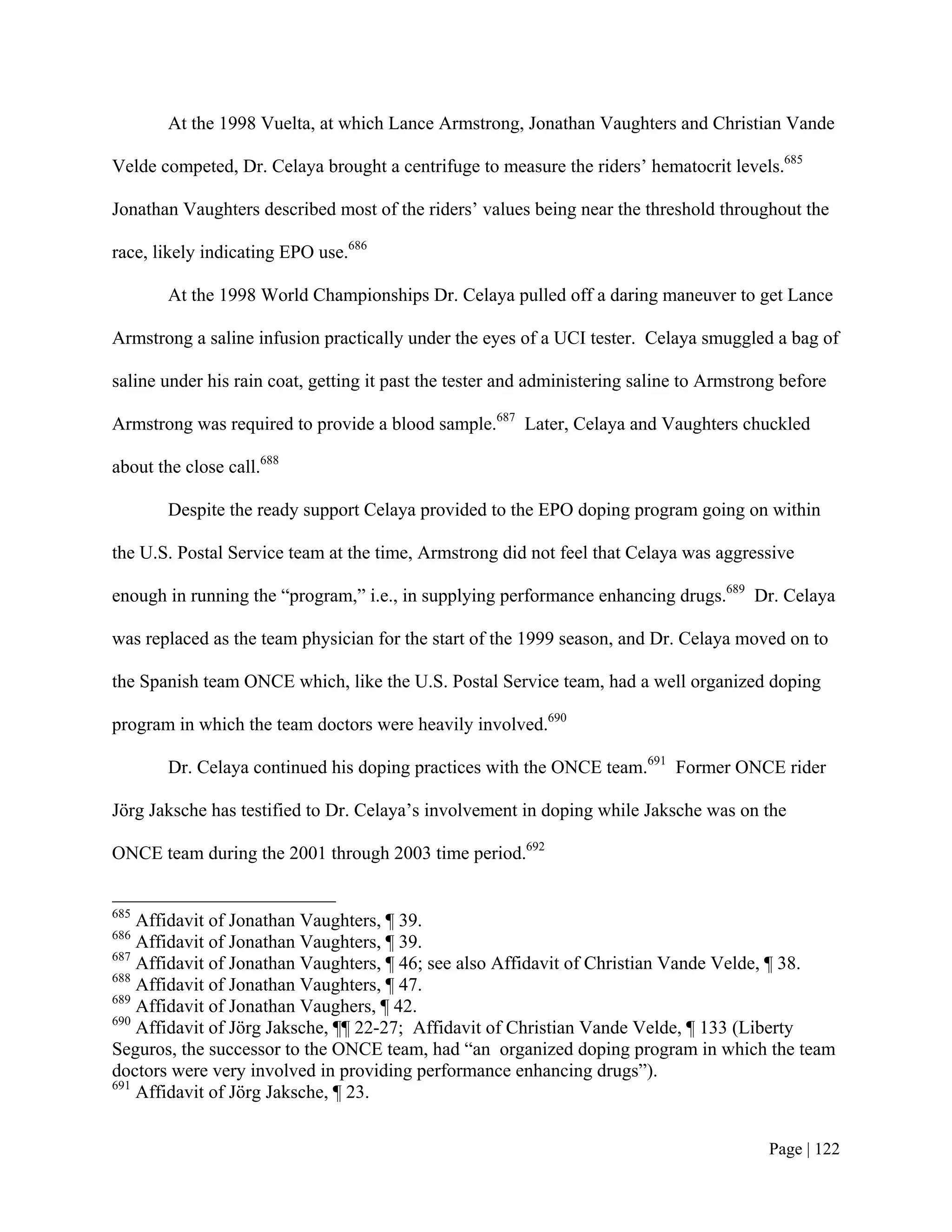 At the 1998 Vuelta, at which Lance Armstrong, Jonathan Vaughters and Christian Vande

Velde competed, Dr. Celaya brought a centrifuge to measure the riders’ hematocrit levels.685

Jonathan Vaughters described most of the riders’ values being near the threshold throughout the

race, likely indicating EPO use.686

        At the 1998 World Championships Dr. Celaya pulled off a daring maneuver to get Lance

Armstrong a saline infusion practically under the eyes of a UCI tester. Celaya smuggled a bag of

saline under his rain coat, getting it past the tester and administering saline to Armstrong before

Armstrong was required to provide a blood sample.687 Later, Celaya and Vaughters chuckled

about the close call.688

        Despite the ready support Celaya provided to the EPO doping program going on within

the U.S. Postal Service team at the time, Armstrong did not feel that Celaya was aggressive

enough in running the “program,” i.e., in supplying performance enhancing drugs.689 Dr. Celaya

was replaced as the team physician for the start of the 1999 season, and Dr. Celaya moved on to

the Spanish team ONCE which, like the U.S. Postal Service team, had a well organized doping

program in which the team doctors were heavily involved.690

        Dr. Celaya continued his doping practices with the ONCE team.691 Former ONCE rider

Jörg Jaksche has testified to Dr. Celaya’s involvement in doping while Jaksche was on the

ONCE team during the 2001 through 2003 time period.692


685
    Affidavit of Jonathan Vaughters, ¶ 39.
686
    Affidavit of Jonathan Vaughters, ¶ 39.
687
    Affidavit of Jonathan Vaughters, ¶ 46; see also Affidavit of Christian Vande Velde, ¶ 38.
688
    Affidavit of Jonathan Vaughters, ¶ 47.
689
    Affidavit of Jonathan Vaughers, ¶ 42.
690
    Affidavit of Jörg Jaksche, ¶¶ 22-27; Affidavit of Christian Vande Velde, ¶ 133 (Liberty
Seguros, the successor to the ONCE team, had “an organized doping program in which the team
doctors were very involved in providing performance enhancing drugs”).
691
    Affidavit of Jörg Jaksche, ¶ 23.


                                                                                           Page | 122
 