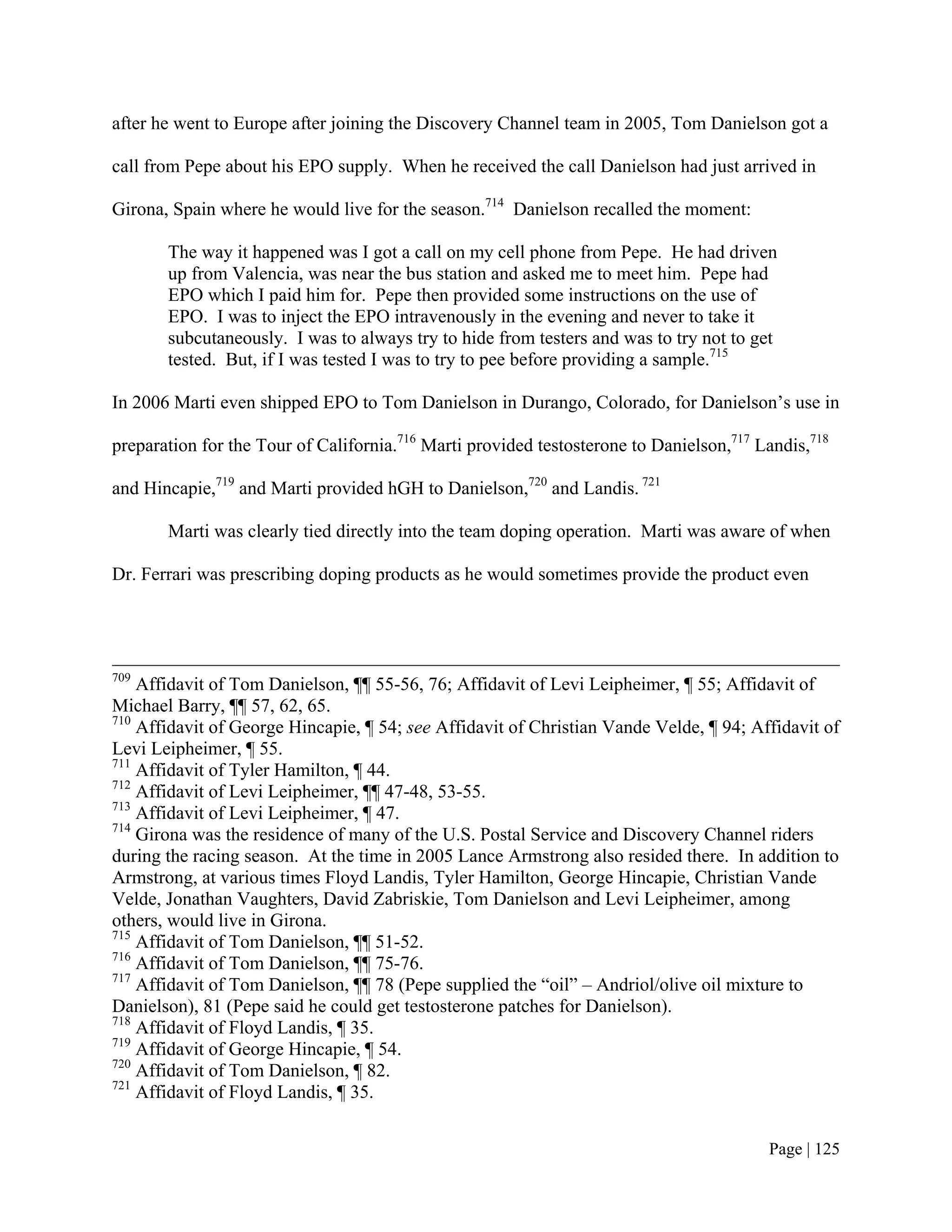 after he went to Europe after joining the Discovery Channel team in 2005, Tom Danielson got a

call from Pepe about his EPO supply. When he received the call Danielson had just arrived in

Girona, Spain where he would live for the season.714 Danielson recalled the moment:

       The way it happened was I got a call on my cell phone from Pepe. He had driven
       up from Valencia, was near the bus station and asked me to meet him. Pepe had
       EPO which I paid him for. Pepe then provided some instructions on the use of
       EPO. I was to inject the EPO intravenously in the evening and never to take it
       subcutaneously. I was to always try to hide from testers and was to try not to get
       tested. But, if I was tested I was to try to pee before providing a sample.715

In 2006 Marti even shipped EPO to Tom Danielson in Durango, Colorado, for Danielson’s use in

preparation for the Tour of California.716 Marti provided testosterone to Danielson,717 Landis,718

and Hincapie,719 and Marti provided hGH to Danielson,720 and Landis. 721

       Marti was clearly tied directly into the team doping operation. Marti was aware of when

Dr. Ferrari was prescribing doping products as he would sometimes provide the product even




709
    Affidavit of Tom Danielson, ¶¶ 55-56, 76; Affidavit of Levi Leipheimer, ¶ 55; Affidavit of
Michael Barry, ¶¶ 57, 62, 65.
710
    Affidavit of George Hincapie, ¶ 54; see Affidavit of Christian Vande Velde, ¶ 94; Affidavit of
Levi Leipheimer, ¶ 55.
711
    Affidavit of Tyler Hamilton, ¶ 44.
712
    Affidavit of Levi Leipheimer, ¶¶ 47-48, 53-55.
713
    Affidavit of Levi Leipheimer, ¶ 47.
714
    Girona was the residence of many of the U.S. Postal Service and Discovery Channel riders
during the racing season. At the time in 2005 Lance Armstrong also resided there. In addition to
Armstrong, at various times Floyd Landis, Tyler Hamilton, George Hincapie, Christian Vande
Velde, Jonathan Vaughters, David Zabriskie, Tom Danielson and Levi Leipheimer, among
others, would live in Girona.
715
    Affidavit of Tom Danielson, ¶¶ 51-52.
716
    Affidavit of Tom Danielson, ¶¶ 75-76.
717
    Affidavit of Tom Danielson, ¶¶ 78 (Pepe supplied the “oil” – Andriol/olive oil mixture to
Danielson), 81 (Pepe said he could get testosterone patches for Danielson).
718
    Affidavit of Floyd Landis, ¶ 35.
719
    Affidavit of George Hincapie, ¶ 54.
720
    Affidavit of Tom Danielson, ¶ 82.
721
    Affidavit of Floyd Landis, ¶ 35.


                                                                                         Page | 125
 