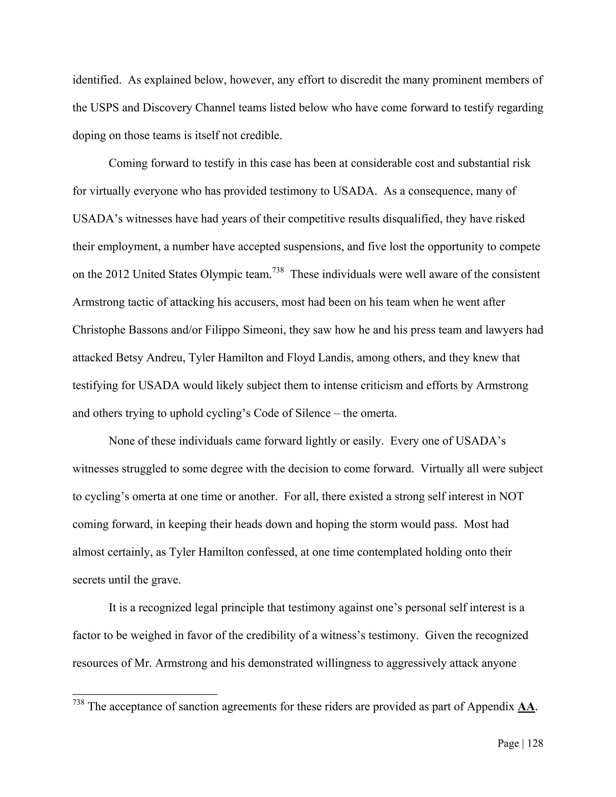 identified. As explained below, however, any effort to discredit the many prominent members of

the USPS and Discovery Channel teams listed below who have come forward to testify regarding

doping on those teams is itself not credible.

          Coming forward to testify in this case has been at considerable cost and substantial risk

for virtually everyone who has provided testimony to USADA. As a consequence, many of

USADA’s witnesses have had years of their competitive results disqualified, they have risked

their employment, a number have accepted suspensions, and five lost the opportunity to compete

on the 2012 United States Olympic team.738 These individuals were well aware of the consistent

Armstrong tactic of attacking his accusers, most had been on his team when he went after

Christophe Bassons and/or Filippo Simeoni, they saw how he and his press team and lawyers had

attacked Betsy Andreu, Tyler Hamilton and Floyd Landis, among others, and they knew that

testifying for USADA would likely subject them to intense criticism and efforts by Armstrong

and others trying to uphold cycling’s Code of Silence – the omerta.

          None of these individuals came forward lightly or easily. Every one of USADA’s

witnesses struggled to some degree with the decision to come forward. Virtually all were subject

to cycling’s omerta at one time or another. For all, there existed a strong self interest in NOT

coming forward, in keeping their heads down and hoping the storm would pass. Most had

almost certainly, as Tyler Hamilton confessed, at one time contemplated holding onto their

secrets until the grave.

          It is a recognized legal principle that testimony against one’s personal self interest is a

factor to be weighed in favor of the credibility of a witness’s testimony. Given the recognized

resources of Mr. Armstrong and his demonstrated willingness to aggressively attack anyone


738
      The acceptance of sanction agreements for these riders are provided as part of Appendix AA.


                                                                                               Page | 128
 