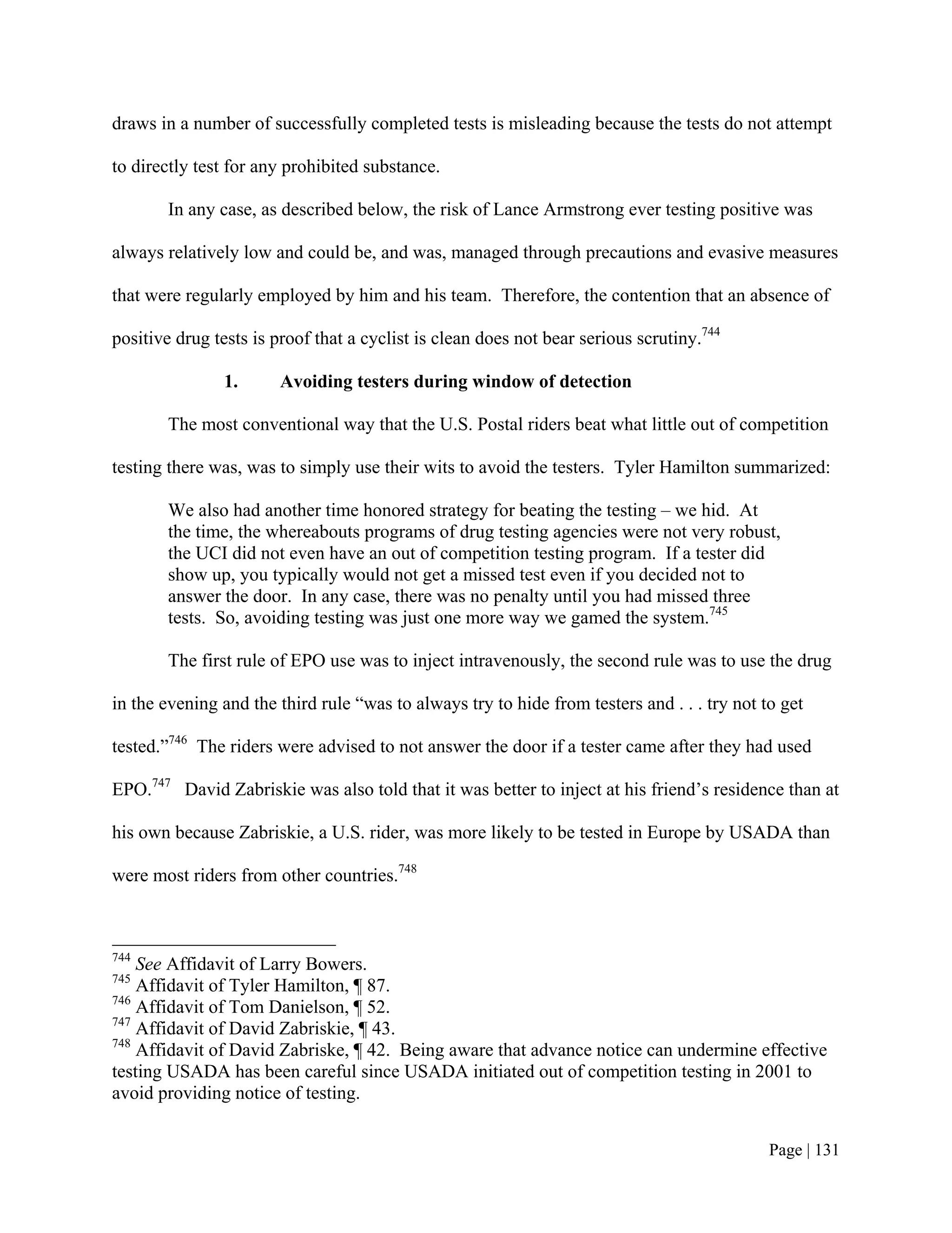 draws in a number of successfully completed tests is misleading because the tests do not attempt

to directly test for any prohibited substance.

        In any case, as described below, the risk of Lance Armstrong ever testing positive was

always relatively low and could be, and was, managed through precautions and evasive measures

that were regularly employed by him and his team. Therefore, the contention that an absence of

positive drug tests is proof that a cyclist is clean does not bear serious scrutiny.744

                1.      Avoiding testers during window of detection

        The most conventional way that the U.S. Postal riders beat what little out of competition

testing there was, was to simply use their wits to avoid the testers. Tyler Hamilton summarized:

        We also had another time honored strategy for beating the testing – we hid. At
        the time, the whereabouts programs of drug testing agencies were not very robust,
        the UCI did not even have an out of competition testing program. If a tester did
        show up, you typically would not get a missed test even if you decided not to
        answer the door. In any case, there was no penalty until you had missed three
        tests. So, avoiding testing was just one more way we gamed the system.745

        The first rule of EPO use was to inject intravenously, the second rule was to use the drug

in the evening and the third rule “was to always try to hide from testers and . . . try not to get

tested.”746 The riders were advised to not answer the door if a tester came after they had used

EPO.747 David Zabriskie was also told that it was better to inject at his friend’s residence than at

his own because Zabriskie, a U.S. rider, was more likely to be tested in Europe by USADA than

were most riders from other countries.748



744
    See Affidavit of Larry Bowers.
745
    Affidavit of Tyler Hamilton, ¶ 87.
746
    Affidavit of Tom Danielson, ¶ 52.
747
    Affidavit of David Zabriskie, ¶ 43.
748
    Affidavit of David Zabriske, ¶ 42. Being aware that advance notice can undermine effective
testing USADA has been careful since USADA initiated out of competition testing in 2001 to
avoid providing notice of testing.


                                                                                             Page | 131
 