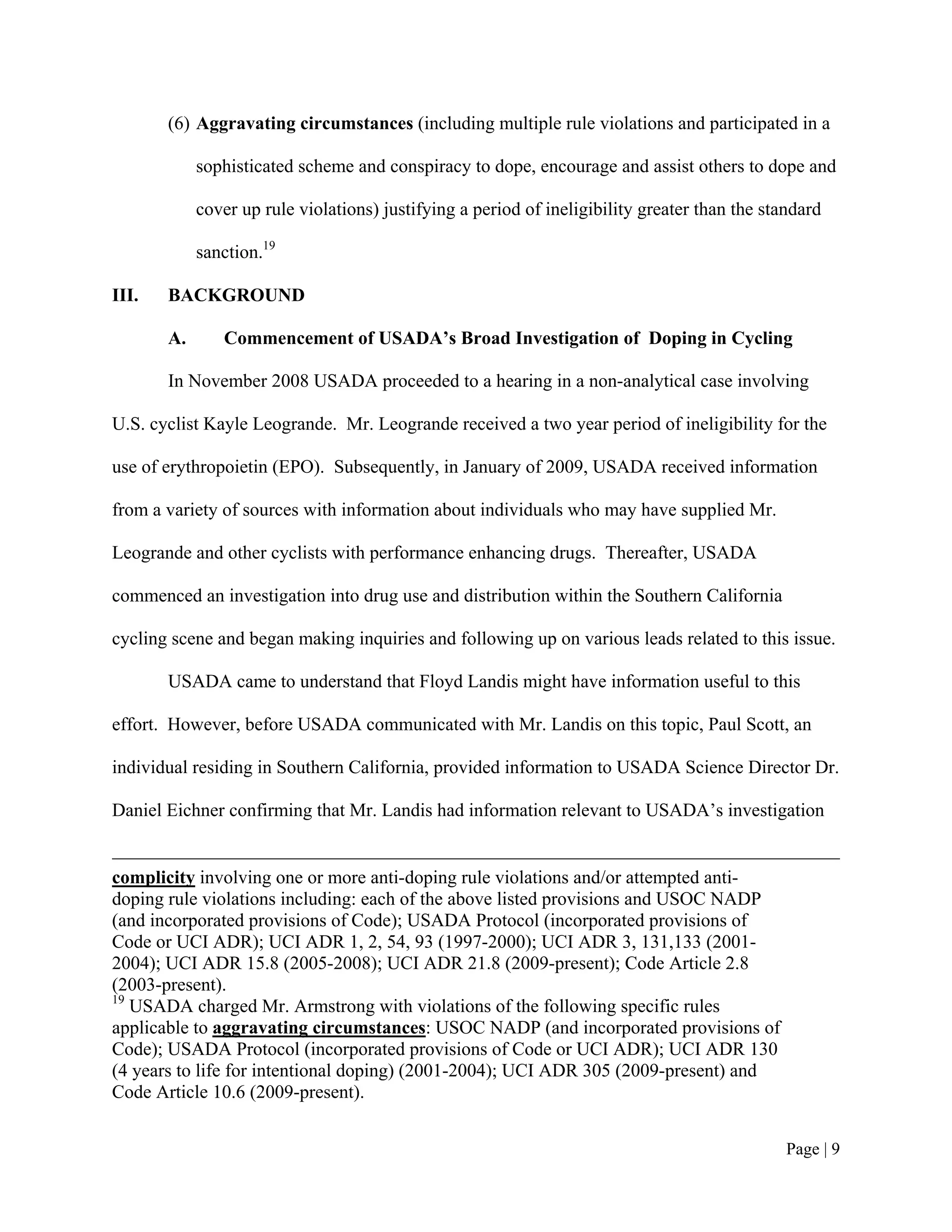 (6) Aggravating circumstances (including multiple rule violations and participated in a

            sophisticated scheme and conspiracy to dope, encourage and assist others to dope and

            cover up rule violations) justifying a period of ineligibility greater than the standard

            sanction.19

III.   BACKGROUND

       A.      Commencement of USADA’s Broad Investigation of Doping in Cycling

       In November 2008 USADA proceeded to a hearing in a non-analytical case involving

U.S. cyclist Kayle Leogrande. Mr. Leogrande received a two year period of ineligibility for the

use of erythropoietin (EPO). Subsequently, in January of 2009, USADA received information

from a variety of sources with information about individuals who may have supplied Mr.

Leogrande and other cyclists with performance enhancing drugs. Thereafter, USADA

commenced an investigation into drug use and distribution within the Southern California

cycling scene and began making inquiries and following up on various leads related to this issue.

       USADA came to understand that Floyd Landis might have information useful to this

effort. However, before USADA communicated with Mr. Landis on this topic, Paul Scott, an

individual residing in Southern California, provided information to USADA Science Director Dr.

Daniel Eichner confirming that Mr. Landis had information relevant to USADA’s investigation


complicity involving one or more anti-doping rule violations and/or attempted anti-
doping rule violations including: each of the above listed provisions and USOC NADP
(and incorporated provisions of Code); USADA Protocol (incorporated provisions of
Code or UCI ADR); UCI ADR 1, 2, 54, 93 (1997-2000); UCI ADR 3, 131,133 (2001-
2004); UCI ADR 15.8 (2005-2008); UCI ADR 21.8 (2009-present); Code Article 2.8
(2003-present).
19
   USADA charged Mr. Armstrong with violations of the following specific rules
applicable to aggravating circumstances: USOC NADP (and incorporated provisions of
Code); USADA Protocol (incorporated provisions of Code or UCI ADR); UCI ADR 130
(4 years to life for intentional doping) (2001-2004); UCI ADR 305 (2009-present) and
Code Article 10.6 (2009-present).


                                                                                               Page | 9
 