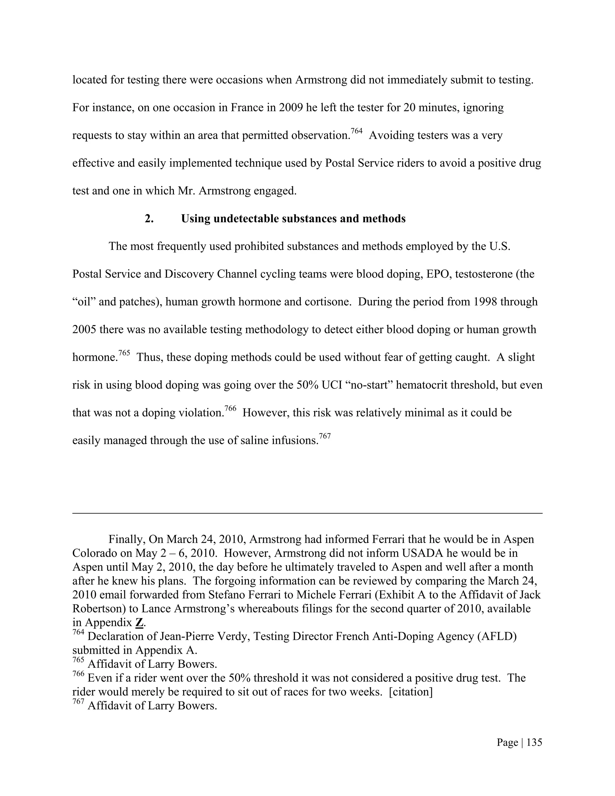 located for testing there were occasions when Armstrong did not immediately submit to testing.

For instance, on one occasion in France in 2009 he left the tester for 20 minutes, ignoring

requests to stay within an area that permitted observation.764 Avoiding testers was a very

effective and easily implemented technique used by Postal Service riders to avoid a positive drug

test and one in which Mr. Armstrong engaged.

               2.     Using undetectable substances and methods

       The most frequently used prohibited substances and methods employed by the U.S.

Postal Service and Discovery Channel cycling teams were blood doping, EPO, testosterone (the

“oil” and patches), human growth hormone and cortisone. During the period from 1998 through

2005 there was no available testing methodology to detect either blood doping or human growth

hormone.765 Thus, these doping methods could be used without fear of getting caught. A slight

risk in using blood doping was going over the 50% UCI “no-start” hematocrit threshold, but even

that was not a doping violation.766 However, this risk was relatively minimal as it could be

easily managed through the use of saline infusions.767




        Finally, On March 24, 2010, Armstrong had informed Ferrari that he would be in Aspen
Colorado on May 2 – 6, 2010. However, Armstrong did not inform USADA he would be in
Aspen until May 2, 2010, the day before he ultimately traveled to Aspen and well after a month
after he knew his plans. The forgoing information can be reviewed by comparing the March 24,
2010 email forwarded from Stefano Ferrari to Michele Ferrari (Exhibit A to the Affidavit of Jack
Robertson) to Lance Armstrong’s whereabouts filings for the second quarter of 2010, available
in Appendix Z.
764
    Declaration of Jean-Pierre Verdy, Testing Director French Anti-Doping Agency (AFLD)
submitted in Appendix A.
765
    Affidavit of Larry Bowers.
766
    Even if a rider went over the 50% threshold it was not considered a positive drug test. The
rider would merely be required to sit out of races for two weeks. [citation]
767
    Affidavit of Larry Bowers.


                                                                                         Page | 135
 