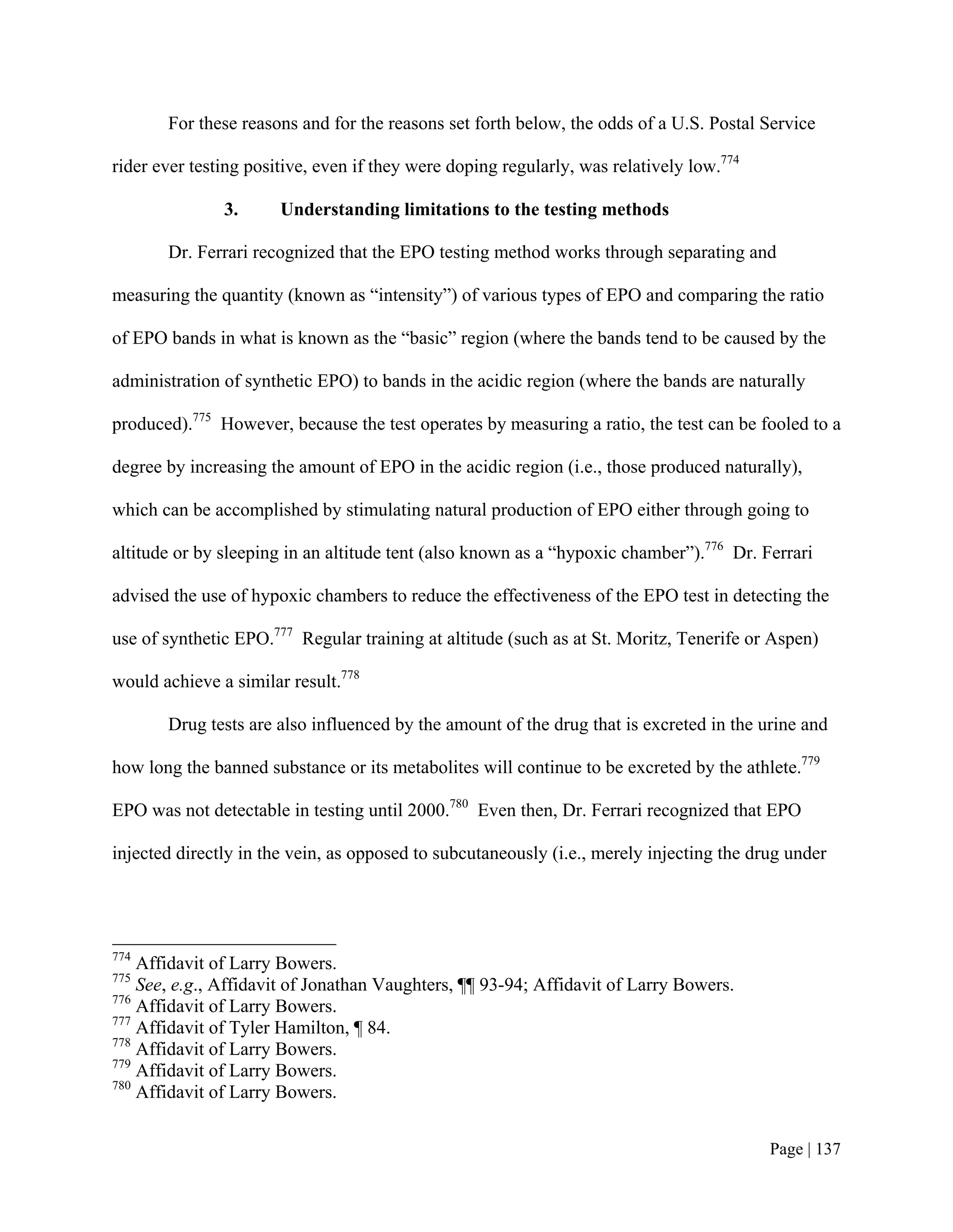 For these reasons and for the reasons set forth below, the odds of a U.S. Postal Service

rider ever testing positive, even if they were doping regularly, was relatively low.774

               3.      Understanding limitations to the testing methods

       Dr. Ferrari recognized that the EPO testing method works through separating and

measuring the quantity (known as “intensity”) of various types of EPO and comparing the ratio

of EPO bands in what is known as the “basic” region (where the bands tend to be caused by the

administration of synthetic EPO) to bands in the acidic region (where the bands are naturally

produced).775 However, because the test operates by measuring a ratio, the test can be fooled to a

degree by increasing the amount of EPO in the acidic region (i.e., those produced naturally),

which can be accomplished by stimulating natural production of EPO either through going to

altitude or by sleeping in an altitude tent (also known as a “hypoxic chamber”).776 Dr. Ferrari

advised the use of hypoxic chambers to reduce the effectiveness of the EPO test in detecting the

use of synthetic EPO.777 Regular training at altitude (such as at St. Moritz, Tenerife or Aspen)

would achieve a similar result.778

       Drug tests are also influenced by the amount of the drug that is excreted in the urine and

how long the banned substance or its metabolites will continue to be excreted by the athlete.779

EPO was not detectable in testing until 2000.780 Even then, Dr. Ferrari recognized that EPO

injected directly in the vein, as opposed to subcutaneously (i.e., merely injecting the drug under




774
    Affidavit of Larry Bowers.
775
    See, e.g., Affidavit of Jonathan Vaughters, ¶¶ 93-94; Affidavit of Larry Bowers.
776
    Affidavit of Larry Bowers.
777
    Affidavit of Tyler Hamilton, ¶ 84.
778
    Affidavit of Larry Bowers.
779
    Affidavit of Larry Bowers.
780
    Affidavit of Larry Bowers.


                                                                                          Page | 137
 