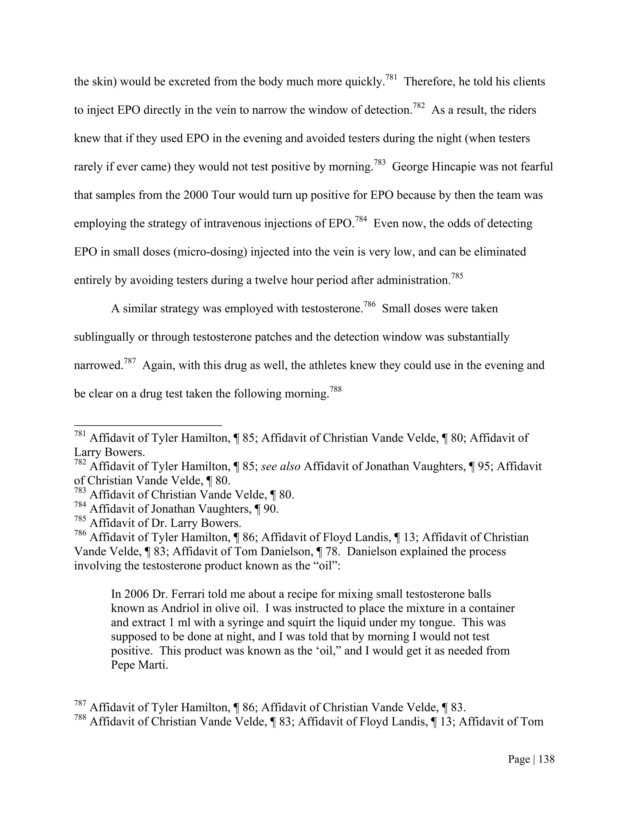 the skin) would be excreted from the body much more quickly.781 Therefore, he told his clients

to inject EPO directly in the vein to narrow the window of detection.782 As a result, the riders

knew that if they used EPO in the evening and avoided testers during the night (when testers

rarely if ever came) they would not test positive by morning.783 George Hincapie was not fearful

that samples from the 2000 Tour would turn up positive for EPO because by then the team was

employing the strategy of intravenous injections of EPO.784 Even now, the odds of detecting

EPO in small doses (micro-dosing) injected into the vein is very low, and can be eliminated

entirely by avoiding testers during a twelve hour period after administration.785

          A similar strategy was employed with testosterone.786 Small doses were taken

sublingually or through testosterone patches and the detection window was substantially

narrowed.787 Again, with this drug as well, the athletes knew they could use in the evening and

be clear on a drug test taken the following morning.788


781
    Affidavit of Tyler Hamilton, ¶ 85; Affidavit of Christian Vande Velde, ¶ 80; Affidavit of
Larry Bowers.
782
    Affidavit of Tyler Hamilton, ¶ 85; see also Affidavit of Jonathan Vaughters, ¶ 95; Affidavit
of Christian Vande Velde, ¶ 80.
783
    Affidavit of Christian Vande Velde, ¶ 80.
784
    Affidavit of Jonathan Vaughters, ¶ 90.
785
    Affidavit of Dr. Larry Bowers.
786
    Affidavit of Tyler Hamilton, ¶ 86; Affidavit of Floyd Landis, ¶ 13; Affidavit of Christian
Vande Velde, ¶ 83; Affidavit of Tom Danielson, ¶ 78. Danielson explained the process
involving the testosterone product known as the “oil”:

          In 2006 Dr. Ferrari told me about a recipe for mixing small testosterone balls
          known as Andriol in olive oil. I was instructed to place the mixture in a container
          and extract 1 ml with a syringe and squirt the liquid under my tongue. This was
          supposed to be done at night, and I was told that by morning I would not test
          positive. This product was known as the ‘oil,” and I would get it as needed from
          Pepe Marti.

787
      Affidavit of Tyler Hamilton, ¶ 86; Affidavit of Christian Vande Velde, ¶ 83.
788
      Affidavit of Christian Vande Velde, ¶ 83; Affidavit of Floyd Landis, ¶ 13; Affidavit of Tom


                                                                                           Page | 138
 