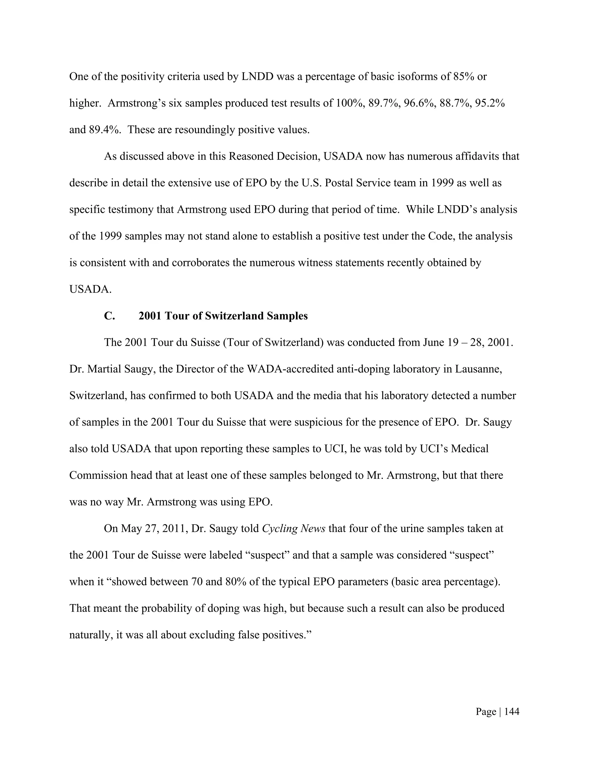 One of the positivity criteria used by LNDD was a percentage of basic isoforms of 85% or

higher. Armstrong’s six samples produced test results of 100%, 89.7%, 96.6%, 88.7%, 95.2%

and 89.4%. These are resoundingly positive values.

       As discussed above in this Reasoned Decision, USADA now has numerous affidavits that

describe in detail the extensive use of EPO by the U.S. Postal Service team in 1999 as well as

specific testimony that Armstrong used EPO during that period of time. While LNDD’s analysis

of the 1999 samples may not stand alone to establish a positive test under the Code, the analysis

is consistent with and corroborates the numerous witness statements recently obtained by

USADA.

       C.      2001 Tour of Switzerland Samples

       The 2001 Tour du Suisse (Tour of Switzerland) was conducted from June 19 – 28, 2001.

Dr. Martial Saugy, the Director of the WADA-accredited anti-doping laboratory in Lausanne,

Switzerland, has confirmed to both USADA and the media that his laboratory detected a number

of samples in the 2001 Tour du Suisse that were suspicious for the presence of EPO. Dr. Saugy

also told USADA that upon reporting these samples to UCI, he was told by UCI’s Medical

Commission head that at least one of these samples belonged to Mr. Armstrong, but that there

was no way Mr. Armstrong was using EPO.

       On May 27, 2011, Dr. Saugy told Cycling News that four of the urine samples taken at

the 2001 Tour de Suisse were labeled “suspect” and that a sample was considered “suspect”

when it “showed between 70 and 80% of the typical EPO parameters (basic area percentage).

That meant the probability of doping was high, but because such a result can also be produced

naturally, it was all about excluding false positives.”




                                                                                        Page | 144
 