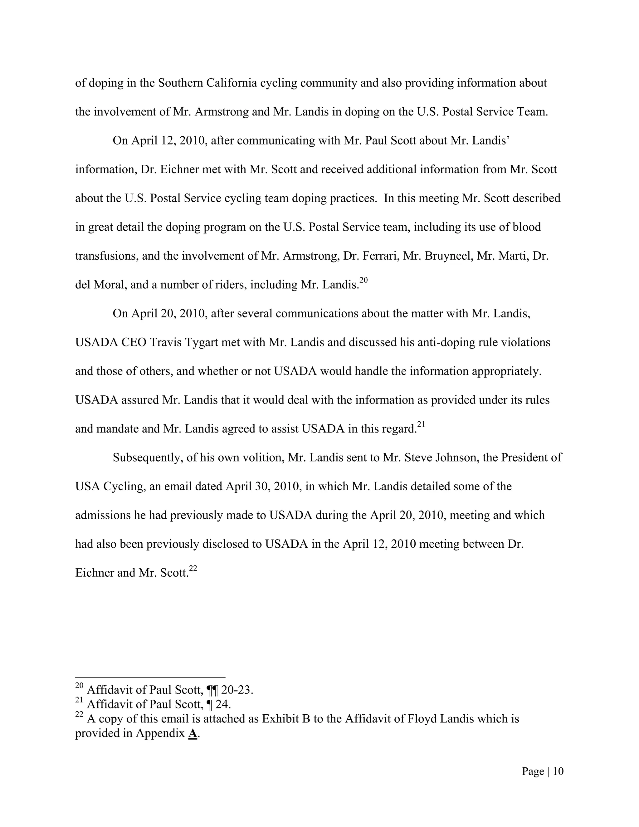 of doping in the Southern California cycling community and also providing information about

the involvement of Mr. Armstrong and Mr. Landis in doping on the U.S. Postal Service Team.

       On April 12, 2010, after communicating with Mr. Paul Scott about Mr. Landis’

information, Dr. Eichner met with Mr. Scott and received additional information from Mr. Scott

about the U.S. Postal Service cycling team doping practices. In this meeting Mr. Scott described

in great detail the doping program on the U.S. Postal Service team, including its use of blood

transfusions, and the involvement of Mr. Armstrong, Dr. Ferrari, Mr. Bruyneel, Mr. Marti, Dr.

del Moral, and a number of riders, including Mr. Landis.20

       On April 20, 2010, after several communications about the matter with Mr. Landis,

USADA CEO Travis Tygart met with Mr. Landis and discussed his anti-doping rule violations

and those of others, and whether or not USADA would handle the information appropriately.

USADA assured Mr. Landis that it would deal with the information as provided under its rules

and mandate and Mr. Landis agreed to assist USADA in this regard.21

       Subsequently, of his own volition, Mr. Landis sent to Mr. Steve Johnson, the President of

USA Cycling, an email dated April 30, 2010, in which Mr. Landis detailed some of the

admissions he had previously made to USADA during the April 20, 2010, meeting and which

had also been previously disclosed to USADA in the April 12, 2010 meeting between Dr.

Eichner and Mr. Scott.22




20
   Affidavit of Paul Scott, ¶¶ 20-23.
21
   Affidavit of Paul Scott, ¶ 24.
22
   A copy of this email is attached as Exhibit B to the Affidavit of Floyd Landis which is
provided in Appendix A.


                                                                                             Page | 10
 