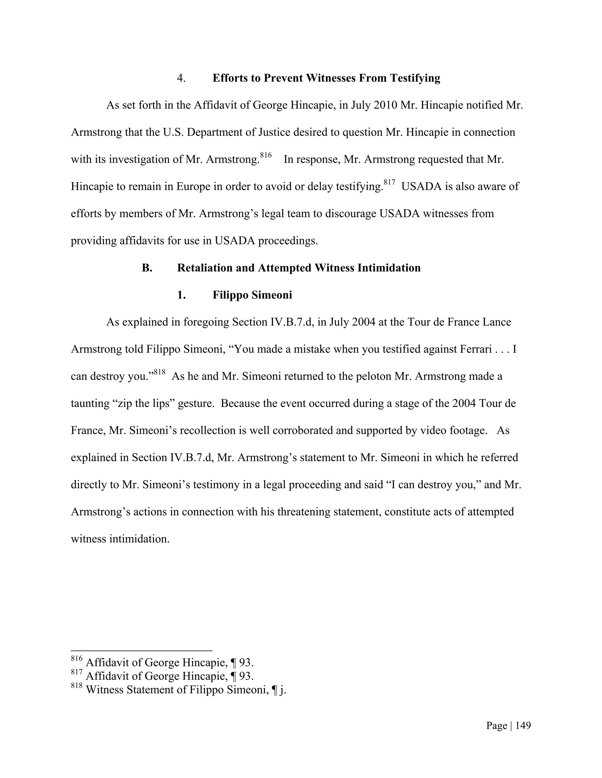 4.    Efforts to Prevent Witnesses From Testifying

       As set forth in the Affidavit of George Hincapie, in July 2010 Mr. Hincapie notified Mr.

Armstrong that the U.S. Department of Justice desired to question Mr. Hincapie in connection

with its investigation of Mr. Armstrong.816   In response, Mr. Armstrong requested that Mr.

Hincapie to remain in Europe in order to avoid or delay testifying.817 USADA is also aware of

efforts by members of Mr. Armstrong’s legal team to discourage USADA witnesses from

providing affidavits for use in USADA proceedings.

               B.       Retaliation and Attempted Witness Intimidation

                        1.    Filippo Simeoni

       As explained in foregoing Section IV.B.7.d, in July 2004 at the Tour de France Lance

Armstrong told Filippo Simeoni, “You made a mistake when you testified against Ferrari . . . I

can destroy you.”818 As he and Mr. Simeoni returned to the peloton Mr. Armstrong made a

taunting “zip the lips” gesture. Because the event occurred during a stage of the 2004 Tour de

France, Mr. Simeoni’s recollection is well corroborated and supported by video footage. As

explained in Section IV.B.7.d, Mr. Armstrong’s statement to Mr. Simeoni in which he referred

directly to Mr. Simeoni’s testimony in a legal proceeding and said “I can destroy you,” and Mr.

Armstrong’s actions in connection with his threatening statement, constitute acts of attempted

witness intimidation.




816
    Affidavit of George Hincapie, ¶ 93.
817
    Affidavit of George Hincapie, ¶ 93.
818
    Witness Statement of Filippo Simeoni, ¶ j.


                                                                                        Page | 149
 