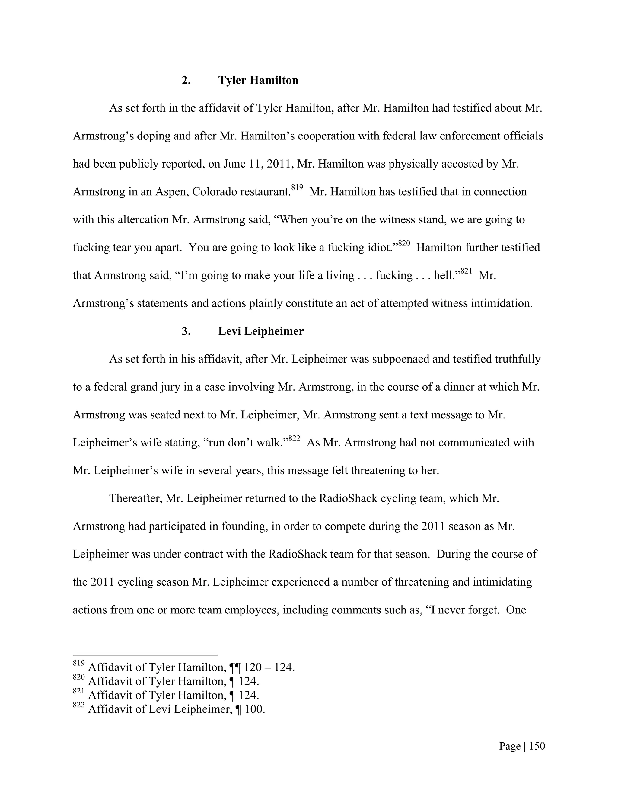 2.      Tyler Hamilton

       As set forth in the affidavit of Tyler Hamilton, after Mr. Hamilton had testified about Mr.

Armstrong’s doping and after Mr. Hamilton’s cooperation with federal law enforcement officials

had been publicly reported, on June 11, 2011, Mr. Hamilton was physically accosted by Mr.

Armstrong in an Aspen, Colorado restaurant.819 Mr. Hamilton has testified that in connection

with this altercation Mr. Armstrong said, “When you’re on the witness stand, we are going to

fucking tear you apart. You are going to look like a fucking idiot.”820 Hamilton further testified

that Armstrong said, “I’m going to make your life a living . . . fucking . . . hell.”821 Mr.

Armstrong’s statements and actions plainly constitute an act of attempted witness intimidation.

                       3.      Levi Leipheimer

       As set forth in his affidavit, after Mr. Leipheimer was subpoenaed and testified truthfully

to a federal grand jury in a case involving Mr. Armstrong, in the course of a dinner at which Mr.

Armstrong was seated next to Mr. Leipheimer, Mr. Armstrong sent a text message to Mr.

Leipheimer’s wife stating, “run don’t walk.”822 As Mr. Armstrong had not communicated with

Mr. Leipheimer’s wife in several years, this message felt threatening to her.

       Thereafter, Mr. Leipheimer returned to the RadioShack cycling team, which Mr.

Armstrong had participated in founding, in order to compete during the 2011 season as Mr.

Leipheimer was under contract with the RadioShack team for that season. During the course of

the 2011 cycling season Mr. Leipheimer experienced a number of threatening and intimidating

actions from one or more team employees, including comments such as, “I never forget. One



819
    Affidavit of Tyler Hamilton, ¶¶ 120 – 124.
820
    Affidavit of Tyler Hamilton, ¶ 124.
821
    Affidavit of Tyler Hamilton, ¶ 124.
822
    Affidavit of Levi Leipheimer, ¶ 100.


                                                                                               Page | 150
 