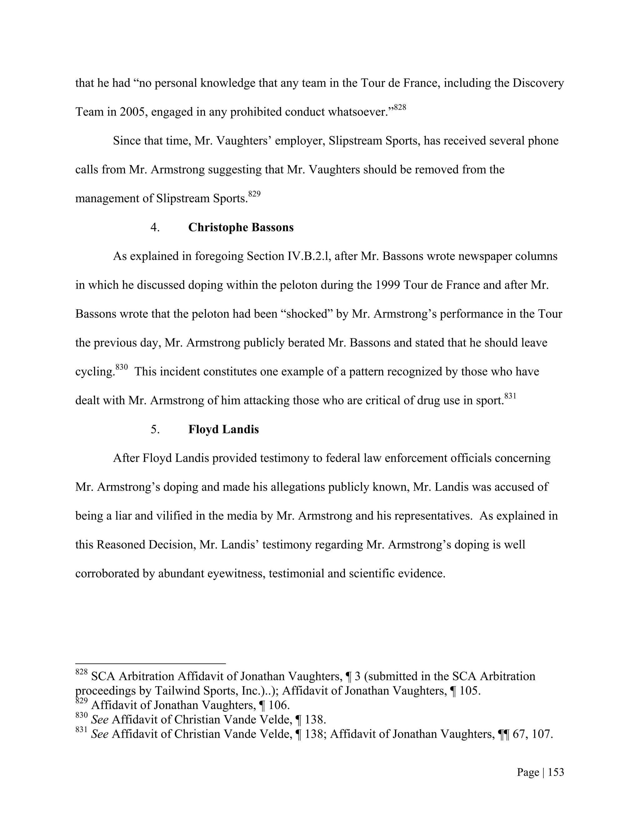 that he had “no personal knowledge that any team in the Tour de France, including the Discovery

Team in 2005, engaged in any prohibited conduct whatsoever.”828

       Since that time, Mr. Vaughters’ employer, Slipstream Sports, has received several phone

calls from Mr. Armstrong suggesting that Mr. Vaughters should be removed from the

management of Slipstream Sports.829

               4.     Christophe Bassons

       As explained in foregoing Section IV.B.2.l, after Mr. Bassons wrote newspaper columns

in which he discussed doping within the peloton during the 1999 Tour de France and after Mr.

Bassons wrote that the peloton had been “shocked” by Mr. Armstrong’s performance in the Tour

the previous day, Mr. Armstrong publicly berated Mr. Bassons and stated that he should leave

cycling.830 This incident constitutes one example of a pattern recognized by those who have

dealt with Mr. Armstrong of him attacking those who are critical of drug use in sport.831

               5.     Floyd Landis

       After Floyd Landis provided testimony to federal law enforcement officials concerning

Mr. Armstrong’s doping and made his allegations publicly known, Mr. Landis was accused of

being a liar and vilified in the media by Mr. Armstrong and his representatives. As explained in

this Reasoned Decision, Mr. Landis’ testimony regarding Mr. Armstrong’s doping is well

corroborated by abundant eyewitness, testimonial and scientific evidence.




828
    SCA Arbitration Affidavit of Jonathan Vaughters, ¶ 3 (submitted in the SCA Arbitration
proceedings by Tailwind Sports, Inc.)..); Affidavit of Jonathan Vaughters, ¶ 105.
829
    Affidavit of Jonathan Vaughters, ¶ 106.
830
    See Affidavit of Christian Vande Velde, ¶ 138.
831
    See Affidavit of Christian Vande Velde, ¶ 138; Affidavit of Jonathan Vaughters, ¶¶ 67, 107.


                                                                                            Page | 153
 