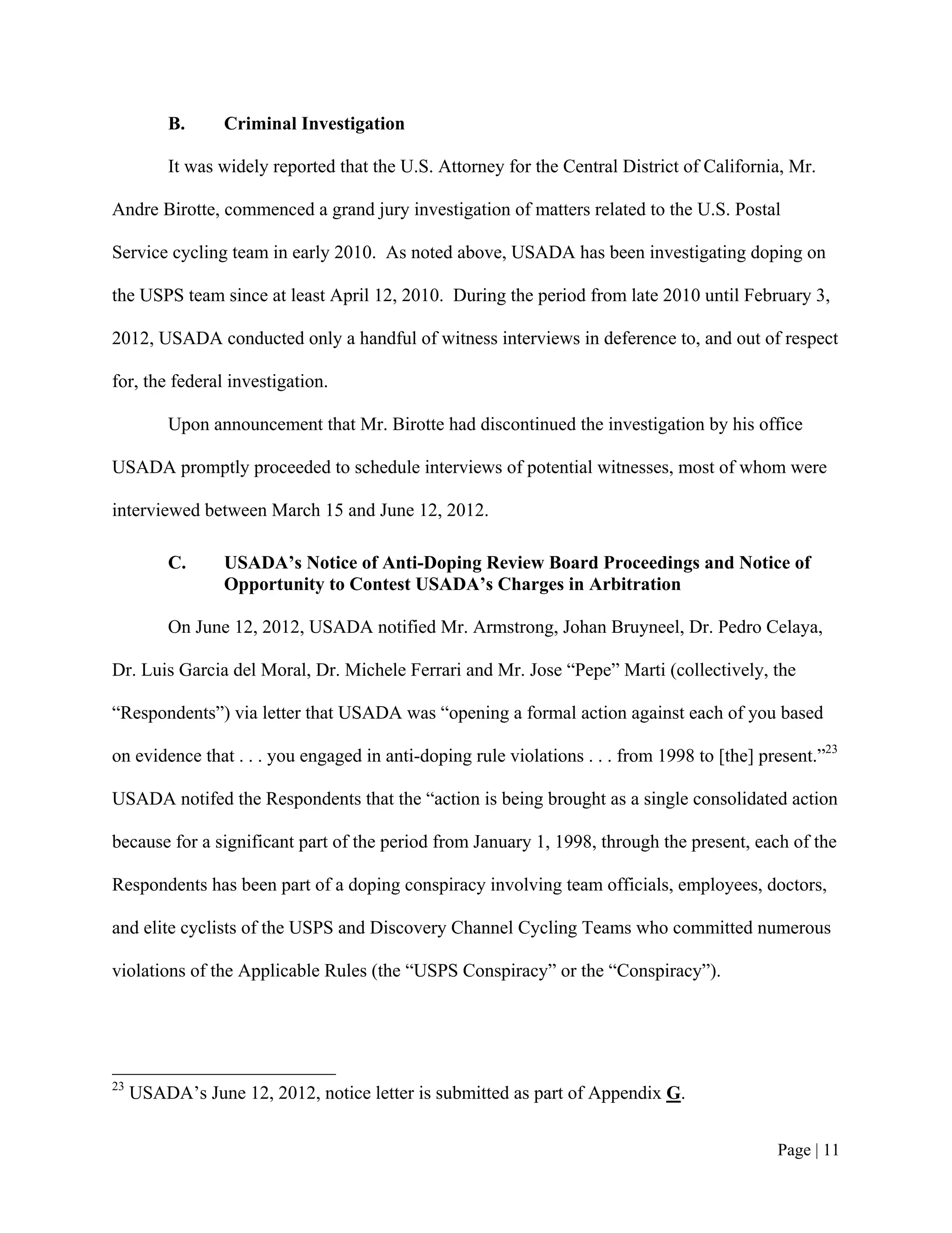B.     Criminal Investigation

          It was widely reported that the U.S. Attorney for the Central District of California, Mr.

Andre Birotte, commenced a grand jury investigation of matters related to the U.S. Postal

Service cycling team in early 2010. As noted above, USADA has been investigating doping on

the USPS team since at least April 12, 2010. During the period from late 2010 until February 3,

2012, USADA conducted only a handful of witness interviews in deference to, and out of respect

for, the federal investigation.

          Upon announcement that Mr. Birotte had discontinued the investigation by his office

USADA promptly proceeded to schedule interviews of potential witnesses, most of whom were

interviewed between March 15 and June 12, 2012.

          C.     USADA’s Notice of Anti-Doping Review Board Proceedings and Notice of
                 Opportunity to Contest USADA’s Charges in Arbitration

          On June 12, 2012, USADA notified Mr. Armstrong, Johan Bruyneel, Dr. Pedro Celaya,

Dr. Luis Garcia del Moral, Dr. Michele Ferrari and Mr. Jose “Pepe” Marti (collectively, the

“Respondents”) via letter that USADA was “opening a formal action against each of you based

on evidence that . . . you engaged in anti-doping rule violations . . . from 1998 to [the] present.”23

USADA notifed the Respondents that the “action is being brought as a single consolidated action

because for a significant part of the period from January 1, 1998, through the present, each of the

Respondents has been part of a doping conspiracy involving team officials, employees, doctors,

and elite cyclists of the USPS and Discovery Channel Cycling Teams who committed numerous

violations of the Applicable Rules (the “USPS Conspiracy” or the “Conspiracy”).




23
     USADA’s June 12, 2012, notice letter is submitted as part of Appendix G.


                                                                                             Page | 11
 