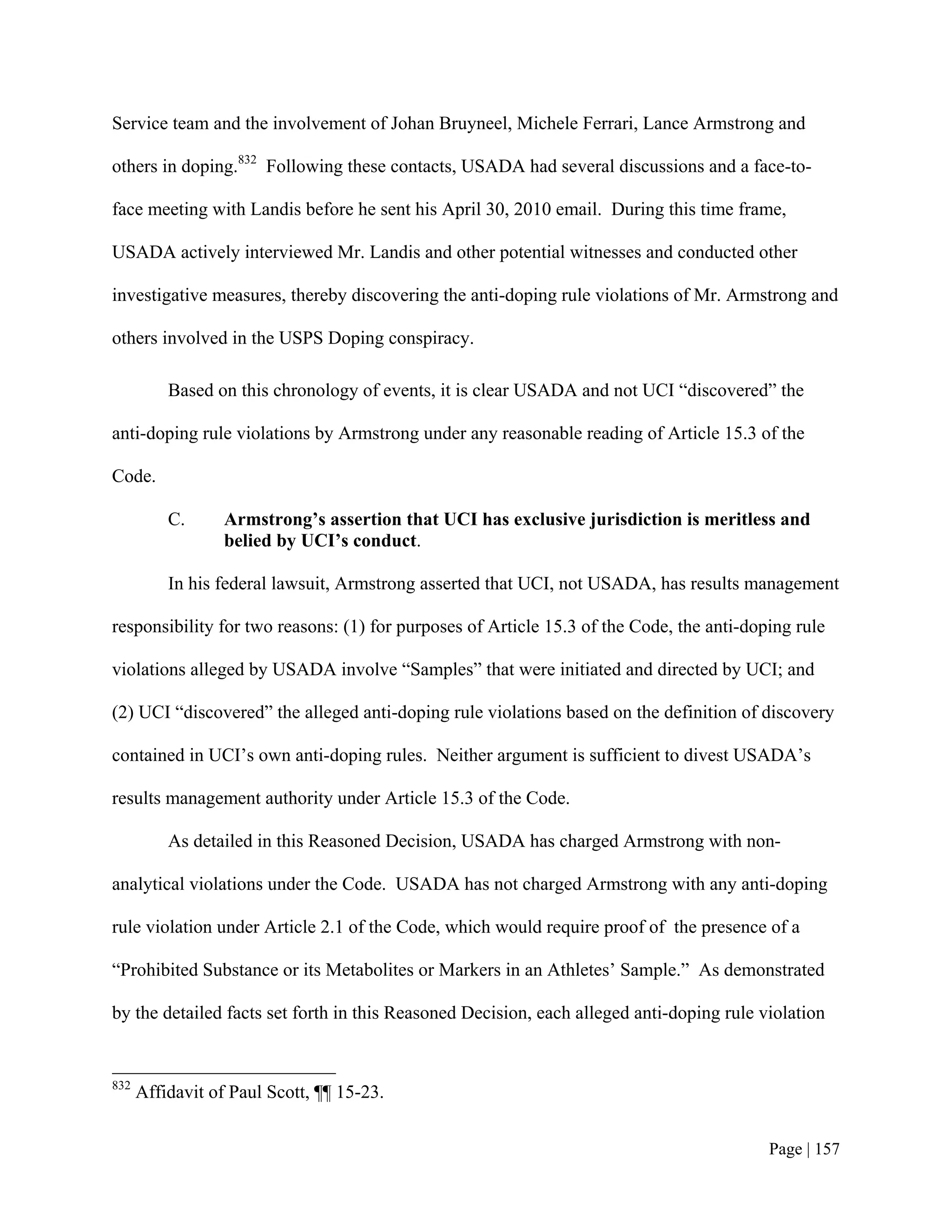 Service team and the involvement of Johan Bruyneel, Michele Ferrari, Lance Armstrong and

others in doping.832 Following these contacts, USADA had several discussions and a face-to-

face meeting with Landis before he sent his April 30, 2010 email. During this time frame,

USADA actively interviewed Mr. Landis and other potential witnesses and conducted other

investigative measures, thereby discovering the anti-doping rule violations of Mr. Armstrong and

others involved in the USPS Doping conspiracy.

          Based on this chronology of events, it is clear USADA and not UCI “discovered” the

anti-doping rule violations by Armstrong under any reasonable reading of Article 15.3 of the

Code.

          C.      Armstrong’s assertion that UCI has exclusive jurisdiction is meritless and
                  belied by UCI’s conduct.

          In his federal lawsuit, Armstrong asserted that UCI, not USADA, has results management

responsibility for two reasons: (1) for purposes of Article 15.3 of the Code, the anti-doping rule

violations alleged by USADA involve “Samples” that were initiated and directed by UCI; and

(2) UCI “discovered” the alleged anti-doping rule violations based on the definition of discovery

contained in UCI’s own anti-doping rules. Neither argument is sufficient to divest USADA’s

results management authority under Article 15.3 of the Code.

          As detailed in this Reasoned Decision, USADA has charged Armstrong with non-

analytical violations under the Code. USADA has not charged Armstrong with any anti-doping

rule violation under Article 2.1 of the Code, which would require proof of the presence of a

“Prohibited Substance or its Metabolites or Markers in an Athletes’ Sample.” As demonstrated

by the detailed facts set forth in this Reasoned Decision, each alleged anti-doping rule violation


832
      Affidavit of Paul Scott, ¶¶ 15-23.


                                                                                          Page | 157
 