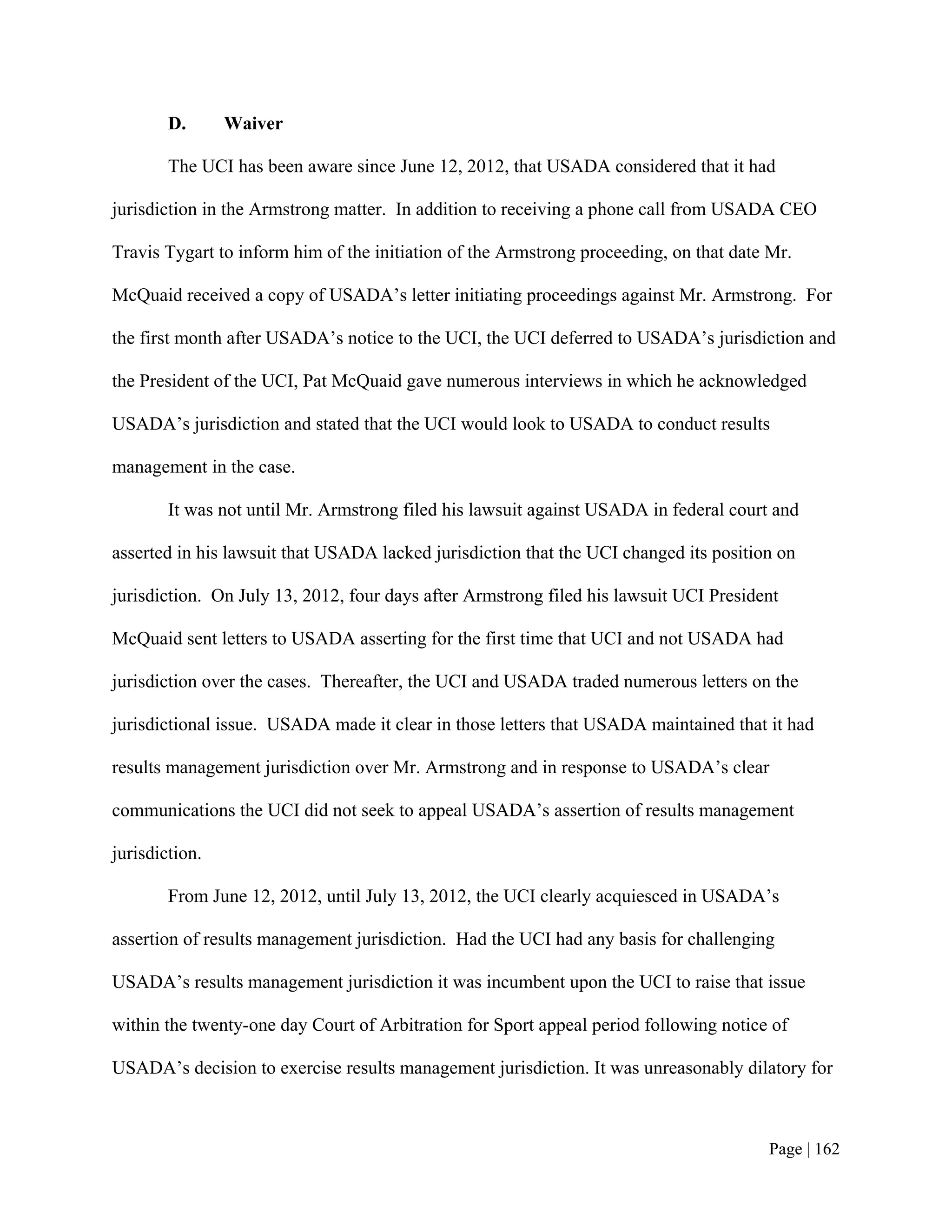 D.      Waiver

        The UCI has been aware since June 12, 2012, that USADA considered that it had

jurisdiction in the Armstrong matter. In addition to receiving a phone call from USADA CEO

Travis Tygart to inform him of the initiation of the Armstrong proceeding, on that date Mr.

McQuaid received a copy of USADA’s letter initiating proceedings against Mr. Armstrong. For

the first month after USADA’s notice to the UCI, the UCI deferred to USADA’s jurisdiction and

the President of the UCI, Pat McQuaid gave numerous interviews in which he acknowledged

USADA’s jurisdiction and stated that the UCI would look to USADA to conduct results

management in the case.

        It was not until Mr. Armstrong filed his lawsuit against USADA in federal court and

asserted in his lawsuit that USADA lacked jurisdiction that the UCI changed its position on

jurisdiction. On July 13, 2012, four days after Armstrong filed his lawsuit UCI President

McQuaid sent letters to USADA asserting for the first time that UCI and not USADA had

jurisdiction over the cases. Thereafter, the UCI and USADA traded numerous letters on the

jurisdictional issue. USADA made it clear in those letters that USADA maintained that it had

results management jurisdiction over Mr. Armstrong and in response to USADA’s clear

communications the UCI did not seek to appeal USADA’s assertion of results management

jurisdiction.

        From June 12, 2012, until July 13, 2012, the UCI clearly acquiesced in USADA’s

assertion of results management jurisdiction. Had the UCI had any basis for challenging

USADA’s results management jurisdiction it was incumbent upon the UCI to raise that issue

within the twenty-one day Court of Arbitration for Sport appeal period following notice of

USADA’s decision to exercise results management jurisdiction. It was unreasonably dilatory for



                                                                                       Page | 162
 