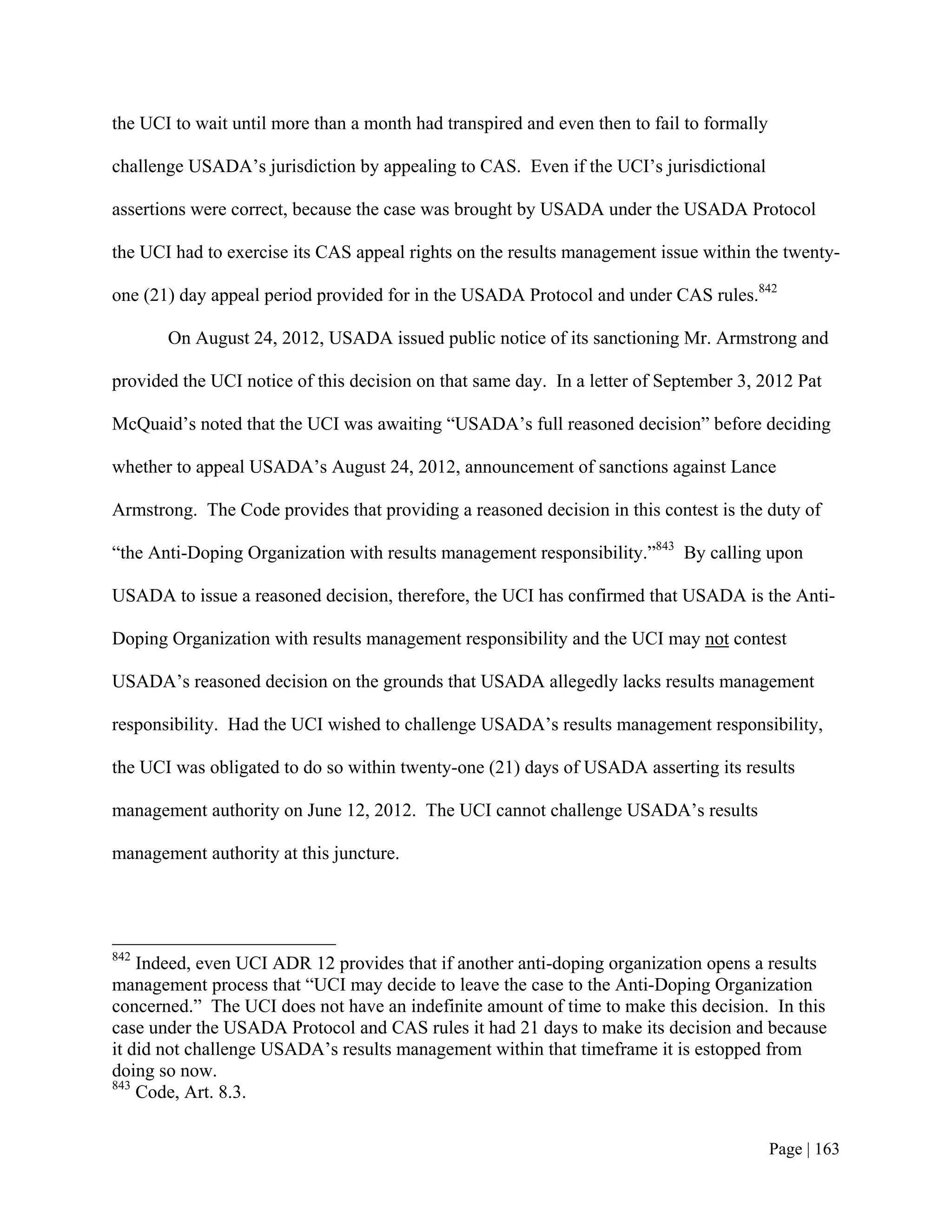the UCI to wait until more than a month had transpired and even then to fail to formally

challenge USADA’s jurisdiction by appealing to CAS. Even if the UCI’s jurisdictional

assertions were correct, because the case was brought by USADA under the USADA Protocol

the UCI had to exercise its CAS appeal rights on the results management issue within the twenty-

one (21) day appeal period provided for in the USADA Protocol and under CAS rules.842

       On August 24, 2012, USADA issued public notice of its sanctioning Mr. Armstrong and

provided the UCI notice of this decision on that same day. In a letter of September 3, 2012 Pat

McQuaid’s noted that the UCI was awaiting “USADA’s full reasoned decision” before deciding

whether to appeal USADA’s August 24, 2012, announcement of sanctions against Lance

Armstrong. The Code provides that providing a reasoned decision in this contest is the duty of

“the Anti-Doping Organization with results management responsibility.”843 By calling upon

USADA to issue a reasoned decision, therefore, the UCI has confirmed that USADA is the Anti-

Doping Organization with results management responsibility and the UCI may not contest

USADA’s reasoned decision on the grounds that USADA allegedly lacks results management

responsibility. Had the UCI wished to challenge USADA’s results management responsibility,

the UCI was obligated to do so within twenty-one (21) days of USADA asserting its results

management authority on June 12, 2012. The UCI cannot challenge USADA’s results

management authority at this juncture.




842
    Indeed, even UCI ADR 12 provides that if another anti-doping organization opens a results
management process that “UCI may decide to leave the case to the Anti-Doping Organization
concerned.” The UCI does not have an indefinite amount of time to make this decision. In this
case under the USADA Protocol and CAS rules it had 21 days to make its decision and because
it did not challenge USADA’s results management within that timeframe it is estopped from
doing so now.
843
    Code, Art. 8.3.


                                                                                           Page | 163
 