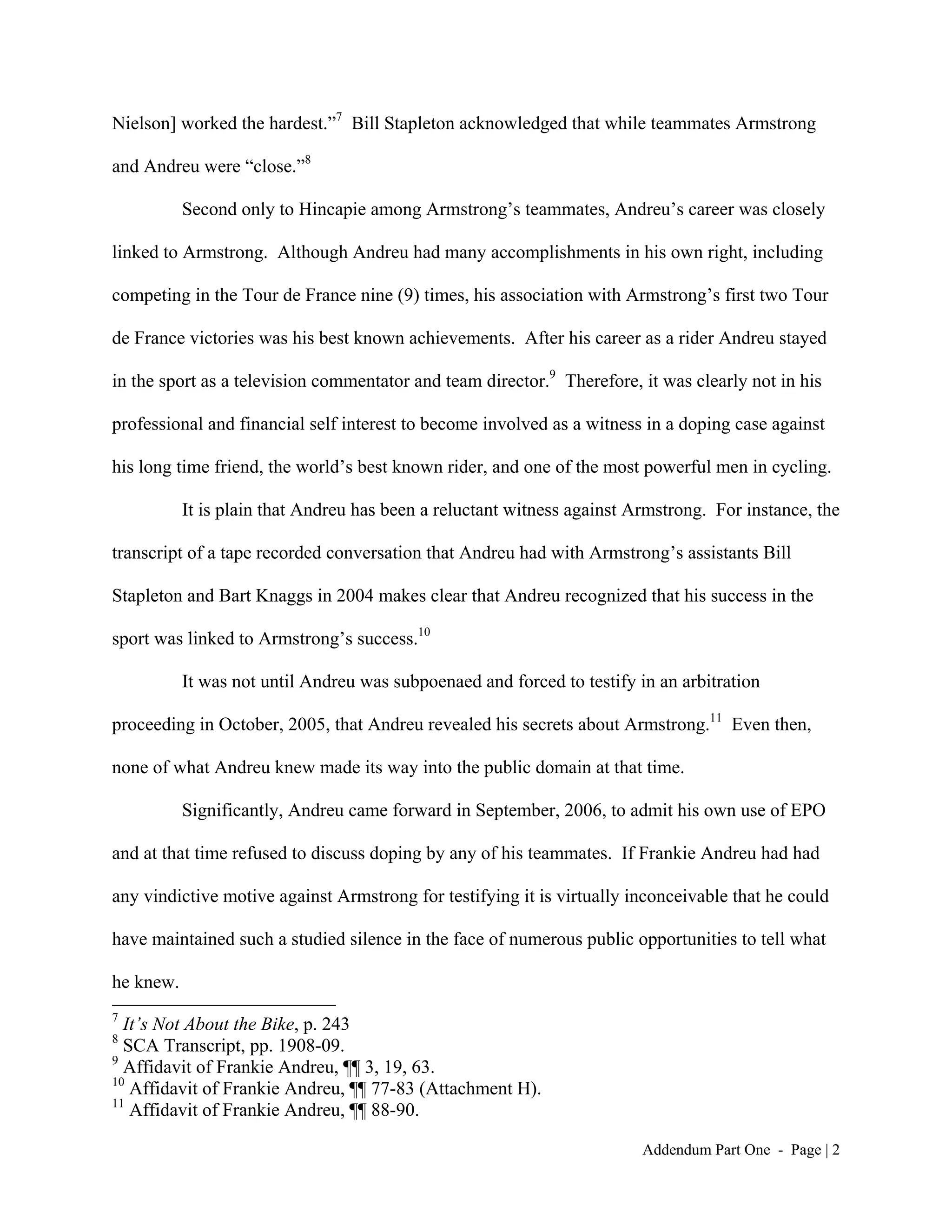 Nielson] worked the hardest.”7 Bill Stapleton acknowledged that while teammates Armstrong

and Andreu were “close.”8

           Second only to Hincapie among Armstrong’s teammates, Andreu’s career was closely

linked to Armstrong. Although Andreu had many accomplishments in his own right, including

competing in the Tour de France nine (9) times, his association with Armstrong’s first two Tour

de France victories was his best known achievements. After his career as a rider Andreu stayed

in the sport as a television commentator and team director.9 Therefore, it was clearly not in his

professional and financial self interest to become involved as a witness in a doping case against

his long time friend, the world’s best known rider, and one of the most powerful men in cycling.

           It is plain that Andreu has been a reluctant witness against Armstrong. For instance, the

transcript of a tape recorded conversation that Andreu had with Armstrong’s assistants Bill

Stapleton and Bart Knaggs in 2004 makes clear that Andreu recognized that his success in the

sport was linked to Armstrong’s success.10

           It was not until Andreu was subpoenaed and forced to testify in an arbitration

proceeding in October, 2005, that Andreu revealed his secrets about Armstrong.11 Even then,

none of what Andreu knew made its way into the public domain at that time.

           Significantly, Andreu came forward in September, 2006, to admit his own use of EPO

and at that time refused to discuss doping by any of his teammates. If Frankie Andreu had had

any vindictive motive against Armstrong for testifying it is virtually inconceivable that he could

have maintained such a studied silence in the face of numerous public opportunities to tell what

he knew.
7
  It’s Not About the Bike, p. 243
8
  SCA Transcript, pp. 1908-09.
9
  Affidavit of Frankie Andreu, ¶¶ 3, 19, 63.
10
   Affidavit of Frankie Andreu, ¶¶ 77-83 (Attachment H).
11
   Affidavit of Frankie Andreu, ¶¶ 88-90.

                                                                         Addendum Part One - Page | 2
 