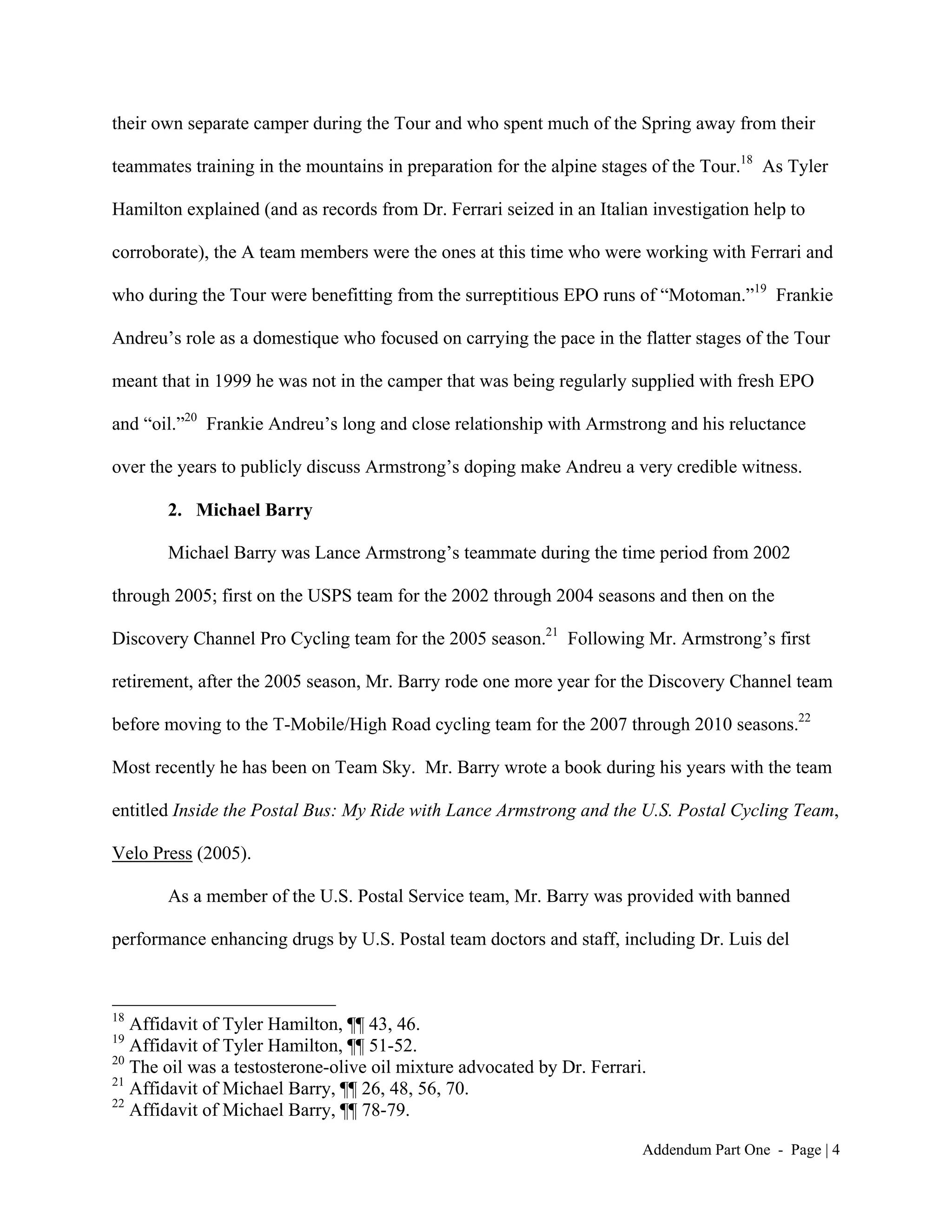 their own separate camper during the Tour and who spent much of the Spring away from their

teammates training in the mountains in preparation for the alpine stages of the Tour.18 As Tyler

Hamilton explained (and as records from Dr. Ferrari seized in an Italian investigation help to

corroborate), the A team members were the ones at this time who were working with Ferrari and

who during the Tour were benefitting from the surreptitious EPO runs of “Motoman.”19 Frankie

Andreu’s role as a domestique who focused on carrying the pace in the flatter stages of the Tour

meant that in 1999 he was not in the camper that was being regularly supplied with fresh EPO

and “oil.”20 Frankie Andreu’s long and close relationship with Armstrong and his reluctance

over the years to publicly discuss Armstrong’s doping make Andreu a very credible witness.

       2. Michael Barry

       Michael Barry was Lance Armstrong’s teammate during the time period from 2002

through 2005; first on the USPS team for the 2002 through 2004 seasons and then on the

Discovery Channel Pro Cycling team for the 2005 season.21 Following Mr. Armstrong’s first

retirement, after the 2005 season, Mr. Barry rode one more year for the Discovery Channel team

before moving to the T-Mobile/High Road cycling team for the 2007 through 2010 seasons.22

Most recently he has been on Team Sky. Mr. Barry wrote a book during his years with the team

entitled Inside the Postal Bus: My Ride with Lance Armstrong and the U.S. Postal Cycling Team,

Velo Press (2005).

       As a member of the U.S. Postal Service team, Mr. Barry was provided with banned

performance enhancing drugs by U.S. Postal team doctors and staff, including Dr. Luis del



18
   Affidavit of Tyler Hamilton, ¶¶ 43, 46.
19
   Affidavit of Tyler Hamilton, ¶¶ 51-52.
20
   The oil was a testosterone-olive oil mixture advocated by Dr. Ferrari.
21
   Affidavit of Michael Barry, ¶¶ 26, 48, 56, 70.
22
   Affidavit of Michael Barry, ¶¶ 78-79.

                                                                        Addendum Part One - Page | 4
 