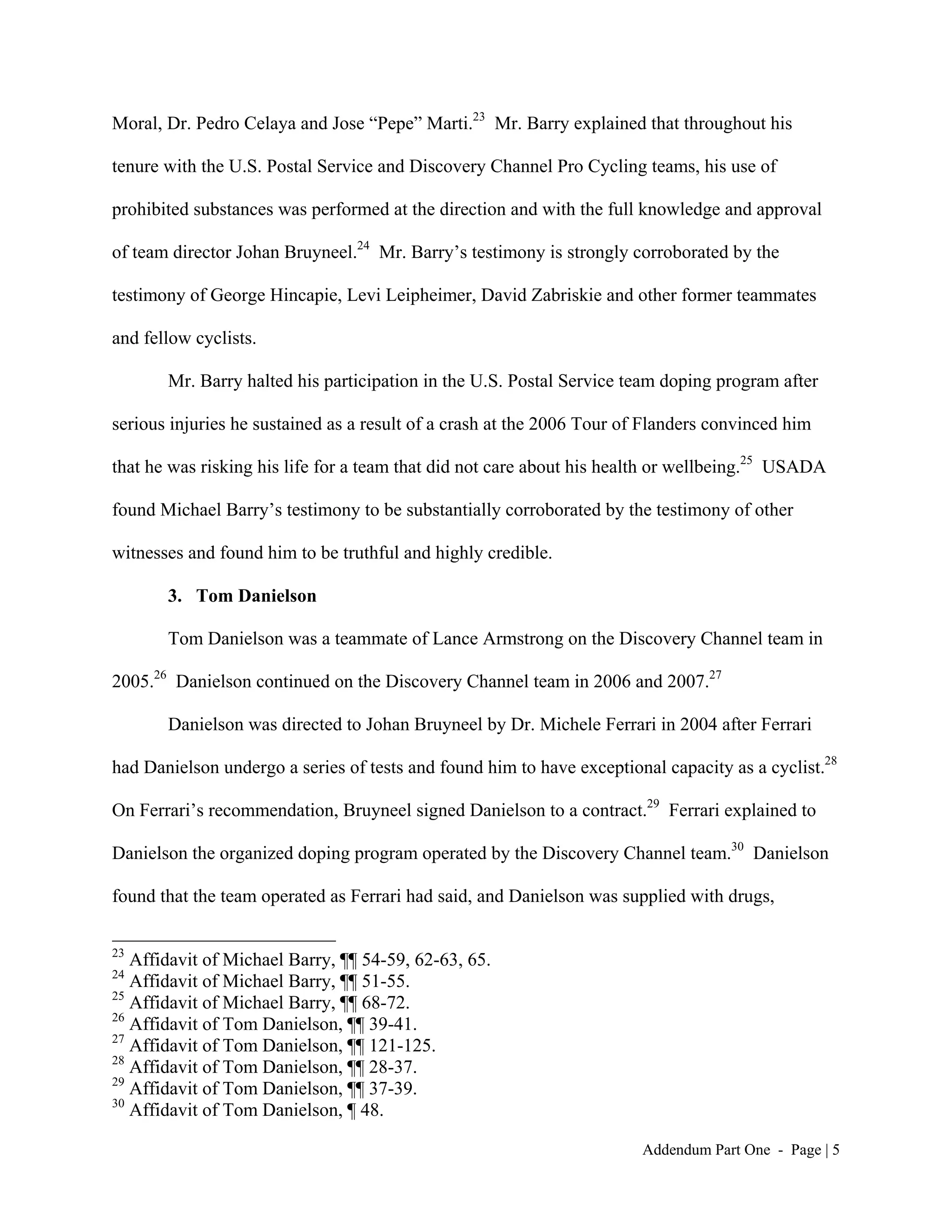Moral, Dr. Pedro Celaya and Jose “Pepe” Marti.23 Mr. Barry explained that throughout his

tenure with the U.S. Postal Service and Discovery Channel Pro Cycling teams, his use of

prohibited substances was performed at the direction and with the full knowledge and approval

of team director Johan Bruyneel.24 Mr. Barry’s testimony is strongly corroborated by the

testimony of George Hincapie, Levi Leipheimer, David Zabriskie and other former teammates

and fellow cyclists.

       Mr. Barry halted his participation in the U.S. Postal Service team doping program after

serious injuries he sustained as a result of a crash at the 2006 Tour of Flanders convinced him

that he was risking his life for a team that did not care about his health or wellbeing.25 USADA

found Michael Barry’s testimony to be substantially corroborated by the testimony of other

witnesses and found him to be truthful and highly credible.

       3. Tom Danielson

       Tom Danielson was a teammate of Lance Armstrong on the Discovery Channel team in

2005.26 Danielson continued on the Discovery Channel team in 2006 and 2007.27

       Danielson was directed to Johan Bruyneel by Dr. Michele Ferrari in 2004 after Ferrari

had Danielson undergo a series of tests and found him to have exceptional capacity as a cyclist.28

On Ferrari’s recommendation, Bruyneel signed Danielson to a contract.29 Ferrari explained to

Danielson the organized doping program operated by the Discovery Channel team.30 Danielson

found that the team operated as Ferrari had said, and Danielson was supplied with drugs,

23
   Affidavit of Michael Barry, ¶¶ 54-59, 62-63, 65.
24
   Affidavit of Michael Barry, ¶¶ 51-55.
25
   Affidavit of Michael Barry, ¶¶ 68-72.
26
   Affidavit of Tom Danielson, ¶¶ 39-41.
27
   Affidavit of Tom Danielson, ¶¶ 121-125.
28
   Affidavit of Tom Danielson, ¶¶ 28-37.
29
   Affidavit of Tom Danielson, ¶¶ 37-39.
30
   Affidavit of Tom Danielson, ¶ 48.

                                                                        Addendum Part One - Page | 5
 