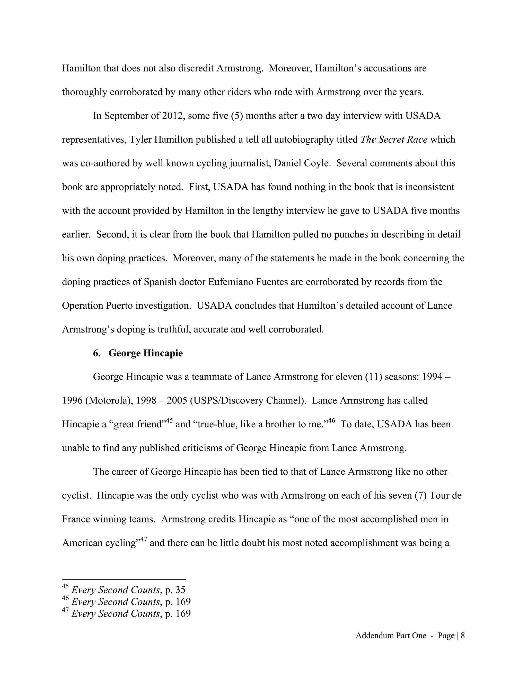 Hamilton that does not also discredit Armstrong. Moreover, Hamilton’s accusations are

thoroughly corroborated by many other riders who rode with Armstrong over the years.

       In September of 2012, some five (5) months after a two day interview with USADA

representatives, Tyler Hamilton published a tell all autobiography titled The Secret Race which

was co-authored by well known cycling journalist, Daniel Coyle. Several comments about this

book are appropriately noted. First, USADA has found nothing in the book that is inconsistent

with the account provided by Hamilton in the lengthy interview he gave to USADA five months

earlier. Second, it is clear from the book that Hamilton pulled no punches in describing in detail

his own doping practices. Moreover, many of the statements he made in the book concerning the

doping practices of Spanish doctor Eufemiano Fuentes are corroborated by records from the

Operation Puerto investigation. USADA concludes that Hamilton’s detailed account of Lance

Armstrong’s doping is truthful, accurate and well corroborated.

       6. George Hincapie

       George Hincapie was a teammate of Lance Armstrong for eleven (11) seasons: 1994 –

1996 (Motorola), 1998 – 2005 (USPS/Discovery Channel). Lance Armstrong has called

Hincapie a “great friend”45 and “true-blue, like a brother to me.”46 To date, USADA has been

unable to find any published criticisms of George Hincapie from Lance Armstrong.

       The career of George Hincapie has been tied to that of Lance Armstrong like no other

cyclist. Hincapie was the only cyclist who was with Armstrong on each of his seven (7) Tour de

France winning teams. Armstrong credits Hincapie as “one of the most accomplished men in

American cycling”47 and there can be little doubt his most noted accomplishment was being a



45
   Every Second Counts, p. 35
46
   Every Second Counts, p. 169
47
   Every Second Counts, p. 169

                                                                        Addendum Part One - Page | 8
 
