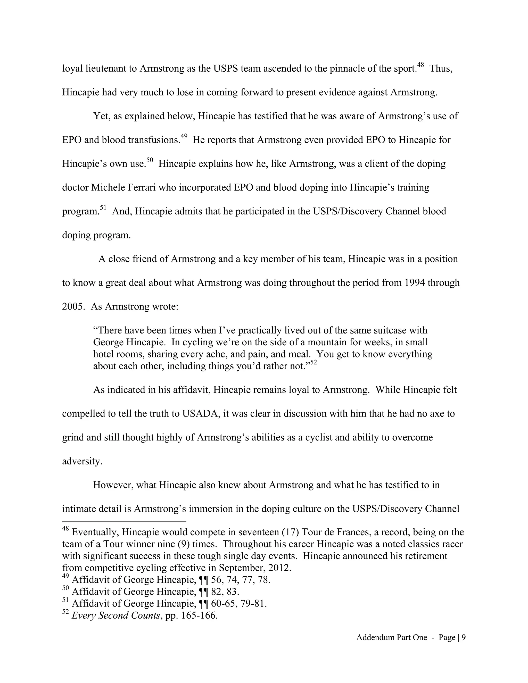 loyal lieutenant to Armstrong as the USPS team ascended to the pinnacle of the sport.48 Thus,

Hincapie had very much to lose in coming forward to present evidence against Armstrong.

       Yet, as explained below, Hincapie has testified that he was aware of Armstrong’s use of

EPO and blood transfusions.49 He reports that Armstrong even provided EPO to Hincapie for

Hincapie’s own use.50 Hincapie explains how he, like Armstrong, was a client of the doping

doctor Michele Ferrari who incorporated EPO and blood doping into Hincapie’s training

program.51 And, Hincapie admits that he participated in the USPS/Discovery Channel blood

doping program.

        A close friend of Armstrong and a key member of his team, Hincapie was in a position

to know a great deal about what Armstrong was doing throughout the period from 1994 through

2005. As Armstrong wrote:

       “There have been times when I’ve practically lived out of the same suitcase with
       George Hincapie. In cycling we’re on the side of a mountain for weeks, in small
       hotel rooms, sharing every ache, and pain, and meal. You get to know everything
       about each other, including things you’d rather not.”52

       As indicated in his affidavit, Hincapie remains loyal to Armstrong. While Hincapie felt

compelled to tell the truth to USADA, it was clear in discussion with him that he had no axe to

grind and still thought highly of Armstrong’s abilities as a cyclist and ability to overcome

adversity.

       However, what Hincapie also knew about Armstrong and what he has testified to in

intimate detail is Armstrong’s immersion in the doping culture on the USPS/Discovery Channel
48
   Eventually, Hincapie would compete in seventeen (17) Tour de Frances, a record, being on the
team of a Tour winner nine (9) times. Throughout his career Hincapie was a noted classics racer
with significant success in these tough single day events. Hincapie announced his retirement
from competitive cycling effective in September, 2012.
49
   Affidavit of George Hincapie, ¶¶ 56, 74, 77, 78.
50
   Affidavit of George Hincapie, ¶¶ 82, 83.
51
   Affidavit of George Hincapie, ¶¶ 60-65, 79-81.
52
   Every Second Counts, pp. 165-166.

                                                                        Addendum Part One - Page | 9
 