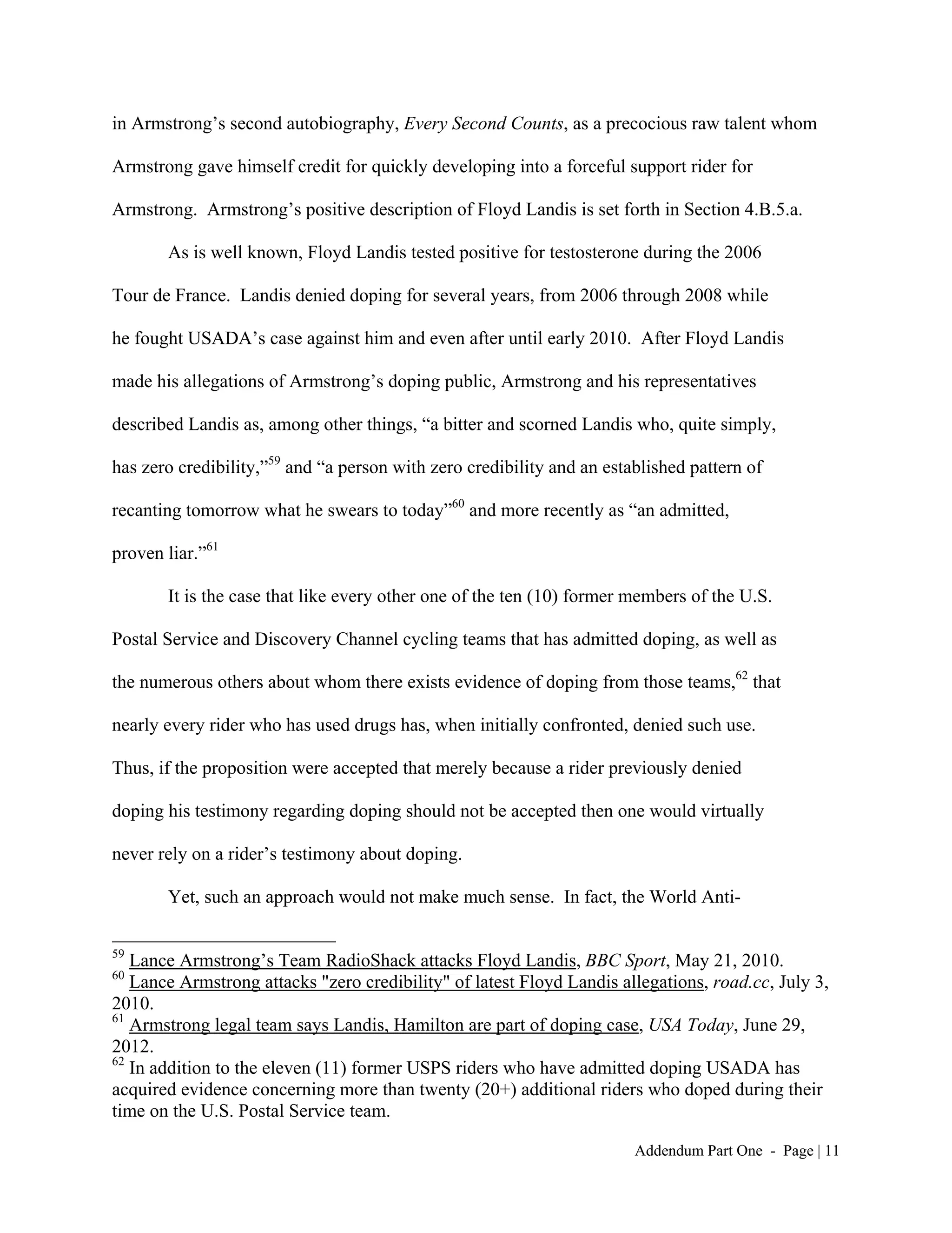 in Armstrong’s second autobiography, Every Second Counts, as a precocious raw talent whom

Armstrong gave himself credit for quickly developing into a forceful support rider for

Armstrong. Armstrong’s positive description of Floyd Landis is set forth in Section 4.B.5.a.

       As is well known, Floyd Landis tested positive for testosterone during the 2006

Tour de France. Landis denied doping for several years, from 2006 through 2008 while

he fought USADA’s case against him and even after until early 2010. After Floyd Landis

made his allegations of Armstrong’s doping public, Armstrong and his representatives

described Landis as, among other things, “a bitter and scorned Landis who, quite simply,

has zero credibility,”59 and “a person with zero credibility and an established pattern of

recanting tomorrow what he swears to today”60 and more recently as “an admitted,

proven liar.”61

       It is the case that like every other one of the ten (10) former members of the U.S.

Postal Service and Discovery Channel cycling teams that has admitted doping, as well as

the numerous others about whom there exists evidence of doping from those teams,62 that

nearly every rider who has used drugs has, when initially confronted, denied such use.

Thus, if the proposition were accepted that merely because a rider previously denied

doping his testimony regarding doping should not be accepted then one would virtually

never rely on a rider’s testimony about doping.

       Yet, such an approach would not make much sense. In fact, the World Anti-

59
   Lance Armstrong’s Team RadioShack attacks Floyd Landis, BBC Sport, May 21, 2010.
60
   Lance Armstrong attacks "zero credibility" of latest Floyd Landis allegations, road.cc, July 3,
2010.
61
   Armstrong legal team says Landis, Hamilton are part of doping case, USA Today, June 29,
2012.
62
   In addition to the eleven (11) former USPS riders who have admitted doping USADA has
acquired evidence concerning more than twenty (20+) additional riders who doped during their
time on the U.S. Postal Service team.

                                                                        Addendum Part One - Page | 11
 
