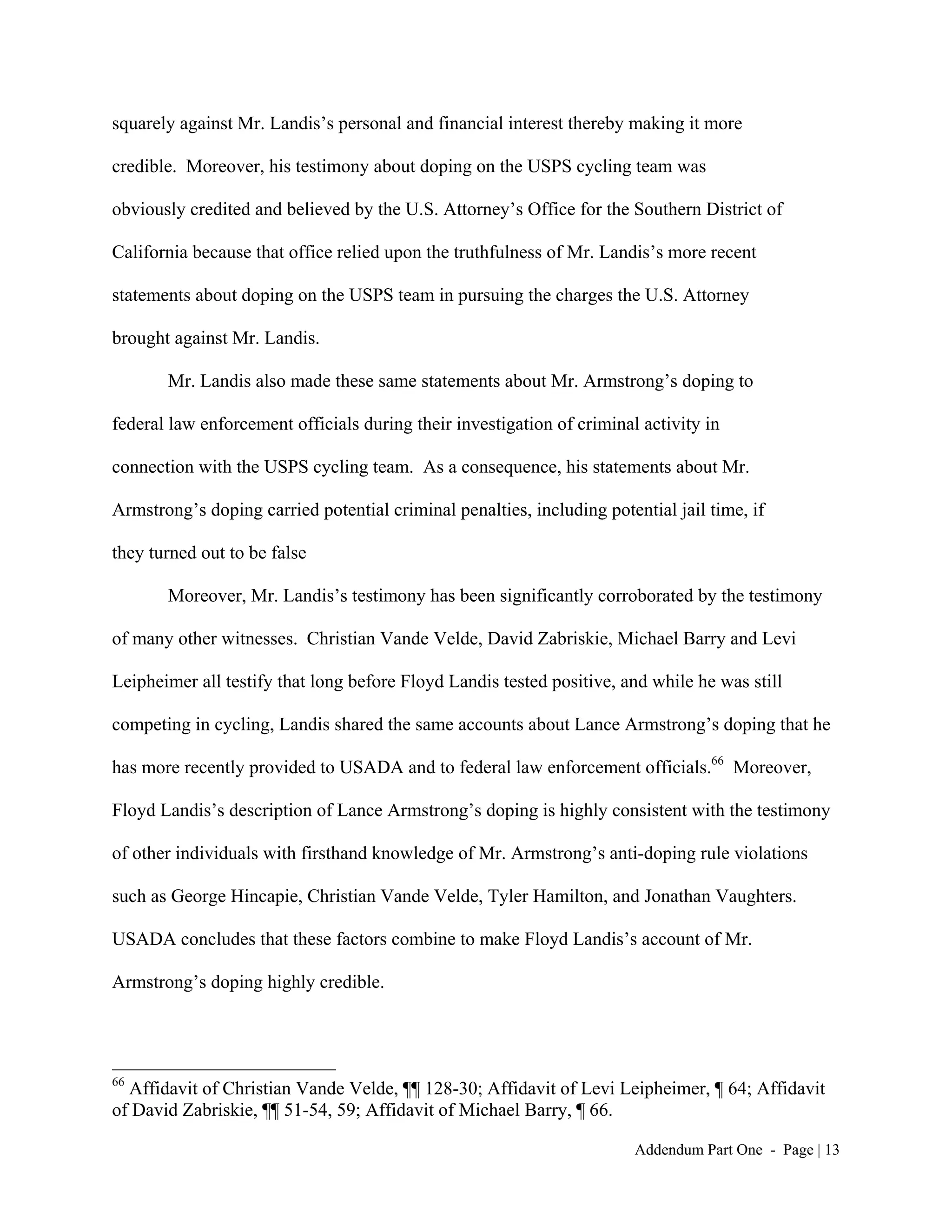 squarely against Mr. Landis’s personal and financial interest thereby making it more

credible. Moreover, his testimony about doping on the USPS cycling team was

obviously credited and believed by the U.S. Attorney’s Office for the Southern District of

California because that office relied upon the truthfulness of Mr. Landis’s more recent

statements about doping on the USPS team in pursuing the charges the U.S. Attorney

brought against Mr. Landis.

       Mr. Landis also made these same statements about Mr. Armstrong’s doping to

federal law enforcement officials during their investigation of criminal activity in

connection with the USPS cycling team. As a consequence, his statements about Mr.

Armstrong’s doping carried potential criminal penalties, including potential jail time, if

they turned out to be false

       Moreover, Mr. Landis’s testimony has been significantly corroborated by the testimony

of many other witnesses. Christian Vande Velde, David Zabriskie, Michael Barry and Levi

Leipheimer all testify that long before Floyd Landis tested positive, and while he was still

competing in cycling, Landis shared the same accounts about Lance Armstrong’s doping that he

has more recently provided to USADA and to federal law enforcement officials.66 Moreover,

Floyd Landis’s description of Lance Armstrong’s doping is highly consistent with the testimony

of other individuals with firsthand knowledge of Mr. Armstrong’s anti-doping rule violations

such as George Hincapie, Christian Vande Velde, Tyler Hamilton, and Jonathan Vaughters.

USADA concludes that these factors combine to make Floyd Landis’s account of Mr.

Armstrong’s doping highly credible.




66
  Affidavit of Christian Vande Velde, ¶¶ 128-30; Affidavit of Levi Leipheimer, ¶ 64; Affidavit
of David Zabriskie, ¶¶ 51-54, 59; Affidavit of Michael Barry, ¶ 66.

                                                                        Addendum Part One - Page | 13
 