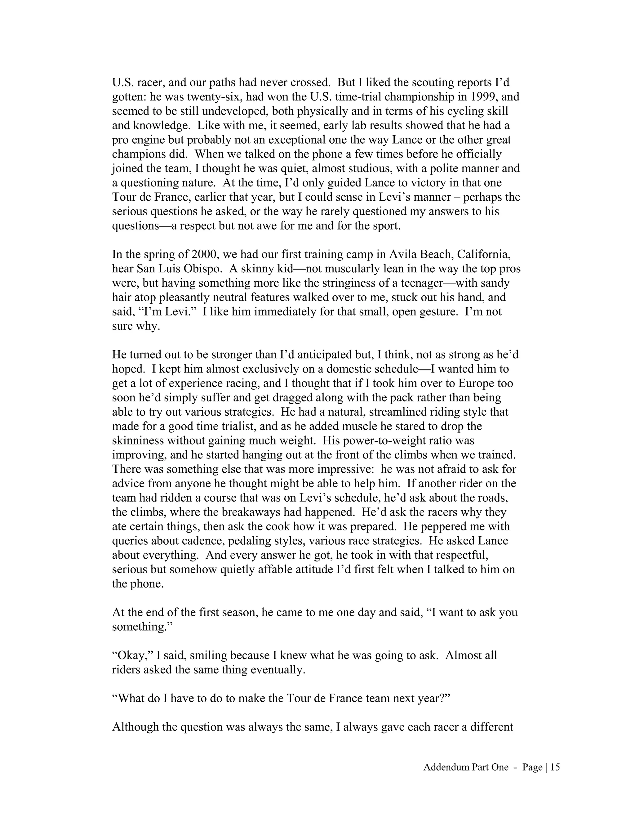 U.S. racer, and our paths had never crossed. But I liked the scouting reports I’d
gotten: he was twenty-six, had won the U.S. time-trial championship in 1999, and
seemed to be still undeveloped, both physically and in terms of his cycling skill
and knowledge. Like with me, it seemed, early lab results showed that he had a
pro engine but probably not an exceptional one the way Lance or the other great
champions did. When we talked on the phone a few times before he officially
joined the team, I thought he was quiet, almost studious, with a polite manner and
a questioning nature. At the time, I’d only guided Lance to victory in that one
Tour de France, earlier that year, but I could sense in Levi’s manner – perhaps the
serious questions he asked, or the way he rarely questioned my answers to his
questions—a respect but not awe for me and for the sport.

In the spring of 2000, we had our first training camp in Avila Beach, California,
hear San Luis Obispo. A skinny kid—not muscularly lean in the way the top pros
were, but having something more like the stringiness of a teenager—with sandy
hair atop pleasantly neutral features walked over to me, stuck out his hand, and
said, “I’m Levi.” I like him immediately for that small, open gesture. I’m not
sure why.

He turned out to be stronger than I’d anticipated but, I think, not as strong as he’d
hoped. I kept him almost exclusively on a domestic schedule—I wanted him to
get a lot of experience racing, and I thought that if I took him over to Europe too
soon he’d simply suffer and get dragged along with the pack rather than being
able to try out various strategies. He had a natural, streamlined riding style that
made for a good time trialist, and as he added muscle he stared to drop the
skinniness without gaining much weight. His power-to-weight ratio was
improving, and he started hanging out at the front of the climbs when we trained.
There was something else that was more impressive: he was not afraid to ask for
advice from anyone he thought might be able to help him. If another rider on the
team had ridden a course that was on Levi’s schedule, he’d ask about the roads,
the climbs, where the breakaways had happened. He’d ask the racers why they
ate certain things, then ask the cook how it was prepared. He peppered me with
queries about cadence, pedaling styles, various race strategies. He asked Lance
about everything. And every answer he got, he took in with that respectful,
serious but somehow quietly affable attitude I’d first felt when I talked to him on
the phone.

At the end of the first season, he came to me one day and said, “I want to ask you
something.”

“Okay,” I said, smiling because I knew what he was going to ask. Almost all
riders asked the same thing eventually.

“What do I have to do to make the Tour de France team next year?”

Although the question was always the same, I always gave each racer a different


                                                                 Addendum Part One - Page | 15
 