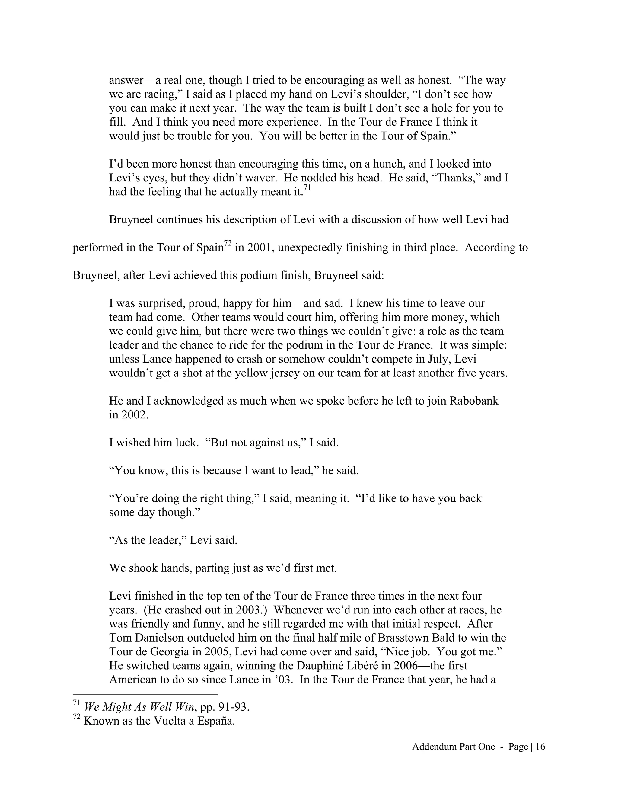 answer—a real one, though I tried to be encouraging as well as honest. “The way
         we are racing,” I said as I placed my hand on Levi’s shoulder, “I don’t see how
         you can make it next year. The way the team is built I don’t see a hole for you to
         fill. And I think you need more experience. In the Tour de France I think it
         would just be trouble for you. You will be better in the Tour of Spain.”

         I’d been more honest than encouraging this time, on a hunch, and I looked into
         Levi’s eyes, but they didn’t waver. He nodded his head. He said, “Thanks,” and I
         had the feeling that he actually meant it.71

         Bruyneel continues his description of Levi with a discussion of how well Levi had

performed in the Tour of Spain72 in 2001, unexpectedly finishing in third place. According to

Bruyneel, after Levi achieved this podium finish, Bruyneel said:

         I was surprised, proud, happy for him—and sad. I knew his time to leave our
         team had come. Other teams would court him, offering him more money, which
         we could give him, but there were two things we couldn’t give: a role as the team
         leader and the chance to ride for the podium in the Tour de France. It was simple:
         unless Lance happened to crash or somehow couldn’t compete in July, Levi
         wouldn’t get a shot at the yellow jersey on our team for at least another five years.

         He and I acknowledged as much when we spoke before he left to join Rabobank
         in 2002.

         I wished him luck. “But not against us,” I said.

         “You know, this is because I want to lead,” he said.

         “You’re doing the right thing,” I said, meaning it. “I’d like to have you back
         some day though.”

         “As the leader,” Levi said.

         We shook hands, parting just as we’d first met.

         Levi finished in the top ten of the Tour de France three times in the next four
         years. (He crashed out in 2003.) Whenever we’d run into each other at races, he
         was friendly and funny, and he still regarded me with that initial respect. After
         Tom Danielson outdueled him on the final half mile of Brasstown Bald to win the
         Tour de Georgia in 2005, Levi had come over and said, “Nice job. You got me.”
         He switched teams again, winning the Dauphiné Libéré in 2006—the first
         American to do so since Lance in ’03. In the Tour de France that year, he had a
71
     We Might As Well Win, pp. 91-93.
72
     Known as the Vuelta a España.

                                                                         Addendum Part One - Page | 16
 