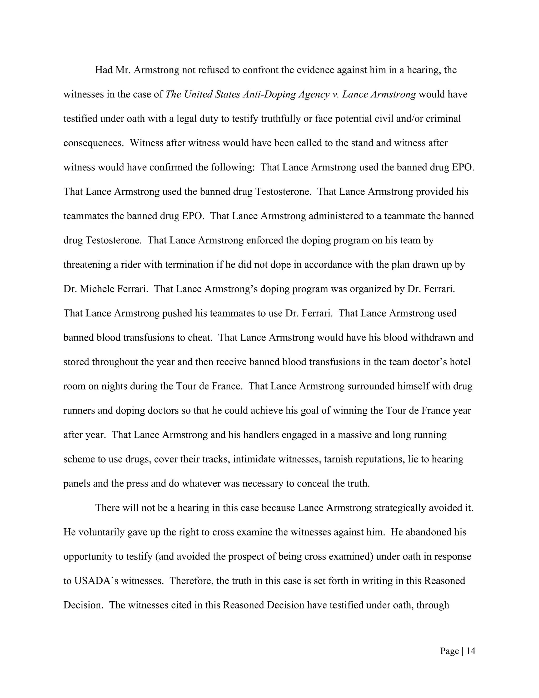 Had Mr. Armstrong not refused to confront the evidence against him in a hearing, the

witnesses in the case of The United States Anti-Doping Agency v. Lance Armstrong would have

testified under oath with a legal duty to testify truthfully or face potential civil and/or criminal

consequences. Witness after witness would have been called to the stand and witness after

witness would have confirmed the following: That Lance Armstrong used the banned drug EPO.

That Lance Armstrong used the banned drug Testosterone. That Lance Armstrong provided his

teammates the banned drug EPO. That Lance Armstrong administered to a teammate the banned

drug Testosterone. That Lance Armstrong enforced the doping program on his team by

threatening a rider with termination if he did not dope in accordance with the plan drawn up by

Dr. Michele Ferrari. That Lance Armstrong’s doping program was organized by Dr. Ferrari.

That Lance Armstrong pushed his teammates to use Dr. Ferrari. That Lance Armstrong used

banned blood transfusions to cheat. That Lance Armstrong would have his blood withdrawn and

stored throughout the year and then receive banned blood transfusions in the team doctor’s hotel

room on nights during the Tour de France. That Lance Armstrong surrounded himself with drug

runners and doping doctors so that he could achieve his goal of winning the Tour de France year

after year. That Lance Armstrong and his handlers engaged in a massive and long running

scheme to use drugs, cover their tracks, intimidate witnesses, tarnish reputations, lie to hearing

panels and the press and do whatever was necessary to conceal the truth.

       There will not be a hearing in this case because Lance Armstrong strategically avoided it.

He voluntarily gave up the right to cross examine the witnesses against him. He abandoned his

opportunity to testify (and avoided the prospect of being cross examined) under oath in response

to USADA’s witnesses. Therefore, the truth in this case is set forth in writing in this Reasoned

Decision. The witnesses cited in this Reasoned Decision have testified under oath, through



                                                                                              Page | 14
 