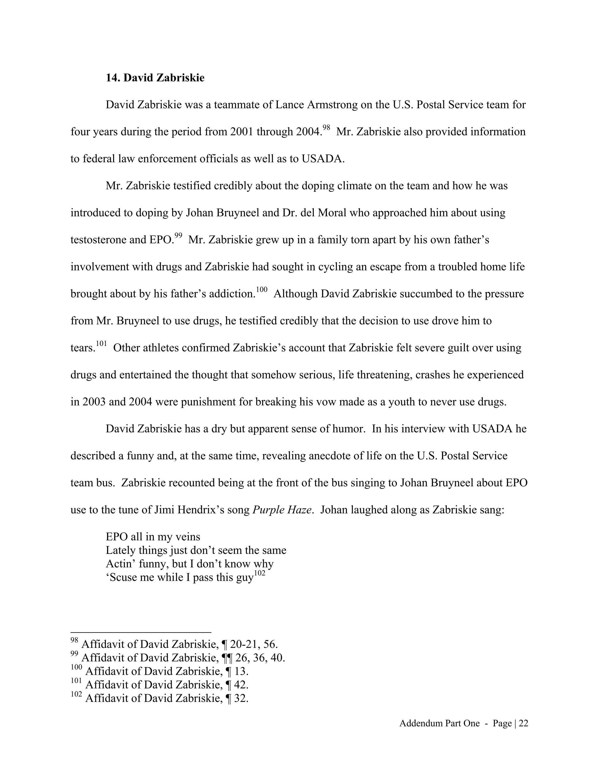 14. David Zabriskie

       David Zabriskie was a teammate of Lance Armstrong on the U.S. Postal Service team for

four years during the period from 2001 through 2004.98 Mr. Zabriskie also provided information

to federal law enforcement officials as well as to USADA.

       Mr. Zabriskie testified credibly about the doping climate on the team and how he was

introduced to doping by Johan Bruyneel and Dr. del Moral who approached him about using

testosterone and EPO.99 Mr. Zabriskie grew up in a family torn apart by his own father’s

involvement with drugs and Zabriskie had sought in cycling an escape from a troubled home life

brought about by his father’s addiction.100 Although David Zabriskie succumbed to the pressure

from Mr. Bruyneel to use drugs, he testified credibly that the decision to use drove him to

tears.101 Other athletes confirmed Zabriskie’s account that Zabriskie felt severe guilt over using

drugs and entertained the thought that somehow serious, life threatening, crashes he experienced

in 2003 and 2004 were punishment for breaking his vow made as a youth to never use drugs.

       David Zabriskie has a dry but apparent sense of humor. In his interview with USADA he

described a funny and, at the same time, revealing anecdote of life on the U.S. Postal Service

team bus. Zabriskie recounted being at the front of the bus singing to Johan Bruyneel about EPO

use to the tune of Jimi Hendrix’s song Purple Haze. Johan laughed along as Zabriskie sang:

       EPO all in my veins
       Lately things just don’t seem the same
       Actin’ funny, but I don’t know why
       ‘Scuse me while I pass this guy102




98
   Affidavit of David Zabriskie, ¶ 20-21, 56.
99
   Affidavit of David Zabriskie, ¶¶ 26, 36, 40.
100
    Affidavit of David Zabriskie, ¶ 13.
101
    Affidavit of David Zabriskie, ¶ 42.
102
    Affidavit of David Zabriskie, ¶ 32.

                                                                       Addendum Part One - Page | 22
 