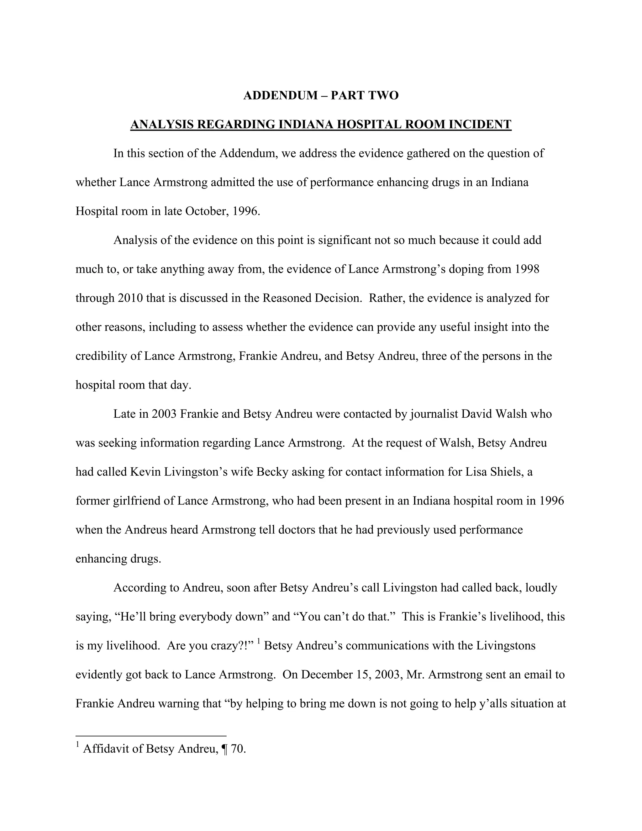 ADDENDUM – PART TWO

             ANALYSIS REGARDING INDIANA HOSPITAL ROOM INCIDENT

         In this section of the Addendum, we address the evidence gathered on the question of

whether Lance Armstrong admitted the use of performance enhancing drugs in an Indiana

Hospital room in late October, 1996.

         Analysis of the evidence on this point is significant not so much because it could add

much to, or take anything away from, the evidence of Lance Armstrong’s doping from 1998

through 2010 that is discussed in the Reasoned Decision. Rather, the evidence is analyzed for

other reasons, including to assess whether the evidence can provide any useful insight into the

credibility of Lance Armstrong, Frankie Andreu, and Betsy Andreu, three of the persons in the

hospital room that day.

         Late in 2003 Frankie and Betsy Andreu were contacted by journalist David Walsh who

was seeking information regarding Lance Armstrong. At the request of Walsh, Betsy Andreu

had called Kevin Livingston’s wife Becky asking for contact information for Lisa Shiels, a

former girlfriend of Lance Armstrong, who had been present in an Indiana hospital room in 1996

when the Andreus heard Armstrong tell doctors that he had previously used performance

enhancing drugs.

         According to Andreu, soon after Betsy Andreu’s call Livingston had called back, loudly

saying, “He’ll bring everybody down” and “You can’t do that.” This is Frankie’s livelihood, this

is my livelihood. Are you crazy?!” 1 Betsy Andreu’s communications with the Livingstons

evidently got back to Lance Armstrong. On December 15, 2003, Mr. Armstrong sent an email to

Frankie Andreu warning that “by helping to bring me down is not going to help y’alls situation at


1
    Affidavit of Betsy Andreu, ¶ 70.
 