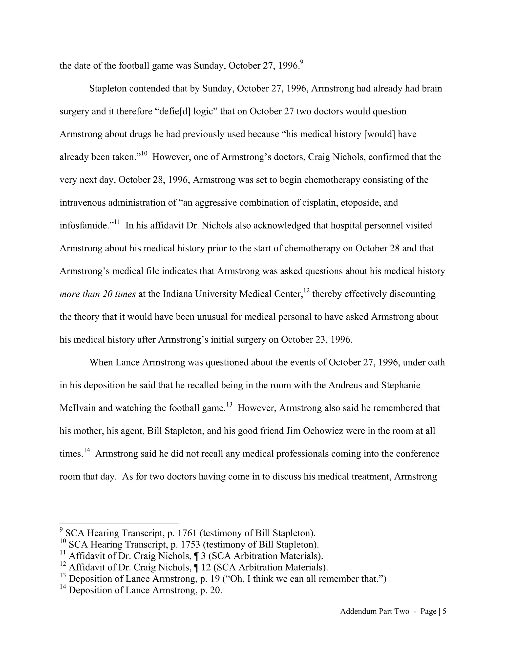 the date of the football game was Sunday, October 27, 1996.9

       Stapleton contended that by Sunday, October 27, 1996, Armstrong had already had brain

surgery and it therefore “defie[d] logic” that on October 27 two doctors would question

Armstrong about drugs he had previously used because “his medical history [would] have

already been taken.”10 However, one of Armstrong’s doctors, Craig Nichols, confirmed that the

very next day, October 28, 1996, Armstrong was set to begin chemotherapy consisting of the

intravenous administration of “an aggressive combination of cisplatin, etoposide, and

infosfamide.”11 In his affidavit Dr. Nichols also acknowledged that hospital personnel visited

Armstrong about his medical history prior to the start of chemotherapy on October 28 and that

Armstrong’s medical file indicates that Armstrong was asked questions about his medical history

more than 20 times at the Indiana University Medical Center,12 thereby effectively discounting

the theory that it would have been unusual for medical personal to have asked Armstrong about

his medical history after Armstrong’s initial surgery on October 23, 1996.

       When Lance Armstrong was questioned about the events of October 27, 1996, under oath

in his deposition he said that he recalled being in the room with the Andreus and Stephanie

McIlvain and watching the football game.13 However, Armstrong also said he remembered that

his mother, his agent, Bill Stapleton, and his good friend Jim Ochowicz were in the room at all

times.14 Armstrong said he did not recall any medical professionals coming into the conference

room that day. As for two doctors having come in to discuss his medical treatment, Armstrong




9
  SCA Hearing Transcript, p. 1761 (testimony of Bill Stapleton).
10
   SCA Hearing Transcript, p. 1753 (testimony of Bill Stapleton).
11
   Affidavit of Dr. Craig Nichols, ¶ 3 (SCA Arbitration Materials).
12
   Affidavit of Dr. Craig Nichols, ¶ 12 (SCA Arbitration Materials).
13
   Deposition of Lance Armstrong, p. 19 (“Oh, I think we can all remember that.”)
14
   Deposition of Lance Armstrong, p. 20.

                                                                      Addendum Part Two - Page | 5
 
