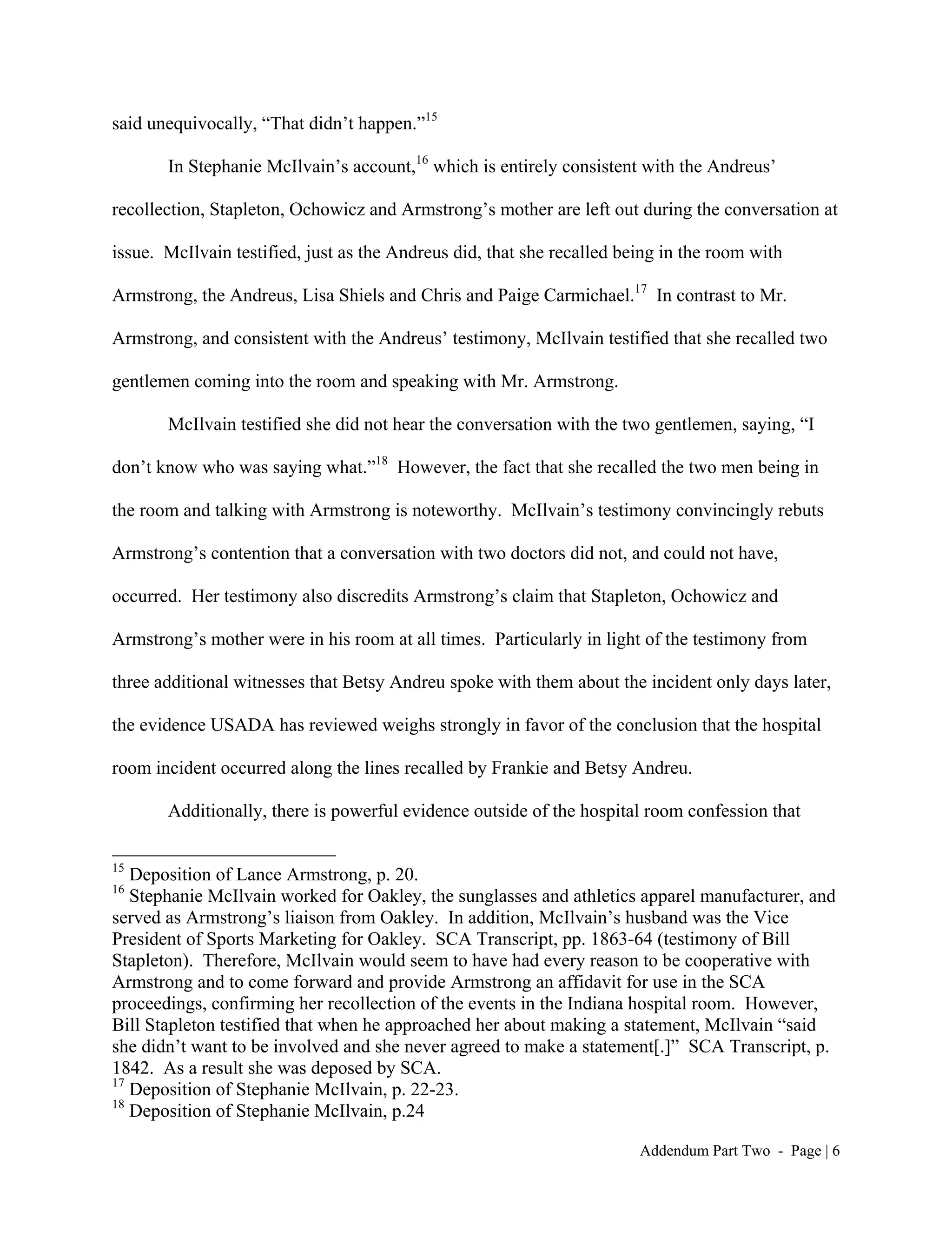 said unequivocally, “That didn’t happen.”15

       In Stephanie McIlvain’s account,16 which is entirely consistent with the Andreus’

recollection, Stapleton, Ochowicz and Armstrong’s mother are left out during the conversation at

issue. McIlvain testified, just as the Andreus did, that she recalled being in the room with

Armstrong, the Andreus, Lisa Shiels and Chris and Paige Carmichael.17 In contrast to Mr.

Armstrong, and consistent with the Andreus’ testimony, McIlvain testified that she recalled two

gentlemen coming into the room and speaking with Mr. Armstrong.

       McIlvain testified she did not hear the conversation with the two gentlemen, saying, “I

don’t know who was saying what.”18 However, the fact that she recalled the two men being in

the room and talking with Armstrong is noteworthy. McIlvain’s testimony convincingly rebuts

Armstrong’s contention that a conversation with two doctors did not, and could not have,

occurred. Her testimony also discredits Armstrong’s claim that Stapleton, Ochowicz and

Armstrong’s mother were in his room at all times. Particularly in light of the testimony from

three additional witnesses that Betsy Andreu spoke with them about the incident only days later,

the evidence USADA has reviewed weighs strongly in favor of the conclusion that the hospital

room incident occurred along the lines recalled by Frankie and Betsy Andreu.

       Additionally, there is powerful evidence outside of the hospital room confession that

15
   Deposition of Lance Armstrong, p. 20.
16
   Stephanie McIlvain worked for Oakley, the sunglasses and athletics apparel manufacturer, and
served as Armstrong’s liaison from Oakley. In addition, McIlvain’s husband was the Vice
President of Sports Marketing for Oakley. SCA Transcript, pp. 1863-64 (testimony of Bill
Stapleton). Therefore, McIlvain would seem to have had every reason to be cooperative with
Armstrong and to come forward and provide Armstrong an affidavit for use in the SCA
proceedings, confirming her recollection of the events in the Indiana hospital room. However,
Bill Stapleton testified that when he approached her about making a statement, McIlvain “said
she didn’t want to be involved and she never agreed to make a statement[.]” SCA Transcript, p.
1842. As a result she was deposed by SCA.
17
   Deposition of Stephanie McIlvain, p. 22-23.
18
   Deposition of Stephanie McIlvain, p.24

                                                                        Addendum Part Two - Page | 6
 