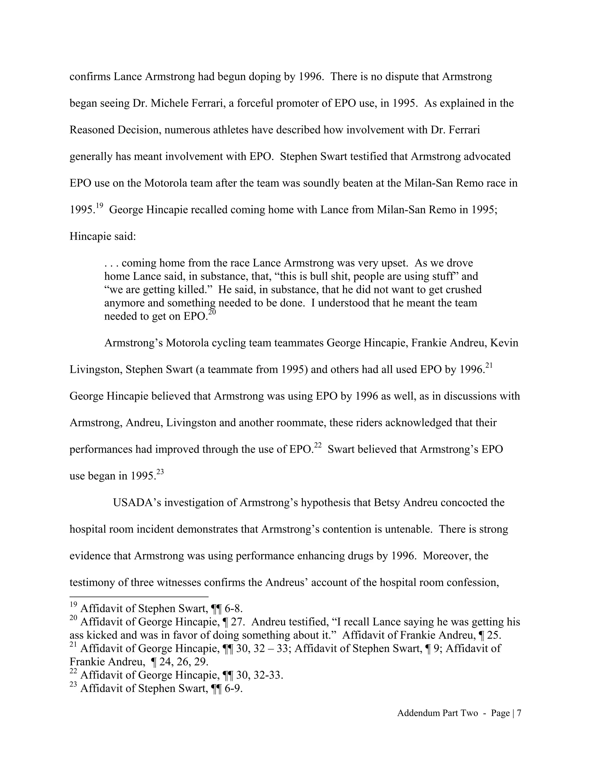 confirms Lance Armstrong had begun doping by 1996. There is no dispute that Armstrong

began seeing Dr. Michele Ferrari, a forceful promoter of EPO use, in 1995. As explained in the

Reasoned Decision, numerous athletes have described how involvement with Dr. Ferrari

generally has meant involvement with EPO. Stephen Swart testified that Armstrong advocated

EPO use on the Motorola team after the team was soundly beaten at the Milan-San Remo race in

1995.19 George Hincapie recalled coming home with Lance from Milan-San Remo in 1995;

Hincapie said:

       . . . coming home from the race Lance Armstrong was very upset. As we drove
       home Lance said, in substance, that, “this is bull shit, people are using stuff” and
       “we are getting killed.” He said, in substance, that he did not want to get crushed
       anymore and something needed to be done. I understood that he meant the team
       needed to get on EPO.20

       Armstrong’s Motorola cycling team teammates George Hincapie, Frankie Andreu, Kevin

Livingston, Stephen Swart (a teammate from 1995) and others had all used EPO by 1996.21

George Hincapie believed that Armstrong was using EPO by 1996 as well, as in discussions with

Armstrong, Andreu, Livingston and another roommate, these riders acknowledged that their

performances had improved through the use of EPO.22 Swart believed that Armstrong’s EPO

use began in 1995.23

         USADA’s investigation of Armstrong’s hypothesis that Betsy Andreu concocted the

hospital room incident demonstrates that Armstrong’s contention is untenable. There is strong

evidence that Armstrong was using performance enhancing drugs by 1996. Moreover, the

testimony of three witnesses confirms the Andreus’ account of the hospital room confession,
19
   Affidavit of Stephen Swart, ¶¶ 6-8.
20
   Affidavit of George Hincapie, ¶ 27. Andreu testified, “I recall Lance saying he was getting his
ass kicked and was in favor of doing something about it.” Affidavit of Frankie Andreu, ¶ 25.
21
   Affidavit of George Hincapie, ¶¶ 30, 32 – 33; Affidavit of Stephen Swart, ¶ 9; Affidavit of
Frankie Andreu, ¶ 24, 26, 29.
22
   Affidavit of George Hincapie, ¶¶ 30, 32-33.
23
   Affidavit of Stephen Swart, ¶¶ 6-9.

                                                                        Addendum Part Two - Page | 7
 