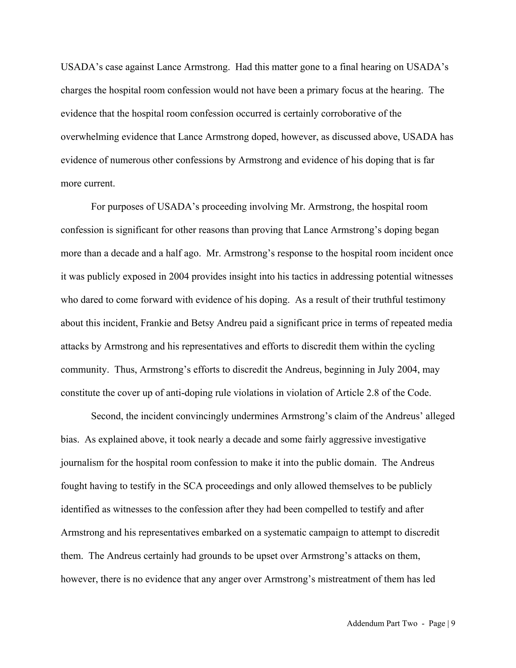 USADA’s case against Lance Armstrong. Had this matter gone to a final hearing on USADA’s

charges the hospital room confession would not have been a primary focus at the hearing. The

evidence that the hospital room confession occurred is certainly corroborative of the

overwhelming evidence that Lance Armstrong doped, however, as discussed above, USADA has

evidence of numerous other confessions by Armstrong and evidence of his doping that is far

more current.

       For purposes of USADA’s proceeding involving Mr. Armstrong, the hospital room

confession is significant for other reasons than proving that Lance Armstrong’s doping began

more than a decade and a half ago. Mr. Armstrong’s response to the hospital room incident once

it was publicly exposed in 2004 provides insight into his tactics in addressing potential witnesses

who dared to come forward with evidence of his doping. As a result of their truthful testimony

about this incident, Frankie and Betsy Andreu paid a significant price in terms of repeated media

attacks by Armstrong and his representatives and efforts to discredit them within the cycling

community. Thus, Armstrong’s efforts to discredit the Andreus, beginning in July 2004, may

constitute the cover up of anti-doping rule violations in violation of Article 2.8 of the Code.

       Second, the incident convincingly undermines Armstrong’s claim of the Andreus’ alleged

bias. As explained above, it took nearly a decade and some fairly aggressive investigative

journalism for the hospital room confession to make it into the public domain. The Andreus

fought having to testify in the SCA proceedings and only allowed themselves to be publicly

identified as witnesses to the confession after they had been compelled to testify and after

Armstrong and his representatives embarked on a systematic campaign to attempt to discredit

them. The Andreus certainly had grounds to be upset over Armstrong’s attacks on them,

however, there is no evidence that any anger over Armstrong’s mistreatment of them has led



                                                                         Addendum Part Two - Page | 9
 