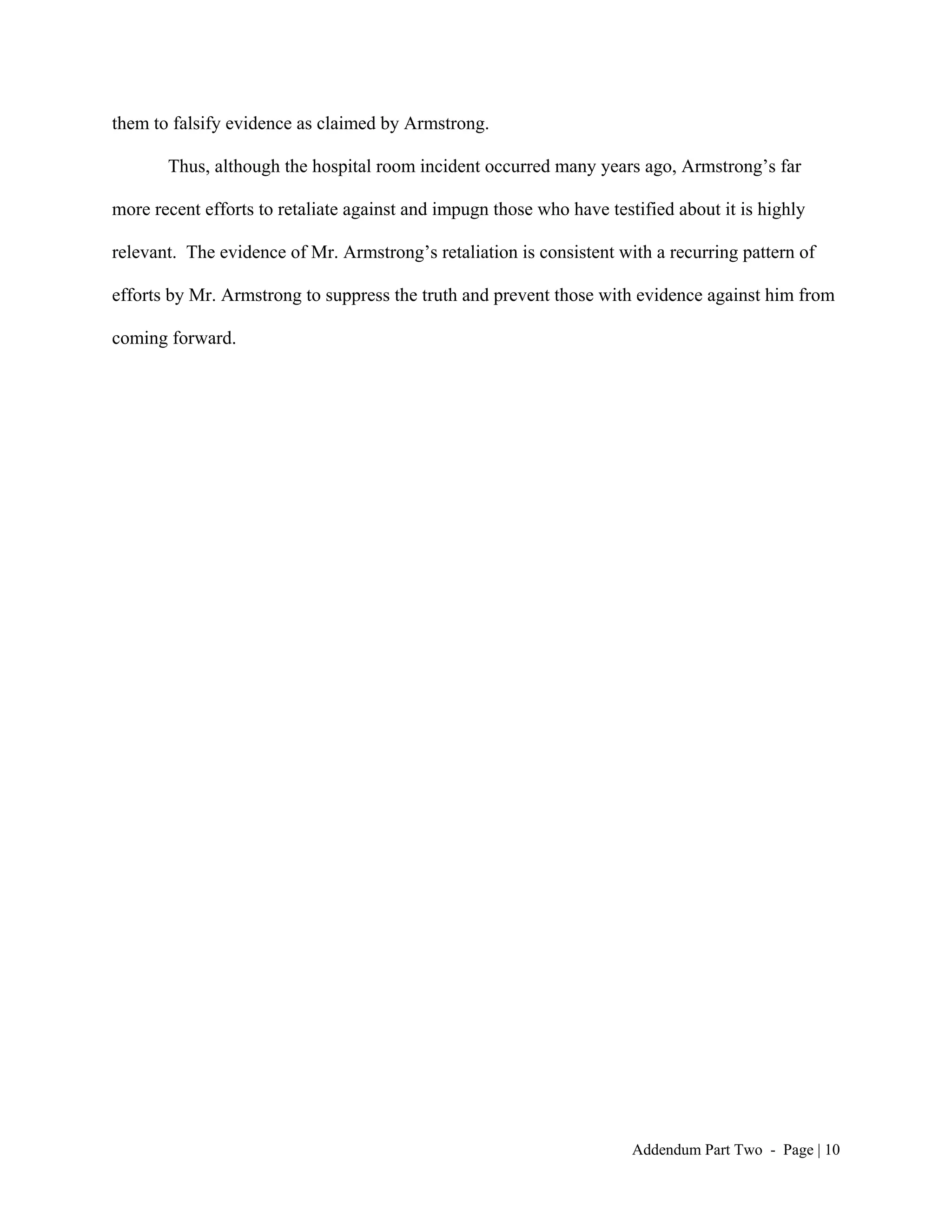 them to falsify evidence as claimed by Armstrong.

       Thus, although the hospital room incident occurred many years ago, Armstrong’s far

more recent efforts to retaliate against and impugn those who have testified about it is highly

relevant. The evidence of Mr. Armstrong’s retaliation is consistent with a recurring pattern of

efforts by Mr. Armstrong to suppress the truth and prevent those with evidence against him from

coming forward.




                                                                       Addendum Part Two - Page | 10
 