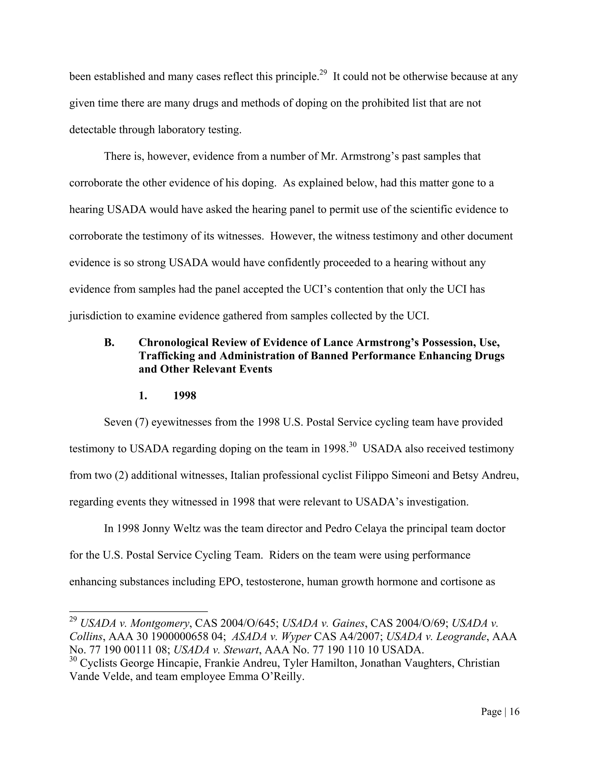 been established and many cases reflect this principle.29 It could not be otherwise because at any

given time there are many drugs and methods of doping on the prohibited list that are not

detectable through laboratory testing.

       There is, however, evidence from a number of Mr. Armstrong’s past samples that

corroborate the other evidence of his doping. As explained below, had this matter gone to a

hearing USADA would have asked the hearing panel to permit use of the scientific evidence to

corroborate the testimony of its witnesses. However, the witness testimony and other document

evidence is so strong USADA would have confidently proceeded to a hearing without any

evidence from samples had the panel accepted the UCI’s contention that only the UCI has

jurisdiction to examine evidence gathered from samples collected by the UCI.

       B.      Chronological Review of Evidence of Lance Armstrong’s Possession, Use,
               Trafficking and Administration of Banned Performance Enhancing Drugs
               and Other Relevant Events

               1.     1998

       Seven (7) eyewitnesses from the 1998 U.S. Postal Service cycling team have provided

testimony to USADA regarding doping on the team in 1998.30 USADA also received testimony

from two (2) additional witnesses, Italian professional cyclist Filippo Simeoni and Betsy Andreu,

regarding events they witnessed in 1998 that were relevant to USADA’s investigation.

       In 1998 Jonny Weltz was the team director and Pedro Celaya the principal team doctor

for the U.S. Postal Service Cycling Team. Riders on the team were using performance

enhancing substances including EPO, testosterone, human growth hormone and cortisone as


29
   USADA v. Montgomery, CAS 2004/O/645; USADA v. Gaines, CAS 2004/O/69; USADA v.
Collins, AAA 30 1900000658 04; ASADA v. Wyper CAS A4/2007; USADA v. Leogrande, AAA
No. 77 190 00111 08; USADA v. Stewart, AAA No. 77 190 110 10 USADA.
30
   Cyclists George Hincapie, Frankie Andreu, Tyler Hamilton, Jonathan Vaughters, Christian
Vande Velde, and team employee Emma O’Reilly.


                                                                                         Page | 16
 