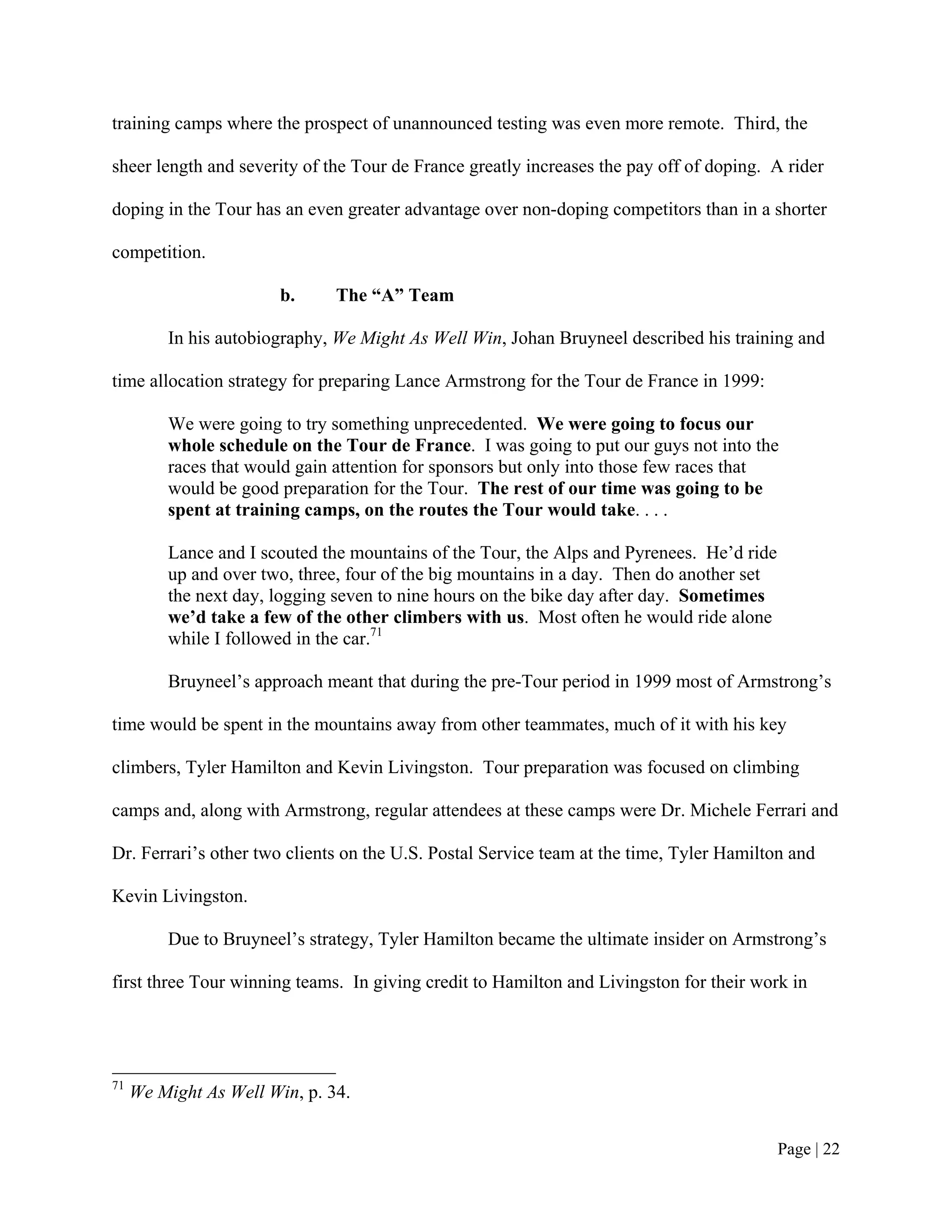 training camps where the prospect of unannounced testing was even more remote. Third, the

sheer length and severity of the Tour de France greatly increases the pay off of doping. A rider

doping in the Tour has an even greater advantage over non-doping competitors than in a shorter

competition.

                        b.     The “A” Team

         In his autobiography, We Might As Well Win, Johan Bruyneel described his training and

time allocation strategy for preparing Lance Armstrong for the Tour de France in 1999:

         We were going to try something unprecedented. We were going to focus our
         whole schedule on the Tour de France. I was going to put our guys not into the
         races that would gain attention for sponsors but only into those few races that
         would be good preparation for the Tour. The rest of our time was going to be
         spent at training camps, on the routes the Tour would take. . . .

         Lance and I scouted the mountains of the Tour, the Alps and Pyrenees. He’d ride
         up and over two, three, four of the big mountains in a day. Then do another set
         the next day, logging seven to nine hours on the bike day after day. Sometimes
         we’d take a few of the other climbers with us. Most often he would ride alone
         while I followed in the car.71

         Bruyneel’s approach meant that during the pre-Tour period in 1999 most of Armstrong’s

time would be spent in the mountains away from other teammates, much of it with his key

climbers, Tyler Hamilton and Kevin Livingston. Tour preparation was focused on climbing

camps and, along with Armstrong, regular attendees at these camps were Dr. Michele Ferrari and

Dr. Ferrari’s other two clients on the U.S. Postal Service team at the time, Tyler Hamilton and

Kevin Livingston.

         Due to Bruyneel’s strategy, Tyler Hamilton became the ultimate insider on Armstrong’s

first three Tour winning teams. In giving credit to Hamilton and Livingston for their work in




71
     We Might As Well Win, p. 34.


                                                                                           Page | 22
 