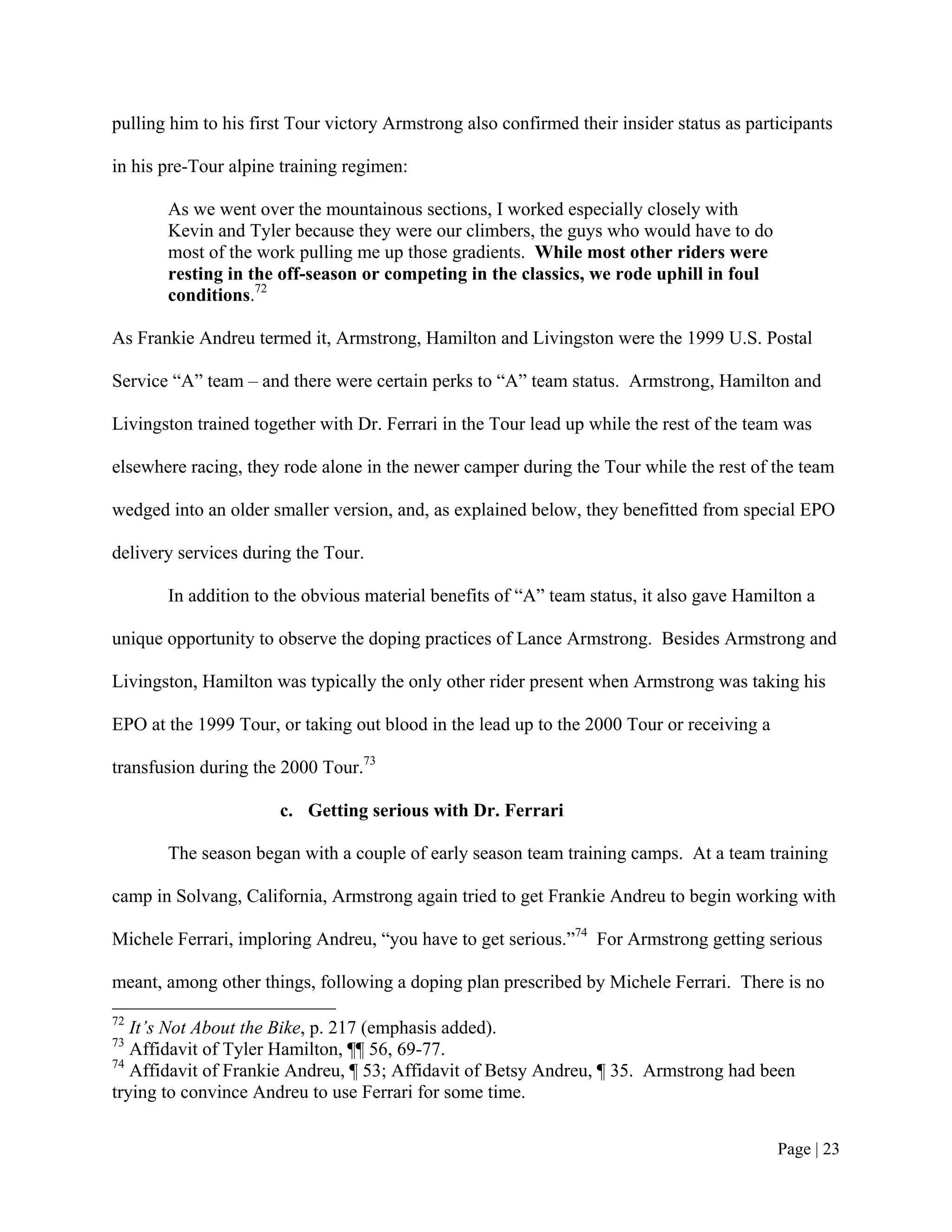 pulling him to his first Tour victory Armstrong also confirmed their insider status as participants

in his pre-Tour alpine training regimen:

       As we went over the mountainous sections, I worked especially closely with
       Kevin and Tyler because they were our climbers, the guys who would have to do
       most of the work pulling me up those gradients. While most other riders were
       resting in the off-season or competing in the classics, we rode uphill in foul
       conditions.72

As Frankie Andreu termed it, Armstrong, Hamilton and Livingston were the 1999 U.S. Postal

Service “A” team – and there were certain perks to “A” team status. Armstrong, Hamilton and

Livingston trained together with Dr. Ferrari in the Tour lead up while the rest of the team was

elsewhere racing, they rode alone in the newer camper during the Tour while the rest of the team

wedged into an older smaller version, and, as explained below, they benefitted from special EPO

delivery services during the Tour.

       In addition to the obvious material benefits of “A” team status, it also gave Hamilton a

unique opportunity to observe the doping practices of Lance Armstrong. Besides Armstrong and

Livingston, Hamilton was typically the only other rider present when Armstrong was taking his

EPO at the 1999 Tour, or taking out blood in the lead up to the 2000 Tour or receiving a

transfusion during the 2000 Tour.73

                       c. Getting serious with Dr. Ferrari

       The season began with a couple of early season team training camps. At a team training

camp in Solvang, California, Armstrong again tried to get Frankie Andreu to begin working with

Michele Ferrari, imploring Andreu, “you have to get serious.”74 For Armstrong getting serious

meant, among other things, following a doping plan prescribed by Michele Ferrari. There is no
72
   It’s Not About the Bike, p. 217 (emphasis added).
73
   Affidavit of Tyler Hamilton, ¶¶ 56, 69-77.
74
   Affidavit of Frankie Andreu, ¶ 53; Affidavit of Betsy Andreu, ¶ 35. Armstrong had been
trying to convince Andreu to use Ferrari for some time.


                                                                                           Page | 23
 