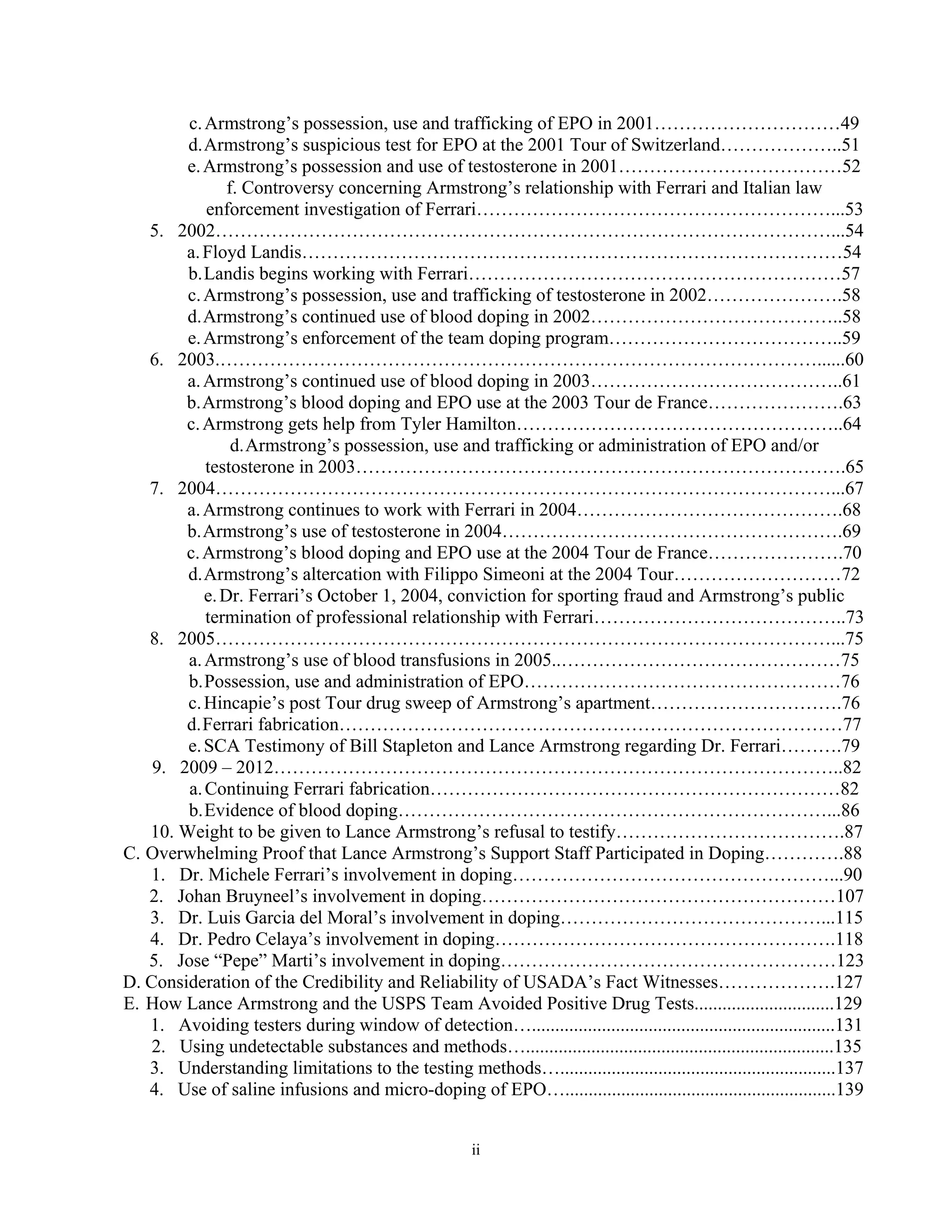 c. Armstrong’s possession, use and trafficking of EPO in 2001…………………………49
        d. Armstrong’s suspicious test for EPO at the 2001 Tour of Switzerland………………..51
        e. Armstrong’s possession and use of testosterone in 2001………………………………52
               f. Controversy concerning Armstrong’s relationship with Ferrari and Italian law
           enforcement investigation of Ferrari…………………………………………………...53
   5. 2002………………………………………………………………………………………...54
        a. Floyd Landis……………………………………………………………………………54
        b. Landis begins working with Ferrari……………………………………………………57
        c. Armstrong’s possession, use and trafficking of testosterone in 2002………………….58
        d. Armstrong’s continued use of blood doping in 2002…………………………………..58
        e. Armstrong’s enforcement of the team doping program………………………………..59
   6. 2003.……………………………………………………………………………………......60
        a. Armstrong’s continued use of blood doping in 2003…………………………………..61
        b. Armstrong’s blood doping and EPO use at the 2003 Tour de France………………….63
        c. Armstrong gets help from Tyler Hamilton……………………………………………..64
                d. Armstrong’s possession, use and trafficking or administration of EPO and/or
           testosterone in 2003…………………………………………………………………….65
   7. 2004………………………………………………………………………………………...67
        a. Armstrong continues to work with Ferrari in 2004…………………………………….68
        b. Armstrong’s use of testosterone in 2004……………………………………………….69
        c. Armstrong’s blood doping and EPO use at the 2004 Tour de France………………….70
        d. Armstrong’s altercation with Filippo Simeoni at the 2004 Tour………………………72
           e. Dr. Ferrari’s October 1, 2004, conviction for sporting fraud and Armstrong’s public
           termination of professional relationship with Ferrari…………………………………..73
   8. 2005………………………………………………………………………………………...75
        a. Armstrong’s use of blood transfusions in 2005..………………………………………75
        b. Possession, use and administration of EPO……………………………………………76
        c. Hincapie’s post Tour drug sweep of Armstrong’s apartment………………………….76
        d. Ferrari fabrication………………………………………………………………………77
        e. SCA Testimony of Bill Stapleton and Lance Armstrong regarding Dr. Ferrari……….79
    9. 2009 – 2012………………………………………………………………………………..82
        a. Continuing Ferrari fabrication…………………………………………………………82
        b. Evidence of blood doping……………………………………………………………...86
   10. Weight to be given to Lance Armstrong’s refusal to testify……………………………….87
C. Overwhelming Proof that Lance Armstrong’s Support Staff Participated in Doping………….88
   1. Dr. Michele Ferrari’s involvement in doping……………………………………………...90
   2. Johan Bruyneel’s involvement in doping…………………………………………………107
   3. Dr. Luis Garcia del Moral’s involvement in doping……………………………………...115
   4. Dr. Pedro Celaya’s involvement in doping……………………………………………….118
   5. Jose “Pepe” Marti’s involvement in doping………………………………………………123
D. Consideration of the Credibility and Reliability of USADA’s Fact Witnesses……………….127
E. How Lance Armstrong and the USPS Team Avoided Positive Drug Tests..............................129
   1. Avoiding testers during window of detection….................................................................131
    2. Using undetectable substances and methods…..................................................................135
   3. Understanding limitations to the testing methods…...........................................................137
   4. Use of saline infusions and micro-doping of EPO…..........................................................139


                                                       ii
 