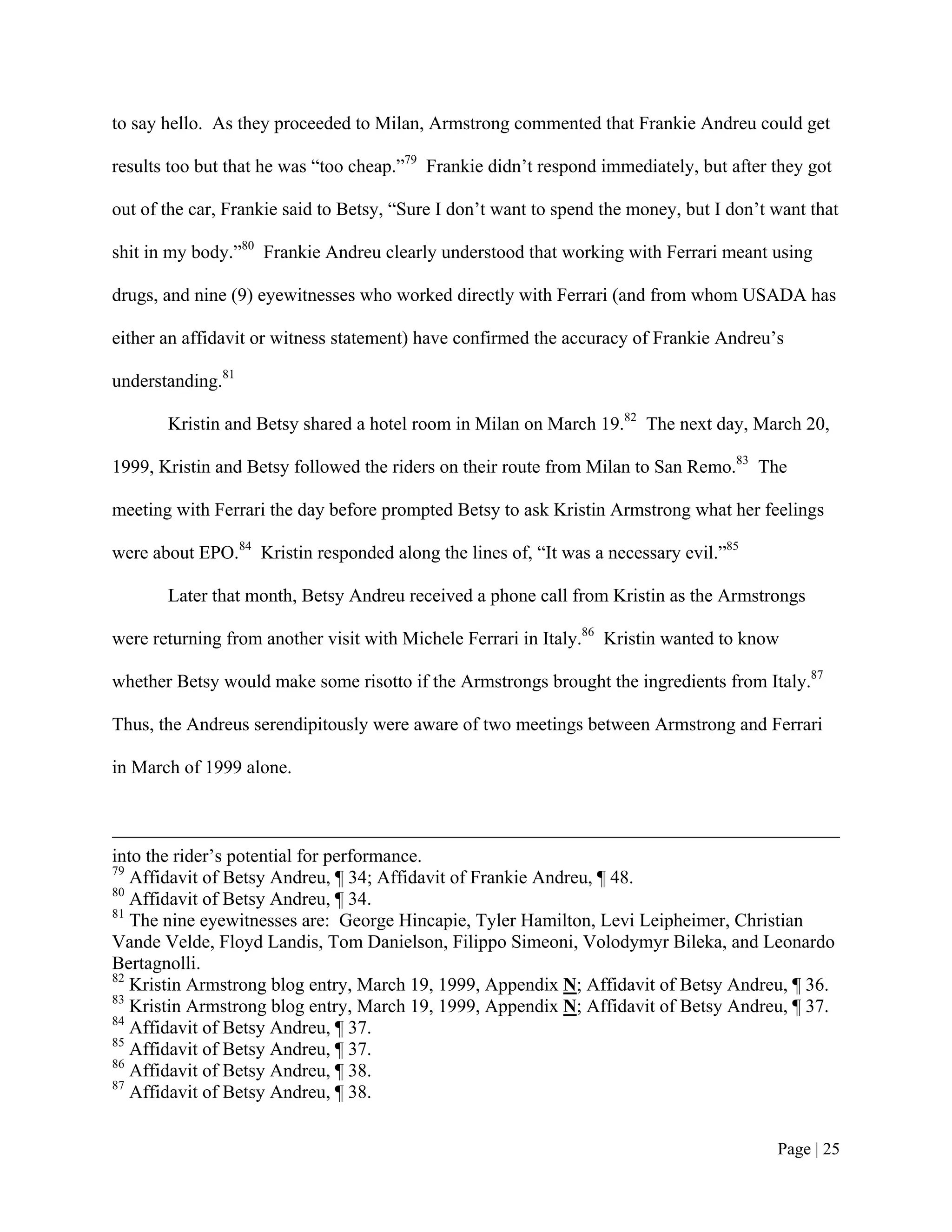 to say hello. As they proceeded to Milan, Armstrong commented that Frankie Andreu could get

results too but that he was “too cheap.”79 Frankie didn’t respond immediately, but after they got

out of the car, Frankie said to Betsy, “Sure I don’t want to spend the money, but I don’t want that

shit in my body.”80 Frankie Andreu clearly understood that working with Ferrari meant using

drugs, and nine (9) eyewitnesses who worked directly with Ferrari (and from whom USADA has

either an affidavit or witness statement) have confirmed the accuracy of Frankie Andreu’s

understanding.81

       Kristin and Betsy shared a hotel room in Milan on March 19.82 The next day, March 20,

1999, Kristin and Betsy followed the riders on their route from Milan to San Remo.83 The

meeting with Ferrari the day before prompted Betsy to ask Kristin Armstrong what her feelings

were about EPO.84 Kristin responded along the lines of, “It was a necessary evil.”85

       Later that month, Betsy Andreu received a phone call from Kristin as the Armstrongs

were returning from another visit with Michele Ferrari in Italy.86 Kristin wanted to know

whether Betsy would make some risotto if the Armstrongs brought the ingredients from Italy.87

Thus, the Andreus serendipitously were aware of two meetings between Armstrong and Ferrari

in March of 1999 alone.



into the rider’s potential for performance.
79
   Affidavit of Betsy Andreu, ¶ 34; Affidavit of Frankie Andreu, ¶ 48.
80
   Affidavit of Betsy Andreu, ¶ 34.
81
   The nine eyewitnesses are: George Hincapie, Tyler Hamilton, Levi Leipheimer, Christian
Vande Velde, Floyd Landis, Tom Danielson, Filippo Simeoni, Volodymyr Bileka, and Leonardo
Bertagnolli.
82
   Kristin Armstrong blog entry, March 19, 1999, Appendix N; Affidavit of Betsy Andreu, ¶ 36.
83
   Kristin Armstrong blog entry, March 19, 1999, Appendix N; Affidavit of Betsy Andreu, ¶ 37.
84
   Affidavit of Betsy Andreu, ¶ 37.
85
   Affidavit of Betsy Andreu, ¶ 37.
86
   Affidavit of Betsy Andreu, ¶ 38.
87
   Affidavit of Betsy Andreu, ¶ 38.


                                                                                          Page | 25
 