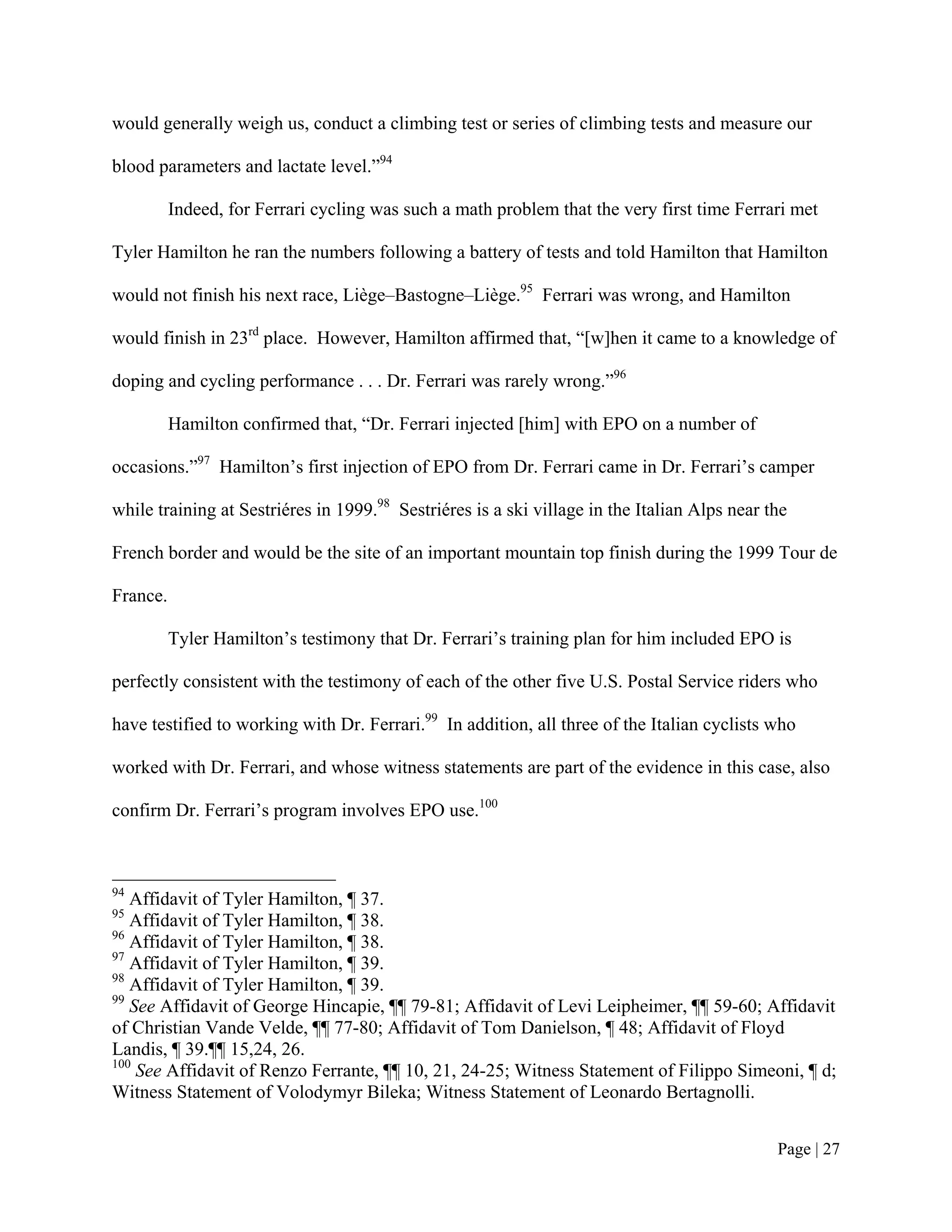 would generally weigh us, conduct a climbing test or series of climbing tests and measure our

blood parameters and lactate level.”94

          Indeed, for Ferrari cycling was such a math problem that the very first time Ferrari met

Tyler Hamilton he ran the numbers following a battery of tests and told Hamilton that Hamilton

would not finish his next race, Liège–Bastogne–Liège.95 Ferrari was wrong, and Hamilton

would finish in 23rd place. However, Hamilton affirmed that, “[w]hen it came to a knowledge of

doping and cycling performance . . . Dr. Ferrari was rarely wrong.”96

          Hamilton confirmed that, “Dr. Ferrari injected [him] with EPO on a number of

occasions.”97 Hamilton’s first injection of EPO from Dr. Ferrari came in Dr. Ferrari’s camper

while training at Sestriéres in 1999.98 Sestriéres is a ski village in the Italian Alps near the

French border and would be the site of an important mountain top finish during the 1999 Tour de

France.

          Tyler Hamilton’s testimony that Dr. Ferrari’s training plan for him included EPO is

perfectly consistent with the testimony of each of the other five U.S. Postal Service riders who

have testified to working with Dr. Ferrari.99 In addition, all three of the Italian cyclists who

worked with Dr. Ferrari, and whose witness statements are part of the evidence in this case, also

confirm Dr. Ferrari’s program involves EPO use.100



94
   Affidavit of Tyler Hamilton, ¶ 37.
95
   Affidavit of Tyler Hamilton, ¶ 38.
96
   Affidavit of Tyler Hamilton, ¶ 38.
97
   Affidavit of Tyler Hamilton, ¶ 39.
98
   Affidavit of Tyler Hamilton, ¶ 39.
99
   See Affidavit of George Hincapie, ¶¶ 79-81; Affidavit of Levi Leipheimer, ¶¶ 59-60; Affidavit
of Christian Vande Velde, ¶¶ 77-80; Affidavit of Tom Danielson, ¶ 48; Affidavit of Floyd
Landis, ¶ 39.¶¶ 15,24, 26.
100
    See Affidavit of Renzo Ferrante, ¶¶ 10, 21, 24-25; Witness Statement of Filippo Simeoni, ¶ d;
Witness Statement of Volodymyr Bileka; Witness Statement of Leonardo Bertagnolli.


                                                                                              Page | 27
 