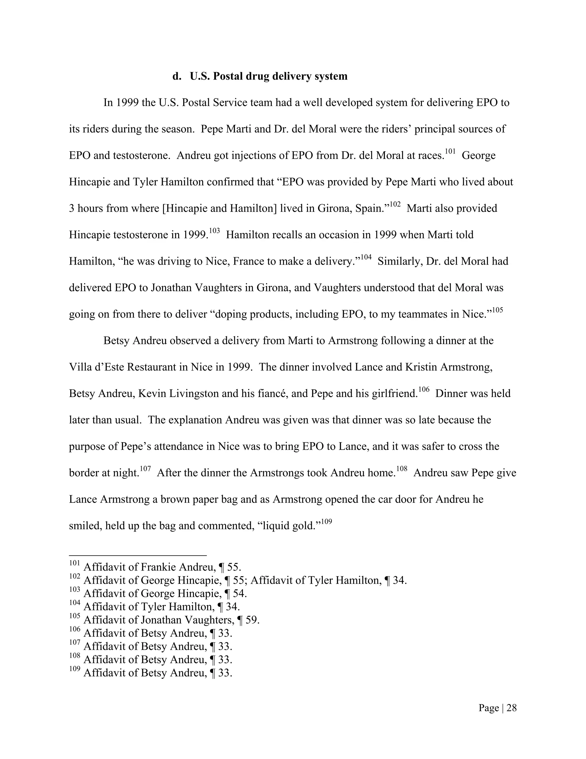 d. U.S. Postal drug delivery system

       In 1999 the U.S. Postal Service team had a well developed system for delivering EPO to

its riders during the season. Pepe Marti and Dr. del Moral were the riders’ principal sources of

EPO and testosterone. Andreu got injections of EPO from Dr. del Moral at races.101 George

Hincapie and Tyler Hamilton confirmed that “EPO was provided by Pepe Marti who lived about

3 hours from where [Hincapie and Hamilton] lived in Girona, Spain.”102 Marti also provided

Hincapie testosterone in 1999.103 Hamilton recalls an occasion in 1999 when Marti told

Hamilton, “he was driving to Nice, France to make a delivery.”104 Similarly, Dr. del Moral had

delivered EPO to Jonathan Vaughters in Girona, and Vaughters understood that del Moral was

going on from there to deliver “doping products, including EPO, to my teammates in Nice.”105

       Betsy Andreu observed a delivery from Marti to Armstrong following a dinner at the

Villa d’Este Restaurant in Nice in 1999. The dinner involved Lance and Kristin Armstrong,

Betsy Andreu, Kevin Livingston and his fiancé, and Pepe and his girlfriend.106 Dinner was held

later than usual. The explanation Andreu was given was that dinner was so late because the

purpose of Pepe’s attendance in Nice was to bring EPO to Lance, and it was safer to cross the

border at night.107 After the dinner the Armstrongs took Andreu home.108 Andreu saw Pepe give

Lance Armstrong a brown paper bag and as Armstrong opened the car door for Andreu he

smiled, held up the bag and commented, “liquid gold.”109


101
    Affidavit of Frankie Andreu, ¶ 55.
102
    Affidavit of George Hincapie, ¶ 55; Affidavit of Tyler Hamilton, ¶ 34.
103
    Affidavit of George Hincapie, ¶ 54.
104
    Affidavit of Tyler Hamilton, ¶ 34.
105
    Affidavit of Jonathan Vaughters, ¶ 59.
106
    Affidavit of Betsy Andreu, ¶ 33.
107
    Affidavit of Betsy Andreu, ¶ 33.
108
    Affidavit of Betsy Andreu, ¶ 33.
109
    Affidavit of Betsy Andreu, ¶ 33.


                                                                                          Page | 28
 