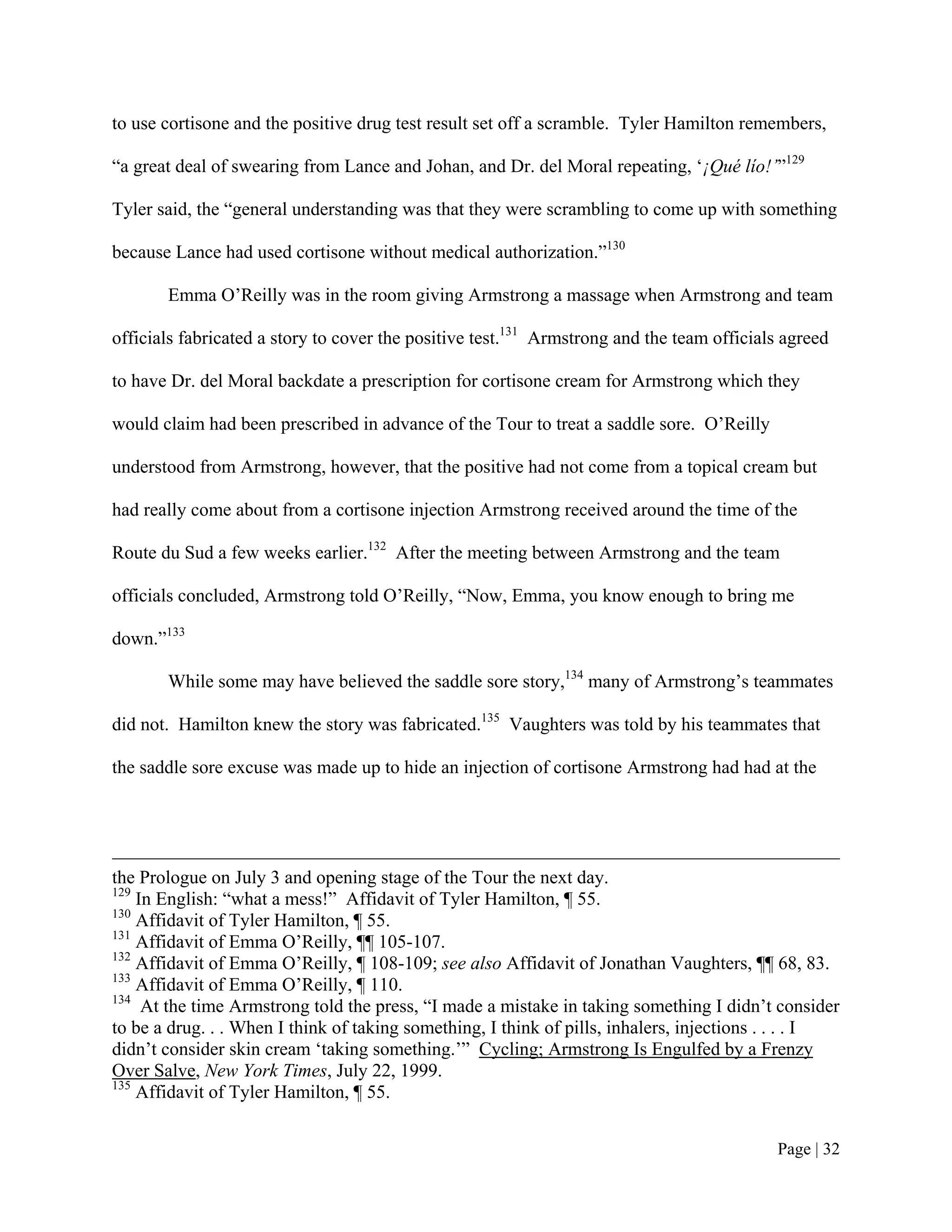 to use cortisone and the positive drug test result set off a scramble. Tyler Hamilton remembers,

“a great deal of swearing from Lance and Johan, and Dr. del Moral repeating, ‘¡Qué lío!’”129

Tyler said, the “general understanding was that they were scrambling to come up with something

because Lance had used cortisone without medical authorization.”130

       Emma O’Reilly was in the room giving Armstrong a massage when Armstrong and team

officials fabricated a story to cover the positive test.131 Armstrong and the team officials agreed

to have Dr. del Moral backdate a prescription for cortisone cream for Armstrong which they

would claim had been prescribed in advance of the Tour to treat a saddle sore. O’Reilly

understood from Armstrong, however, that the positive had not come from a topical cream but

had really come about from a cortisone injection Armstrong received around the time of the

Route du Sud a few weeks earlier.132 After the meeting between Armstrong and the team

officials concluded, Armstrong told O’Reilly, “Now, Emma, you know enough to bring me

down.”133

       While some may have believed the saddle sore story,134 many of Armstrong’s teammates

did not. Hamilton knew the story was fabricated.135 Vaughters was told by his teammates that

the saddle sore excuse was made up to hide an injection of cortisone Armstrong had had at the




the Prologue on July 3 and opening stage of the Tour the next day.
129
    In English: “what a mess!” Affidavit of Tyler Hamilton, ¶ 55.
130
    Affidavit of Tyler Hamilton, ¶ 55.
131
    Affidavit of Emma O’Reilly, ¶¶ 105-107.
132
    Affidavit of Emma O’Reilly, ¶ 108-109; see also Affidavit of Jonathan Vaughters, ¶¶ 68, 83.
133
    Affidavit of Emma O’Reilly, ¶ 110.
134
     At the time Armstrong told the press, “I made a mistake in taking something I didn’t consider
to be a drug. . . When I think of taking something, I think of pills, inhalers, injections . . . . I
didn’t consider skin cream ‘taking something.’” Cycling; Armstrong Is Engulfed by a Frenzy
Over Salve, New York Times, July 22, 1999.
135
    Affidavit of Tyler Hamilton, ¶ 55.


                                                                                           Page | 32
 