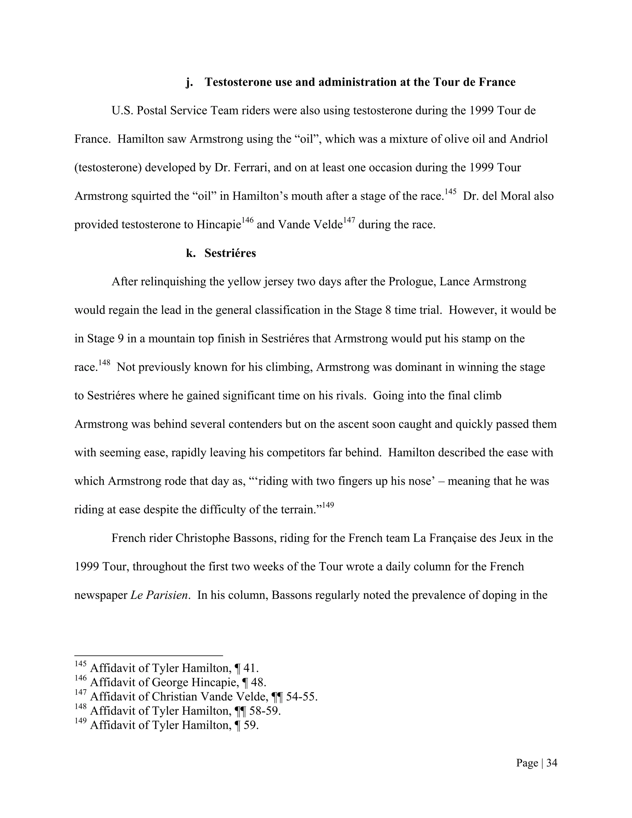 j. Testosterone use and administration at the Tour de France

        U.S. Postal Service Team riders were also using testosterone during the 1999 Tour de

France. Hamilton saw Armstrong using the “oil”, which was a mixture of olive oil and Andriol

(testosterone) developed by Dr. Ferrari, and on at least one occasion during the 1999 Tour

Armstrong squirted the “oil” in Hamilton’s mouth after a stage of the race.145 Dr. del Moral also

provided testosterone to Hincapie146 and Vande Velde147 during the race.

                        k. Sestriéres

        After relinquishing the yellow jersey two days after the Prologue, Lance Armstrong

would regain the lead in the general classification in the Stage 8 time trial. However, it would be

in Stage 9 in a mountain top finish in Sestriéres that Armstrong would put his stamp on the

race.148 Not previously known for his climbing, Armstrong was dominant in winning the stage

to Sestriéres where he gained significant time on his rivals. Going into the final climb

Armstrong was behind several contenders but on the ascent soon caught and quickly passed them

with seeming ease, rapidly leaving his competitors far behind. Hamilton described the ease with

which Armstrong rode that day as, “‘riding with two fingers up his nose’ – meaning that he was

riding at ease despite the difficulty of the terrain.”149

        French rider Christophe Bassons, riding for the French team La Française des Jeux in the

1999 Tour, throughout the first two weeks of the Tour wrote a daily column for the French

newspaper Le Parisien. In his column, Bassons regularly noted the prevalence of doping in the




145
    Affidavit of Tyler Hamilton, ¶ 41.
146
    Affidavit of George Hincapie, ¶ 48.
147
    Affidavit of Christian Vande Velde, ¶¶ 54-55.
148
    Affidavit of Tyler Hamilton, ¶¶ 58-59.
149
    Affidavit of Tyler Hamilton, ¶ 59.


                                                                                           Page | 34
 