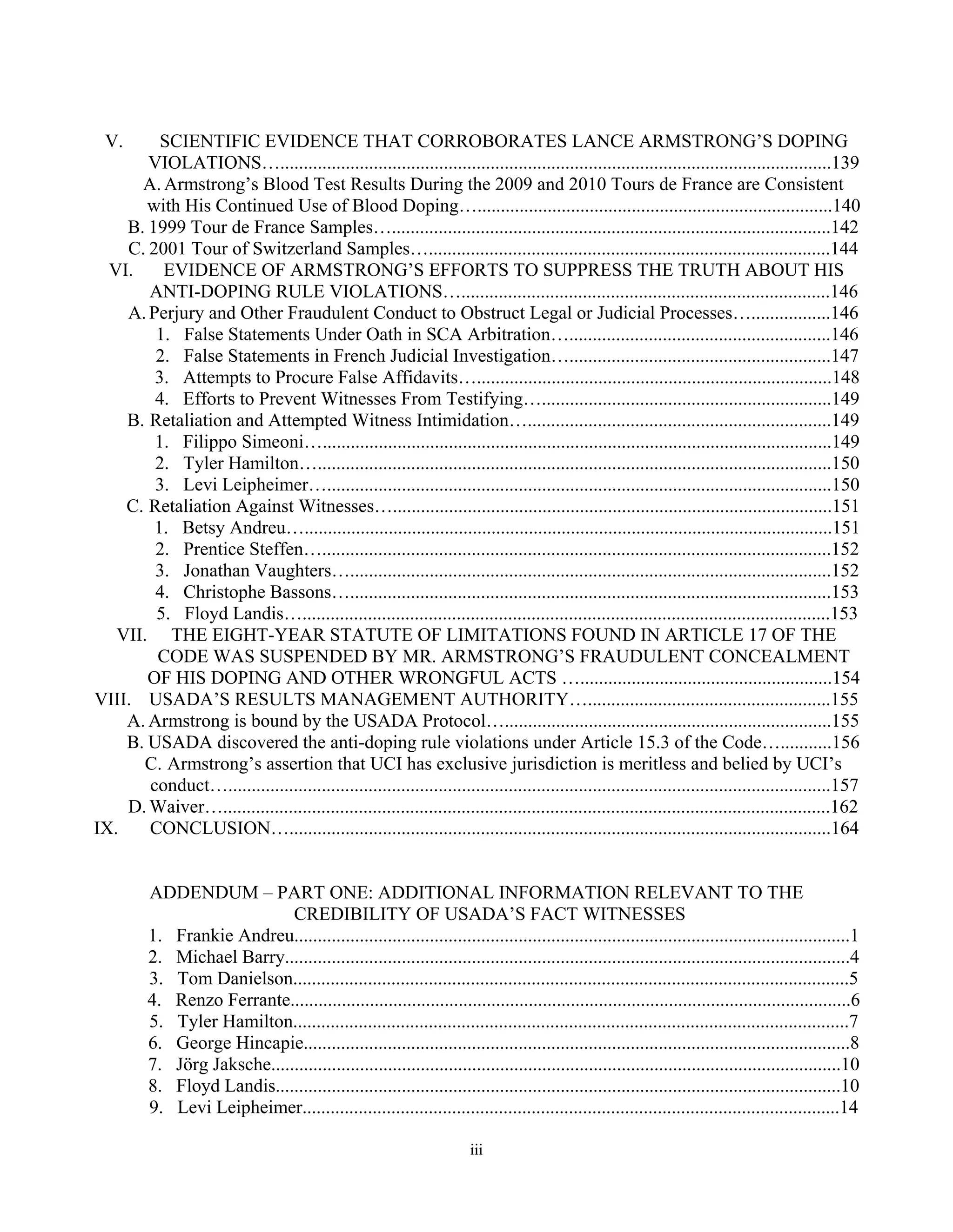 V.     SCIENTIFIC EVIDENCE THAT CORROBORATES LANCE ARMSTRONG’S DOPING
       VIOLATIONS…......................................................................................................................139
      A. Armstrong’s Blood Test Results During the 2009 and 2010 Tours de France are Consistent
       with His Continued Use of Blood Doping…............................................................................140
    B. 1999 Tour de France Samples…..............................................................................................142
    C. 2001 Tour of Switzerland Samples…......................................................................................144
  VI.    EVIDENCE OF ARMSTRONG’S EFFORTS TO SUPPRESS THE TRUTH ABOUT HIS
       ANTI-DOPING RULE VIOLATIONS…...............................................................................146
    A. Perjury and Other Fraudulent Conduct to Obstruct Legal or Judicial Processes….................146
        1. False Statements Under Oath in SCA Arbitration…........................................................146
        2. False Statements in French Judicial Investigation…........................................................147
        3. Attempts to Procure False Affidavits…............................................................................148
        4. Efforts to Prevent Witnesses From Testifying…..............................................................149
    B. Retaliation and Attempted Witness Intimidation….................................................................149
        1. Filippo Simeoni….............................................................................................................149
        2. Tyler Hamilton…..............................................................................................................150
        3. Levi Leipheimer…............................................................................................................150
    C. Retaliation Against Witnesses…..............................................................................................151
        1. Betsy Andreu….................................................................................................................151
        2. Prentice Steffen….............................................................................................................152
        3. Jonathan Vaughters….......................................................................................................152
        4. Christophe Bassons….......................................................................................................153
        5. Floyd Landis….................................................................................................................153
   VII. THE EIGHT-YEAR STATUTE OF LIMITATIONS FOUND IN ARTICLE 17 OF THE
        CODE WAS SUSPENDED BY MR. ARMSTRONG’S FRAUDULENT CONCEALMENT
       OF HIS DOPING AND OTHER WRONGFUL ACTS …......................................................154
VIII. USADA’S RESULTS MANAGEMENT AUTHORITY…....................................................155
    A. Armstrong is bound by the USADA Protocol…......................................................................155
    B. USADA discovered the anti-doping rule violations under Article 15.3 of the Code…...........156
      C. Armstrong’s assertion that UCI has exclusive jurisdiction is meritless and belied by UCI’s
       conduct….................................................................................................................................157
    D. Waiver…..................................................................................................................................162
IX.    CONCLUSION…....................................................................................................................164


          ADDENDUM – PART ONE: ADDITIONAL INFORMATION RELEVANT TO THE
                              CREDIBILITY OF USADA’S FACT WITNESSES
          1. Frankie Andreu.......................................................................................................................1
          2. Michael Barry.........................................................................................................................4
          3. Tom Danielson.......................................................................................................................5
          4. Renzo Ferrante........................................................................................................................6
          5. Tyler Hamilton.......................................................................................................................7
          6. George Hincapie.....................................................................................................................8
          7. Jörg Jaksche..........................................................................................................................10
          8. Floyd Landis.........................................................................................................................10
          9. Levi Leipheimer...................................................................................................................14

                                                                        iii
 