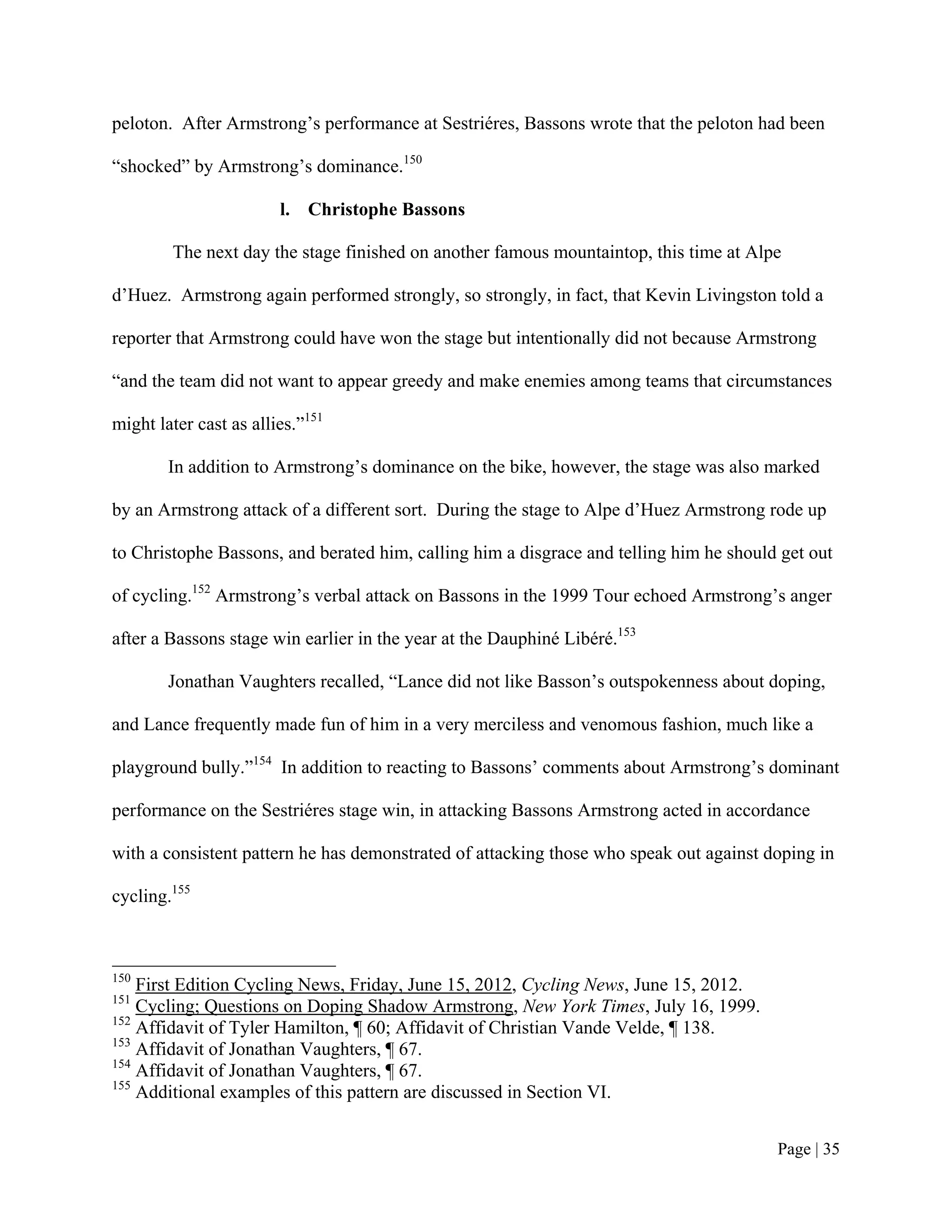 peloton. After Armstrong’s performance at Sestriéres, Bassons wrote that the peloton had been

“shocked” by Armstrong’s dominance.150

                        l. Christophe Bassons

        The next day the stage finished on another famous mountaintop, this time at Alpe

d’Huez. Armstrong again performed strongly, so strongly, in fact, that Kevin Livingston told a

reporter that Armstrong could have won the stage but intentionally did not because Armstrong

“and the team did not want to appear greedy and make enemies among teams that circumstances

might later cast as allies.”151

        In addition to Armstrong’s dominance on the bike, however, the stage was also marked

by an Armstrong attack of a different sort. During the stage to Alpe d’Huez Armstrong rode up

to Christophe Bassons, and berated him, calling him a disgrace and telling him he should get out

of cycling.152 Armstrong’s verbal attack on Bassons in the 1999 Tour echoed Armstrong’s anger

after a Bassons stage win earlier in the year at the Dauphiné Libéré.153

        Jonathan Vaughters recalled, “Lance did not like Basson’s outspokenness about doping,

and Lance frequently made fun of him in a very merciless and venomous fashion, much like a

playground bully.”154 In addition to reacting to Bassons’ comments about Armstrong’s dominant

performance on the Sestriéres stage win, in attacking Bassons Armstrong acted in accordance

with a consistent pattern he has demonstrated of attacking those who speak out against doping in

cycling.155



150
    First Edition Cycling News, Friday, June 15, 2012, Cycling News, June 15, 2012.
151
    Cycling; Questions on Doping Shadow Armstrong, New York Times, July 16, 1999.
152
    Affidavit of Tyler Hamilton, ¶ 60; Affidavit of Christian Vande Velde, ¶ 138.
153
    Affidavit of Jonathan Vaughters, ¶ 67.
154
    Affidavit of Jonathan Vaughters, ¶ 67.
155
    Additional examples of this pattern are discussed in Section VI.


                                                                                        Page | 35
 