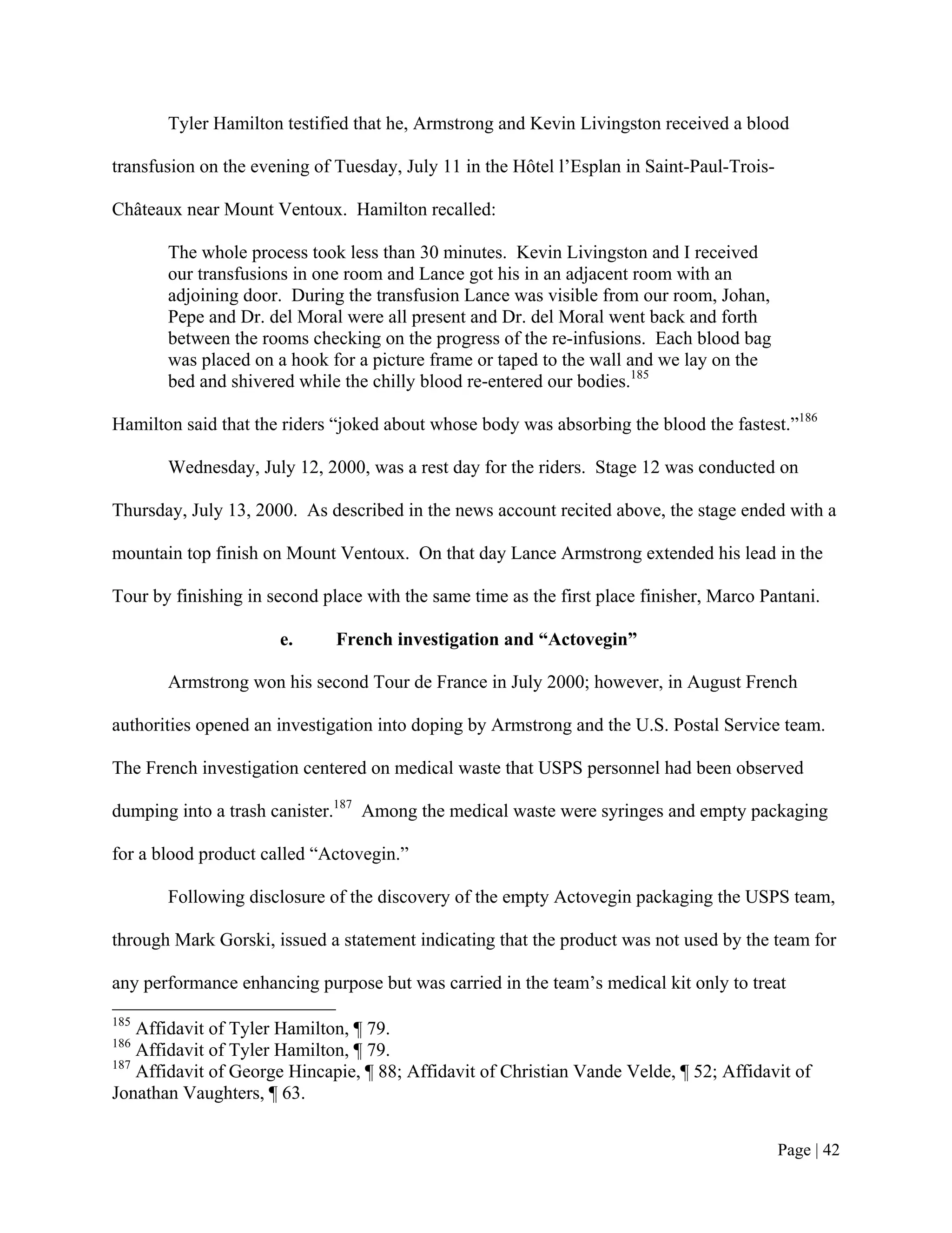 Tyler Hamilton testified that he, Armstrong and Kevin Livingston received a blood

transfusion on the evening of Tuesday, July 11 in the Hôtel l’Esplan in Saint-Paul-Trois-

Châteaux near Mount Ventoux. Hamilton recalled:

       The whole process took less than 30 minutes. Kevin Livingston and I received
       our transfusions in one room and Lance got his in an adjacent room with an
       adjoining door. During the transfusion Lance was visible from our room, Johan,
       Pepe and Dr. del Moral were all present and Dr. del Moral went back and forth
       between the rooms checking on the progress of the re-infusions. Each blood bag
       was placed on a hook for a picture frame or taped to the wall and we lay on the
       bed and shivered while the chilly blood re-entered our bodies.185

Hamilton said that the riders “joked about whose body was absorbing the blood the fastest.”186

       Wednesday, July 12, 2000, was a rest day for the riders. Stage 12 was conducted on

Thursday, July 13, 2000. As described in the news account recited above, the stage ended with a

mountain top finish on Mount Ventoux. On that day Lance Armstrong extended his lead in the

Tour by finishing in second place with the same time as the first place finisher, Marco Pantani.

                      e.      French investigation and “Actovegin”

       Armstrong won his second Tour de France in July 2000; however, in August French

authorities opened an investigation into doping by Armstrong and the U.S. Postal Service team.

The French investigation centered on medical waste that USPS personnel had been observed

dumping into a trash canister.187 Among the medical waste were syringes and empty packaging

for a blood product called “Actovegin.”

       Following disclosure of the discovery of the empty Actovegin packaging the USPS team,

through Mark Gorski, issued a statement indicating that the product was not used by the team for

any performance enhancing purpose but was carried in the team’s medical kit only to treat
185
    Affidavit of Tyler Hamilton, ¶ 79.
186
    Affidavit of Tyler Hamilton, ¶ 79.
187
    Affidavit of George Hincapie, ¶ 88; Affidavit of Christian Vande Velde, ¶ 52; Affidavit of
Jonathan Vaughters, ¶ 63.


                                                                                            Page | 42
 