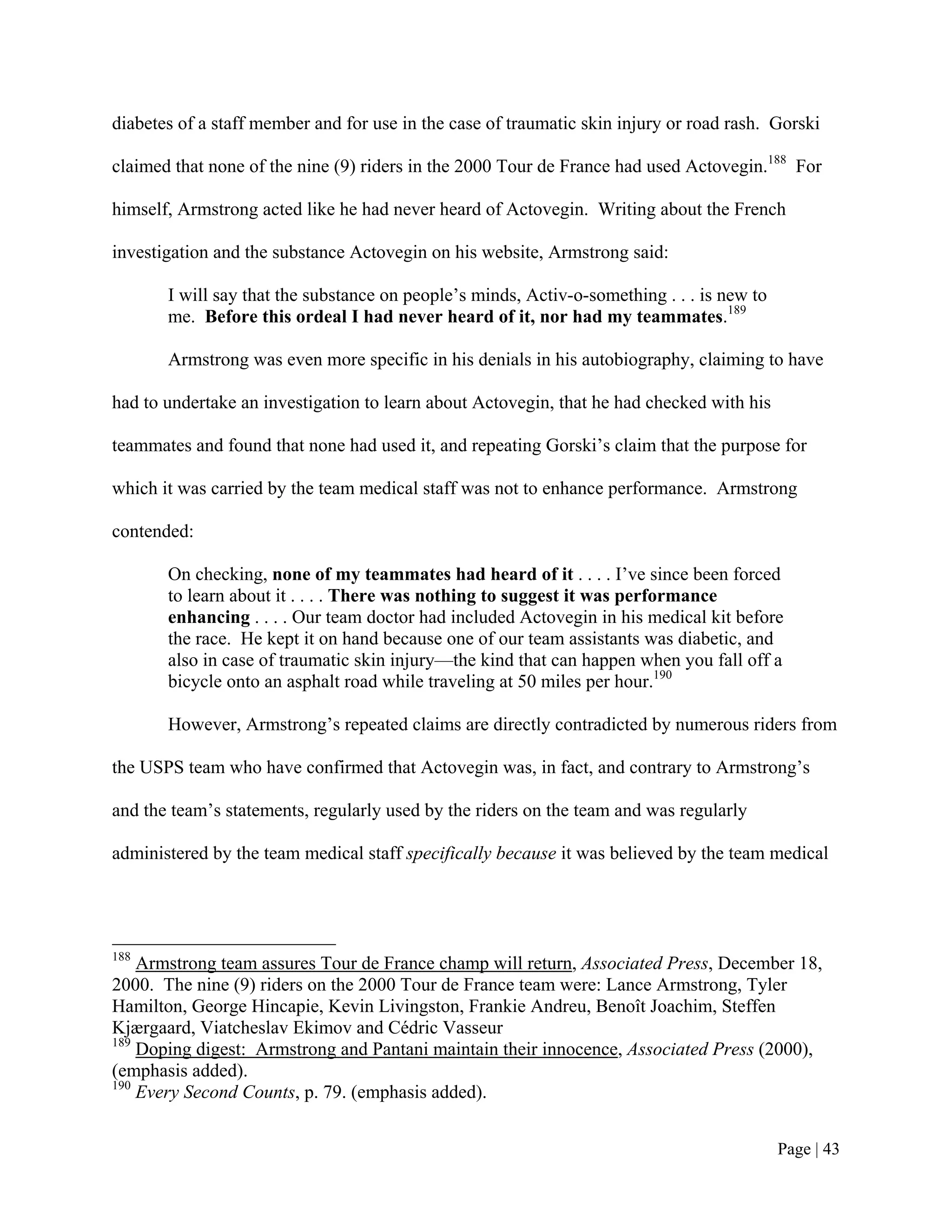 diabetes of a staff member and for use in the case of traumatic skin injury or road rash. Gorski

claimed that none of the nine (9) riders in the 2000 Tour de France had used Actovegin.188 For

himself, Armstrong acted like he had never heard of Actovegin. Writing about the French

investigation and the substance Actovegin on his website, Armstrong said:

       I will say that the substance on people’s minds, Activ-o-something . . . is new to
       me. Before this ordeal I had never heard of it, nor had my teammates.189

       Armstrong was even more specific in his denials in his autobiography, claiming to have

had to undertake an investigation to learn about Actovegin, that he had checked with his

teammates and found that none had used it, and repeating Gorski’s claim that the purpose for

which it was carried by the team medical staff was not to enhance performance. Armstrong

contended:

       On checking, none of my teammates had heard of it . . . . I’ve since been forced
       to learn about it . . . . There was nothing to suggest it was performance
       enhancing . . . . Our team doctor had included Actovegin in his medical kit before
       the race. He kept it on hand because one of our team assistants was diabetic, and
       also in case of traumatic skin injury—the kind that can happen when you fall off a
       bicycle onto an asphalt road while traveling at 50 miles per hour.190

       However, Armstrong’s repeated claims are directly contradicted by numerous riders from

the USPS team who have confirmed that Actovegin was, in fact, and contrary to Armstrong’s

and the team’s statements, regularly used by the riders on the team and was regularly

administered by the team medical staff specifically because it was believed by the team medical




188
    Armstrong team assures Tour de France champ will return, Associated Press, December 18,
2000. The nine (9) riders on the 2000 Tour de France team were: Lance Armstrong, Tyler
Hamilton, George Hincapie, Kevin Livingston, Frankie Andreu, Benoît Joachim, Steffen
Kjærgaard, Viatcheslav Ekimov and Cédric Vasseur
189
    Doping digest: Armstrong and Pantani maintain their innocence, Associated Press (2000),
(emphasis added).
190
    Every Second Counts, p. 79. (emphasis added).


                                                                                            Page | 43
 