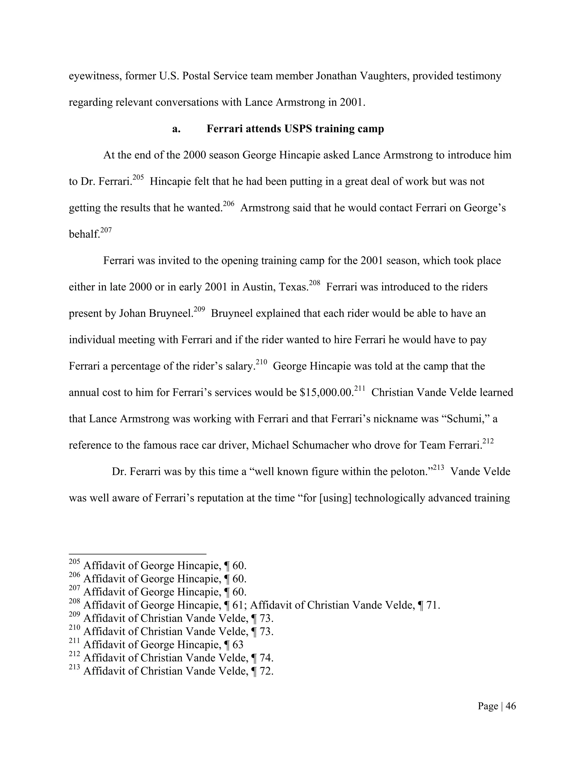 eyewitness, former U.S. Postal Service team member Jonathan Vaughters, provided testimony

regarding relevant conversations with Lance Armstrong in 2001.

                       a.     Ferrari attends USPS training camp

       At the end of the 2000 season George Hincapie asked Lance Armstrong to introduce him

to Dr. Ferrari.205 Hincapie felt that he had been putting in a great deal of work but was not

getting the results that he wanted.206 Armstrong said that he would contact Ferrari on George’s

behalf.207

       Ferrari was invited to the opening training camp for the 2001 season, which took place

either in late 2000 or in early 2001 in Austin, Texas.208 Ferrari was introduced to the riders

present by Johan Bruyneel.209 Bruyneel explained that each rider would be able to have an

individual meeting with Ferrari and if the rider wanted to hire Ferrari he would have to pay

Ferrari a percentage of the rider’s salary.210 George Hincapie was told at the camp that the

annual cost to him for Ferrari’s services would be $15,000.00.211 Christian Vande Velde learned

that Lance Armstrong was working with Ferrari and that Ferrari’s nickname was “Schumi,” a

reference to the famous race car driver, Michael Schumacher who drove for Team Ferrari.212

         Dr. Ferarri was by this time a “well known figure within the peloton.”213 Vande Velde

was well aware of Ferrari’s reputation at the time “for [using] technologically advanced training




205
    Affidavit of George Hincapie, ¶ 60.
206
    Affidavit of George Hincapie, ¶ 60.
207
    Affidavit of George Hincapie, ¶ 60.
208
    Affidavit of George Hincapie, ¶ 61; Affidavit of Christian Vande Velde, ¶ 71.
209
    Affidavit of Christian Vande Velde, ¶ 73.
210
    Affidavit of Christian Vande Velde, ¶ 73.
211
    Affidavit of George Hincapie, ¶ 63
212
    Affidavit of Christian Vande Velde, ¶ 74.
213
    Affidavit of Christian Vande Velde, ¶ 72.


                                                                                           Page | 46
 